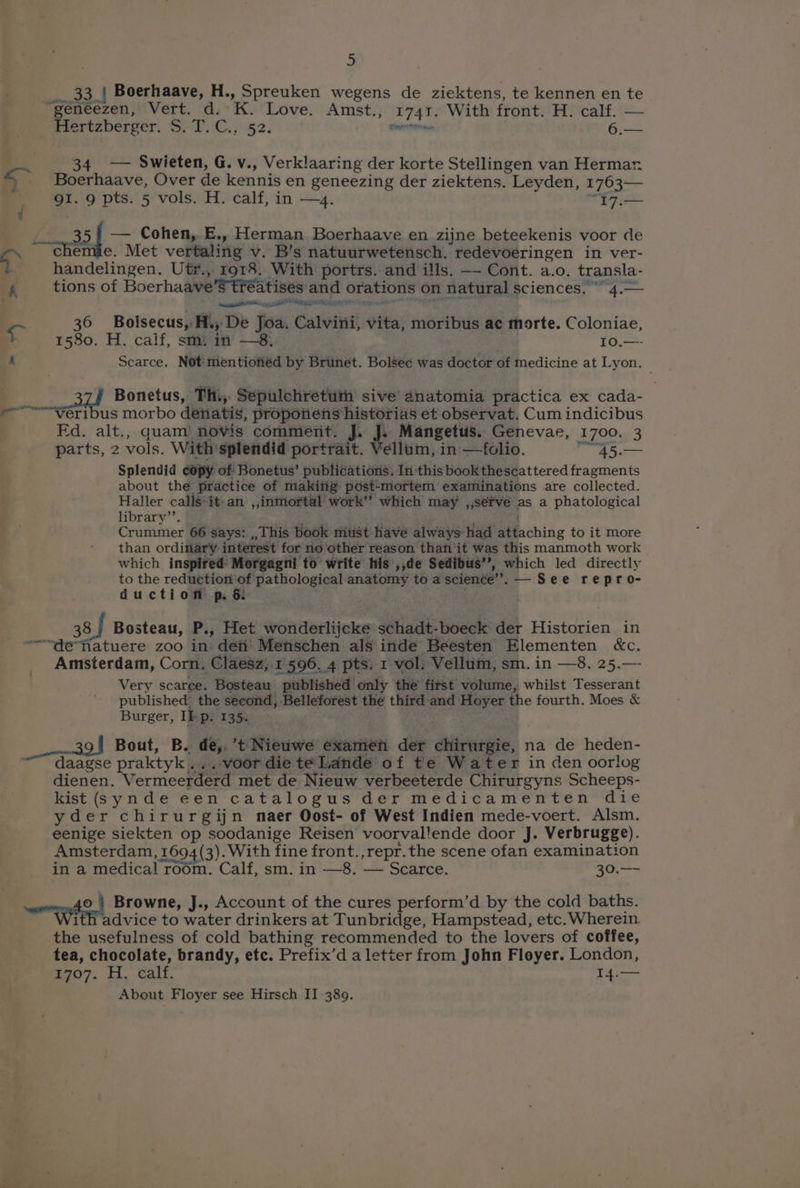 a ae} Boerhaave, H., Spreuken wegens de ziektens, te kennen en te ‘geneezen, Vert. d. K. Love. Amst., 1741. With front. H. calf. — fiertzberger. S.T.'C., 52. sirereternmae 6.— = 34. — Swieten, G. v., Verklaaring der korte Stellingen van Hermar. » Boerhaave, Over de kennis en geneezing der ziektens. Leyden, 1763— _ g1. 9 pts. 5 vols. H. calf, in —4. “I7.— ¢ | — Cohen, E., Herman Boerhaave en zijne beteekenis voor de > chemie. Met vertaling v. B’s natuurwetensch. redevoeringen in ver- handelingen. Ut#., 1918. With portrs. and ills. —- Cont. a.o. transla- k tions of Boerhaave’S treatises and orations on natural sciences. ~ 4.— 3 hess, . CAO pga eer Feet gue . 7 36 Bolsecus, H,; De Joa. Calvini, vita, moribus ae morte. Coloniae, 1580. H. calf, sm. in —8, rahe 10.—- A Scarce. Not'mentioned by Brunet. Bolsec was doctor of medicine at Lyon. Bonetus, Thi, Sépulchretuth sive anatomia practica ex cada- -~~<verilbus morbo denatis, propotiens historias et observat. Cum indicibus Fd. alt., quam! novis comment. J. J: Mangetus. Genevae, 1700. 3 parts, 2 vols. With'splendid portrait. Vellum, in —folio. 45. Splendid copy of Bonetus’ publications. In this book thescattered fragments about the practice of makiiig post-mortem examinations are collected. Haller calls‘it-an ,,inmortal' work” which may ,,séfve as a phatological library’’. : Crummer 66 says: ,, This book must have always-had attaching to it more than ordinary interest for no other reason than ‘it was this manmoth work which inspifed Morgagni to write his ,,de Sedibus”, which led directly to the reduction of pathological anatomy to a science’. — See repro- duction p. &amp; 38) Bosteau, P., Het wonderliicke schadt-boeck der Historien in “-“defiatuere zoo in den’ Menschen als inde Beesten Elementen &amp;c. Amsterdam, Corn. Claesz; 1596. 4 pts. 1 vol. Vellum, sm. in —8. 25.—- Very scarce. Bosteau published only the first volume, whilst Tesserant published: the second, Belleforest the third and Hoyer the fourth. Moes &amp; Burger, If p. 135. oe, Bout, B. de, ’t Nieuwe examen der chirurgie, na de heden- daagse praktyk ... voor die te Lande of te Water in den oorlog dienen. Vermeerderd met de Nieuw verbeeterde Chirurgyns Scheeps- kist (synde een catalogus der medicamenten die yder chirurgijn naer Oost- of West Indien mede-voert. Alsm. eenige siekten op soodanige Reisen voorvallende door J. Verbrugge). Amsterdam, 1694 (3). With fine front.,repr.the scene ofan examination in a medical room. Calf, sm. in —8. — Scarce. 30.—~ wren t Browne, J., Account of the cures perform’d by the cold baths. ith advice to water drinkers at Tunbridge, Hampstead, etc. Wherein. the usefulness of cold bathing recommended to the lovers of coffee, tea, chocolate, brandy, etc. Prefix’d a letter from John Floyer. London, E707. HH. Calf. T4.— About Floyer see Hirsch II 389.