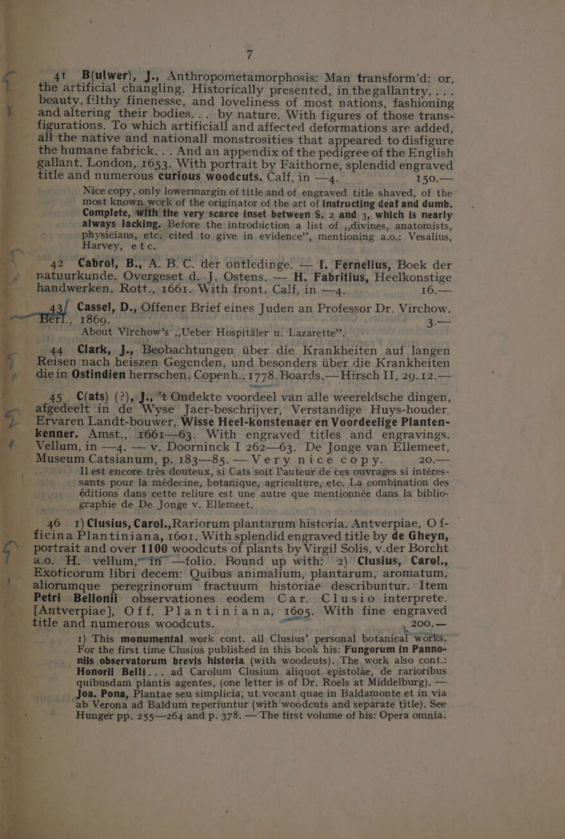 ae a iagrmeuint, se te) om ss) : < _£ 7 __ 4t B(ulwer}, J., Anthropometamorphosis: Man transform’d: or, the artificial changling. Historically presented, inthegallantry,... beauty, filthy finenesse, and loveliness of most nations, fashioning and altering their bodies... by nature. With figures of those trans- figurations. To which artificiall and affected deformations are added, all the native and nationall monstrosities that appeared to disfigure the humane fabrick. . . And an appendix of the pedigree of the English title and numerous curious woodcuts. Calf, in —4. - 150.— Nice copy, only lowermargin of title and of engraved title shaved, of the most known, work of the originator of the art of instructing deaf and dumb. Complete, ‘with the very scarce inset between S. 2 and 3, which is nearly always lacking. Before the introduction a list of ,,divines, anatomists, physicians, etc. cited to give in evidence’, mentioning a.o.: Vesalius, Harvey, etc. 42 Cabrol, B., A. B.C. der ontledinge. — I. Fernelius, Boek der natuurkunde. Overgeset d..J. Ostens. —‘H. Fabritius, Heelkonstige handwerken. Rott., 1661. With front. Calf, in —4.... 16,— 1869. . 3.— eS > «, About Virchow’s , Ueber. Hospitiler u. Lazarette’’- 44 Clark, J., Beobachtungen iiber.die Krankheiten auf langen Reisen nach heiszen Gegenden, und besonders tiber die Krankheiten die in Ostindien herrschen. Copenh., 1778. Boards,— Hirsch II, 29.12.— 45. Cats) (?), J., *t Ondekte voordeel van alle weereldsche dingen, afgedeelt in de Wyse Jaer-beschrijver, Verstandige Huys-houder, Ervaren Landt-bouwer, Wisse Heel-konstenaer en Voordeelige Planten- kenner. Amst., 1661—63. With engraved titles and engravings. Vellum, in —4. — v. Doorninck I 262—63. De Jonge van Ellemeet, Museum Catsianum, p. 183—85.— Very nice copy. 20. I] est encore trés douteux, si Cats soit l’auteur de ces ouvrages si intéres- sants pour la médecine, botanique, agriculture, etc: La combination des €éditions dans cette reliure est une autre que mentionnée dans la biblio- graphie de De Jonge v. Ellemeet. 46 1)Clusius, Carol.,Rariorum plantarum historia. Antverpiae, O f- ficina Plantiniana, 1601. With splendid engraved title by de Gheyn, portrait and over 1100 woodcuts of plants by Virgil Solis, v.der Borcht a.0. H. vellum,” if’ —folio. Bound up with: 2) Clusius, Carol., Exoticorum libri decem: Quibus animalium, plantarum, aromatum, aliorumque peregrinorum fractuum historiae describuntur. Item Petri Bellonii observationes eodem Car. Clusio interprete. {[Antverpiae], Off. Plantiniana,: 1605. With fine engraved title and numerous woodcuts. — AP ,, 200. — ; 1) This monumental werk cont. all Clusius’ personal botanical works. For the first time Clusius published in this book his: Fungorum in Panno- niis observatorum brevis historia (with woodcuts). The, work also cont.: Honorii Belli... ad Carolum Clusium aliquot. epistolae, de rarioribus quibusdam plantis agentes, (one letter is of Dr. Roels at Middelburg). — Joa, Pona, Plantae seu simplicia; ut. vocant quae in Baldamonte et in via ‘ab Verona ad Baldum reperiuntur (with woodcuts and separate title). See Hunger pp. 255—264 and p. 378. —'The first volume of his: Opera omnia.