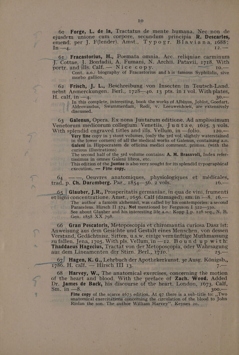 Io 60 Forge, L. de la, Tractatus de mente humana. Nec non de ejusdem unione cum corpore, secundum principia R. Descartes, emend. per J. Filender): Amst., Typogr. Blaviana, 1688: In —4. 12.— 61 Fracastorius, H., Poemata omnia. Acc. collaaiis carminum iy “Cottae, J. Bonfadii, A. Fumani, N. Archii. Patavii, 1718. With portr. and ills. Calf. — Nice copy. (her ro.— Cont..a.o.: biography of Fracastorius and h is famous ‘Syphilidis, sive morbo gallico. 62 Frisch, J. L., Beschreibung von Insecten in Teutsch-Land. nebst Anmerckungen. Berl., 1728— 40. 13 pts. in 1 vol. With plates, H. calf, in —4. 30.— » In this complete, interesting, book the works of Albinus, Joblot, Goedart. * Aldrovandus, Swammerdam, Redi, v. bop tabohon jd are extensively discussed. wth bn 63 Galenus, Opera. Ex nona Juntarum editione. Ad amplissimum, Venetorum medicorum collegium. Venetiis, Juntae, 1625.3 vols. With splendid engraved titles and ills. Vellum, in —folio. 120.— Very fine copy in 3 stout volumes, (only the 3rd vol. slightly waterstained in the lower corners) of all‘ the medical works .of Galenus, containing a.o. Galeni in Hippocratem de officina medici comment. primus. (with the curious illustrations) The second half of the 3rd volume contains: A. M. Brasavoli, Index refer- tissimus in omnes Galeni libros, etc. This edition of the Juntae is also very sought for its splendid ty postepneal execution, — Fine copy. 64 —-—, Oeuvres anatomiques, physiologiques et médicales, trad. p. Ch. Daremberg. Par., 1854—56. 2 2 vols. ai bi hat Glauber, J.R., Prosperitatis germaniae, in qua de vini, frumenti Bt ligni concentratione. Amst., 1656. Calf (damaged), sm.in —-8. 16.-— The author. a famous alchemist, was called by his contempories: a second Paracelsus. Hirsch II 574. Not mentioned by Ferguson I 322—330. - See about Glauber and his interesting life.a.o,.: Kopp 1P- 128 seq., N. B. Gen, 1858 XX 798. 66 Gran Pescatoris, Metoposcopia et chiromantia curiosa Dasz ide Anweisung aus dem Gesichte und Gestalt eines Menschen, von dessen Verstand, Gedachtnisz, Sitten, u.s.w. einige verninftige Muthmassung zu fallen. Jena, 1705. With pls. Vellum, in —12. Bound up wit h: Thaddaeus Hagecius, Tractat von der Metoposcopia, oder sags aus dem Lineamenten der Stirn. Berl., t710.°_ - 25.— 67, 67! Hagen, K. G., Lehrbuch der er Apothekerkunst 3e Lona. K6nigsb., ranean 2) Pe wm bhg oo 8 oR 7.— 68 Harvey, W., The anatomical exercises, concerning the motion of the heart and blood. With the preface of Zach. Wood. Added Dr. James de Back, his discourse of the heart. London, 1673. Calf, om.. in —8. 300.— &amp; Fine copy of the scarce 1673 edition. At q7 there is a sub-title to: ,, Two anatomical exercitations concerning the circulation of the blood to John Riolan the son. The author William Harvey’. Keynes 20.