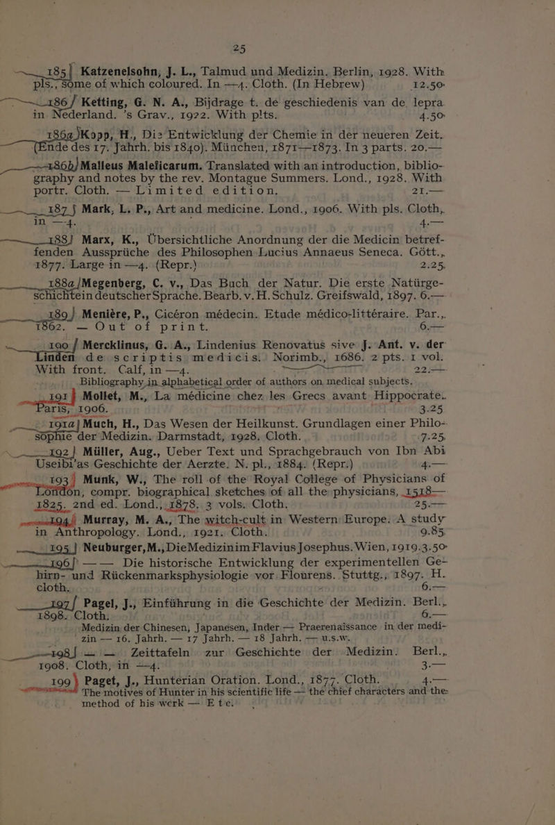 ~~.185] Katzenelsohn,; J. L., Talmud und Medizin. Berlin, 1928. With pls.; Some of which coloured. In —4. Cloth. (In Hebrew) 12.50 een Ketting, G. N. A., Bijdrage t. de geschiedenis van de. lepra. in. Nederland. ’s Grav., 1922. With pits. 4.50 if I Kopp, H,, Diz Entwicklung der Chemie in der neueren Zeit. (Ende des 17. Jahrh. bis 1840). Miinchen, 1871—1873. In 3 parts. 20.— Malleus Maleficarum. Translated with an introduction, biblio-. graphy and notes by the rev. Montague Summers. Lond., 1928. With portr. Cloth — Limited edition, 21.—= jie 487 J Mark, L. P., Art and medicine. Lond., 1906. With pls. Cloth, in —-4. 4.— ——.__. 188] Marx, K., Ubersichtliche Anordnung der die Medicin betref- fenden Ausspriiche des Philosophen Lucius Annaeus Seneca. Gott... 1877. Large in — 4. (Repr.) 2.25, 188a/Megenberg, C. v., Das Buch der Natur. Die erste Natiirge- schichtein deutscher Sprache. Bearb. v. H. Schulz. Greifswald, 1897. 6.— 89 } Meniére, P., Cicéron médecin. Etude médico-littéraire. Par.,. 1202. — Out of print. 6.— sis 190 / Mercklinus, G..A., Lindenius Renovatus sive J. Ant. v. der inden de scriptis medicis. Norimb., 1686. 2 pts. 1 vol. With front. Calf, in —4. rar eae 22.— co meg Oy, LQd : Mollet, M., La carrier chez, les Grecs avant Teppstnal. aris, 1906. 3.25 | Mt 1914} Much, H., Das Wesen der Heilkunst. Grundlagen einer Philo- Sop ie der’ Medizin. Darmstadt, 1928, Cloth. 7.25; PEs! 08, Miiller, Aug., Ueber Text und Sprachgebrauch von Ibn Abi Useibi’as Geschichte der Aerzte. N. pl., 1884. (Repr.) ‘L.— povmreut 34 Munk, W., The roll of the Royal College of Physicians of .ondon, compr. biographical sketches of all the. physicians, 15138—. 1825. and ed. Lond., 1878. 3 vols. Cloth. 25. —— Murray, M. A., The aitch-cult in Western Europe. A study in Anthropology. Lond., 1921. Cloth. 9.85 ——....195,} Neuburger, M., DieMedizinim Flavius Josephus. Wien, 1919.3.50 ———eeeng6 J? —— Die historische Entwicklung der experimentellen Ge~ hirn- und Riickenmarksphysiologie vor. Flourens. Stuttg., gt spate cloth, —— Pagel, J., Einfihrung in die Geschichte der Medizin. Berl... 1898. Cloth. — Medizin der Chinesen, Japanesen, Inder — Praerenaissance in der medi- zin — 16. Jahrh. — 17 Jahrh. — 18 Jahrh. — u.s.w. 198) — — Zeittafeln zur Geschichte der Medizin. Berl... 1908. Cloth, in —4. 199 } Paget, J., Hunterian Oration. Lond., 1877. Cloth. 4.— a iaated The motives of Hunter in his scientific life — tnd chief characters and the method of his werk — Ete.