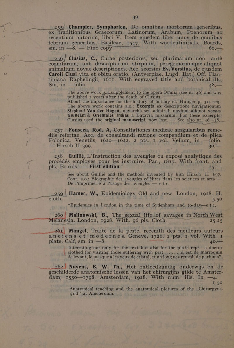 eee es ( Champier, Symphorien, De omnibus morborum generibus, ex traditionibus Graecorum, Latinorum, Arabum, Poenorum ac recentium autorum, libri V. Item ejusdem liber unus de omnibus febrium generibus. Basileae, 1547. With woodcutinitials. Boards, snr in. +8: s— Fine Lopyn ee ' 60.— 6/ Clusius, C., Curae posteriores, seu plurimarum non anté cognitarum, ant descriptarum stirpium, peregrinorumque aliquot animalium novae descriptiones. Acc. seorsim Ev. Vorstius, de ejusdem Caroli Clusi vita et obitu oratio. (Antverpiae, Lugd. Bat.) Off. Plan- tiniana Raphelingu, 1611. With engraved title and botanical ills. Sm, in —folio. 48.— The above work i is-a.supplement, to the opera Omnia (see nr. 46) and was_ published 2 years after the death of Clusius. About the importance for the history of botany cf. Hunger p. 314 seq. The above work contains a.o.: Excerpta ex descriptione navigationum Stephani Van der Hagen, navarcha seu admirali navium aliquot versus Guineam &amp; Orientales Indias a Batavia missarum. For these excerpts Clusius used the original manuscript, now lost. — See also nr. 46—48. 257. Fonseca, Rod. A, Consultationes medicae singularibus reme- diis refertae. Acc. de consultandi ratione compendium et de plica x Polonica. Venetiis, 1620—1622. 2 pts. 1 vol. Vellum, in —folio. — Hirsch II 399. 30.— 258 Guillié, L’Instruction des aveugles ou exposé analytique des ne procédés employés pour les instruire. Par., 1817. With front. and pls. Boards. — First edition. 25. i See about Guillié and: the methods invented by him Hirsch II 697. Cont. a.o.: Biographie des aveugles célébres dans les sciences et arts — De l’imprimerie a l’usage des aveugles — etc. _250 \ Hamer, W., Epidemiology Old and new. London, 1928. H. ———— ee at E, +00 *Epidemics in London in the time of Svdenham and. to-day—etc. 260 | Malinowski, B., The sexual life of savages in North West “oe Melanesia. London, 1928. With. 96 pls. Cloth. 25.25 neta | Manget, Traité de la peste, receuilli des meilleurs auteurs anciens et modernes. Geneve, ‘1721, 2 pts. 1 vol. With 1 plate. Calf, sm. in —8. 40.— - Interesting not only for the text but also for the plate repr. a doctor _ clothed for visiting those suffering with pest ,,.... il est de marroquin de evant, le masque a les yeux de cristal, et un long nez rempli de parfums’’. 262.) Nuyens, B. W. Th., Het ontleedkundig onderwijs en de geschilderde anatomische lessen van het chirurgijns gilde te Amster- dam, 1550—1798. Amsterdam, 1928. With num. ills. In —4. 43 1.50 Anatomical teaching and the anatomical pictures of the ,,Chirurgyns- gild’’ at Amsterdam.