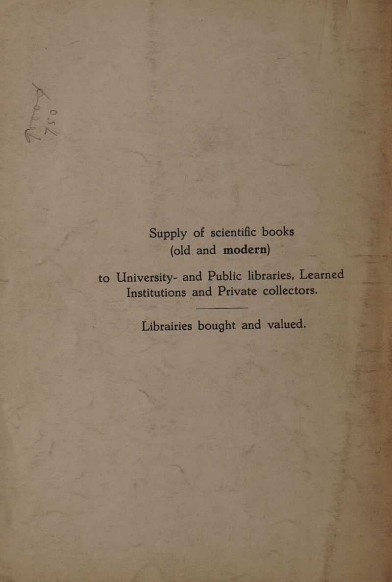 . a ae + op a : bio. Be. 3 = ne =f ° : be Ex ee Po Supply of scientific books (old. and modern) a - , ‘- “ to University- and Public libraties,- ee Institutions: and Private collectors. =< it gs ae ae Bee al see} s : Librairies Beught endl valued. 2 : : ra 3 7 / <  : ae - s : Bf ; * >i % ¥ a -— tad ' > ‘ a - a be seer “ar e aes “ag , ; oe r / % a3 J - 2 : P 22a 2 ees - a — 7 ~~ ES = Be, shee oe ee ae - ast