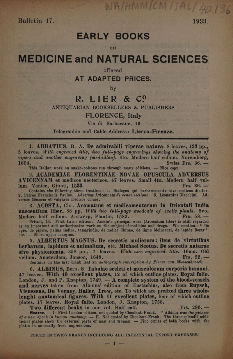 &amp; cx i‘ 2 2: a &amp; = A - a wy a J er ts NA/AMMICM TAL A> fear vw a7 7 ® 7 , mF j 4 1938. EARLY BOOKS MEDICINE and NATURAL SCIENCES é offere AT es PRICES. by - R. LIER &amp; C2 ANTIQUARIAN BOOKSELLERS &amp; PUBLISHERS FLORENCE, Italy Via di Barbacane, 19 Telegraphic and Cable Address: Lierco-Firenze. 1. ABBATIUS, B. A. De admirabili viperae natura. 8 leaves, 133 pp., 5 leaves. With engraved title, two full-page engravings showing the anatomy of vipers and another engraving (medaillon). 4to. Modern half vellum. Nuremberg, 1603. Swiss Frs. 36. — This Italian work on snake-poisons run through many editions. — Nice copy. 2. ACADEMIAE FLORENTINAE NOVAE OPUSCULA ADVERSUS AVICENNAM et medicos neotericos. 47 leaves. Small 4to.. Modern half vel- lum. Venice, Giunti, 1533. Frs, 36. — Contains the following three treatises: 1. Dialogus qui barbaromastix sive medicus dicitur. 2. Petrus Franciscus Paulus. Adversus Avicennam de venae sectione. 3. Leonardus Giacchini. Ad- versus Mesuem et vulgares medicos omnes. 3. ACOSTA, Chr. Aromatum et medicamentorum in Orientali India nascentium liher. 88 pp. With two full-page woodcuts of exotic plants. 8vo. Modern half vellum, Antwerp, Plantin, 1582. Frs. 58. — Pritzel, 18. First Latin edition. Acosta’s principal work (Aromatum liber) is still regarded ~ as an important and authoritative work on the subject of medicine and drugs. We mention: ‘‘ De opio, de pipere, palma indica, tamarindis, de radice Chinae, de ligno Molucensi, de lapide Bezar ”’ etc. — Short upper margins. 5. ALBERTUS MAGNUS. De secretis mulierum: item de virtutibus herbarum, lapidum et animalium, etc. Michael Scotus. De secretis naturae sive physionomia. 358 pp., 7 leaves. With nice engraved title. 16mo. Old vellum. Amsterdam, Janson, 1648. Frs. 22. — Contains on the first blank leaf an authograph inscription by Pierre van Mussenbroeck. 6. ALBINUS, Bern. S. Tabulae sceleti et musculorum corporis humani. 47 leaves. With 40 excellent plates, 12 of which outline plates. Royal folio. London, J. and P. Knapton, 1749. — A complete system of the blood-vessels and nerves taken from Albinus’ edition of Eustachius, also from Ruysch, Vieussens, Du Verney, Haller, Trew, etc. To which are prefixed three whole- lenght anatomical figures. With 11 excellent plates, four of which outline. plates. 17 leaves. Royal folio. London, J. Knapton, 1758. Two different books in one vol. Half calf. Frs, 290. — Soarce. — I: First London edition, not quoted by Choulant-Frank. ‘‘ Albinus was the pioneer of anew epoch in human anatomy. — II. Not quoted by Choulant-Frank, The three splendid addi- tional plates show the external parts of man and woman. — Fino copies of both books with the plates in unusually fresh impressions.
