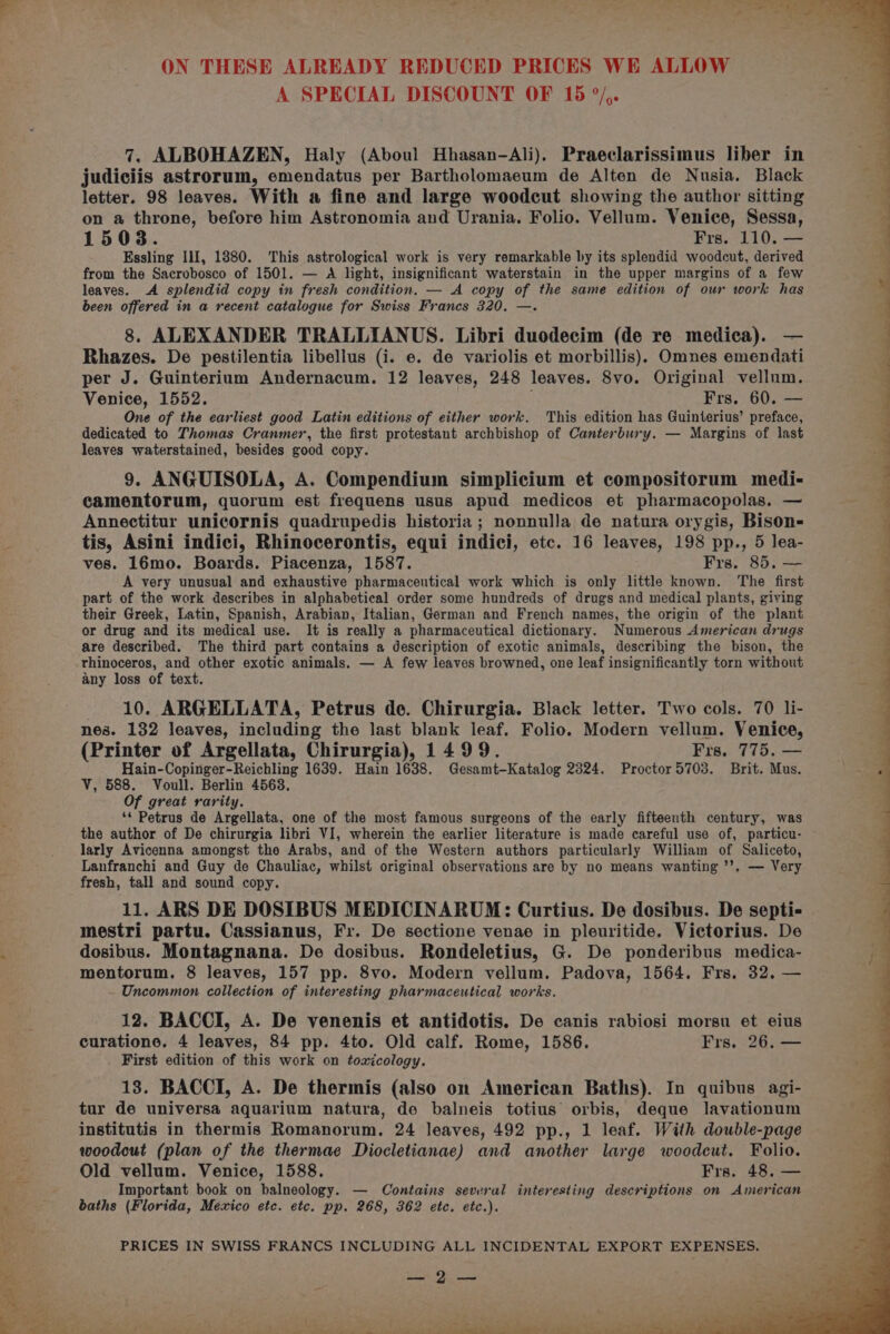 A SPECIAL DISCOUNT OF 15 °/,. 7, ALBOHAZEN, Haly (Aboul Hhasan-Ali). Praeclarissimus liber in judiciis astrorum, emendatus per Bartholomaeum de Alten de Nusia. Black letter. 98 leaves. With a fine and large woodcut showing the author sitting on a throne, before him Astronomia and Urania. Folio. Vellum. Venice, Sessa, 1508. Frs. 110. — Essling Ill, 1880. This astrological work is very remarkable by its splendid woodcut, derived from the Sacrobosco of 1501. — A light, insignificant waterstain in the upper margins of a few leaves. A splendid copy in fresh condition. — A copy of the same edition of our work has been offered in a recent catalogue for Swiss Francs 320. —. 8. ALEXANDER TRALLIANUS. Libri duodecim (de re medica). Rhazes. De pestilentia libellus (i. e. de variolis et morbillis). Omnes emendati per J. Guinterium Andernacum. 12 leaves, 248 leaves. 8vo. Original vellum. Venice, 1552. Frs. 60. One of the earliest good Latin editions of either work. This edition has Guinterius’ seatnee dedicated to Thomas Cranmer, the first protestant archbishop of Canterbury. — Margins of last leaves waterstained, besides good copy. 9. ANGUISOLA, A. Compendium simplicium et compositorum medi- camentorum, quorum est frequens usus apud medicos et pharmacopolas. — Annectitur unicornis quadrupedis historia; nonnulla de natura orygis, Bison- tis, Asini indici, Rhinocerontis, equi indici, etc. 16 leaves, 198 pp., 5 lea- ves. 16mo. Boards. Piacenza, 1587. Frs. 85, — A very unusual and exhaustive pharmaceutical work which is only little known. ‘The first part of the work describes in alphabetical order some hundreds of drugs and medical plants, giving their Greek, Latin, Spanish, Arabian, Italian, German and French names, the origin of the plant or drug and its medical use. It is really a pharmaceutical dictionary. Numerous American drugs are described. The third part contains a description of exotic animals, describing the bison, the rhinoceros, and other exotic animals. — A few leaves browned, one leaf insignificantly torn without any loss of text. 10. ARGELLATA, Petrus de. Chirurgia. Black letter. Two cols. 70 li- nes. 132 leaves, including the last blank leaf. Folio. Modern vellum. Venice, (Printer of Argellata, Chirurgia), 1499. Frs. 775. — Hain-Copinger-Reichling 1639. Hain 1638. Gesamt-Katalog 2324. Proctor5703. Brit. Mus. V, 588. Voull. Berlin 45638. Of great rarity. ‘* Petrus de Argellata, one of the most famous surgeons of the early fifteenth century, was the author of De chirurgia libri VI, wherein the earlier literature is made careful use of, particu- larly Avicenna amongst the Arabs, and of the Western authors particularly William of Saliceto, Lanfranchi and Guy de Chauliac, whilst original observations are by no means wanting ’’, — Very fresh, tall and sound copy. 11. ARS DE DOSIBUS MEDICINARUM: Curtius. De dosibus. De septi- mestri partu. Cassianus, Fr. De sectione venae in pleuritide. Victorius. De dosibus. Montagnana. De dosibus. Rondeletius, G. De ponderibus medica- mentorum. 8 leaves, 157 pp. 8vo. Modern vellum. Padova, 1564. Frs. 32, — Uncommon collection of interesting pharmaceutical works. 12. BACCI, A. De venenis et antidotis. De canis rabiosi morsu et eius curatione. 4 leaves, 84 pp. 4to. Old calf. Rome, 1586. Frs. 26. — First edition of this work on toxicology. 13. BACCI, A. De thermis (also on American Baths). In quibus agi- tur de universa aquarium natura, de balneis totius orbis, deque lavationum institutis in thermis Romanorum,. 24 leaves, 492 pp., 1 leaf. With double-page woodcut (plan of the thermae Diocletianae) and another large woodcut. Folio. Old vellum. Venice, 1588. Frs. 48, — Important book on balneology. — Contains several interesting descriptions on American baths (Florida, Mexico etc. etc. pp. 268, 362 etc. etc.). PRICES IN SWISS FRANCS INCLUDING ALL INCIDENTAL EXPORT EXPENSES. SE Dien a Le ; ¥ : ol i - es 4 ie) a ee et, eee en Se ee kee ew