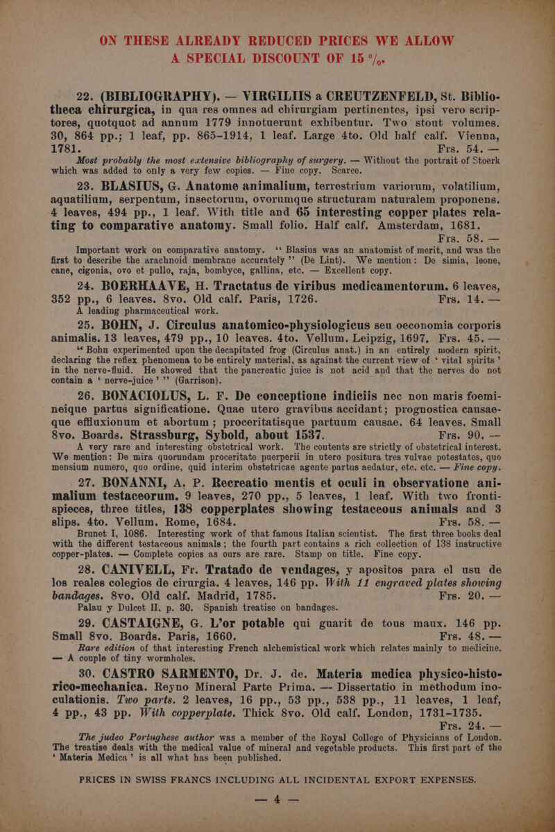 A SPECIAL DISCOUNT OF 15 °/,. 22. (BIBLIOGRAPHY). — VIRGILIIS a CREUTZENFELD, St. Biblio- theca chirurgica, in qua res omnes ad chirurgiam pertinentes, ipsi vero scrip- tores, quotquot ad annum 1779 innotuerunt exhibentur. Two stout volumes. 30, 864 pp.; 1 leaf, pp. 865-1914, 1 leaf. Large 4to. Old half calf. Vienna, 1781. Frs, 54. — Most probably the most extensive bibliography of surgery. — Without the portrait of Stoerk which was added to only a very few copics. — Fine copy. Scarce. 23. BLASIUS, G. Anatome animalium, terrestrium variorum, volatilium, aquatilium, serpentum, insectorum, ovorumque structuram naturalem proponens, 4 leaves, 494 pp., 1 leaf. With title and 65 interesting copper plates rela- ting to comparative anatomy. Small folio. Half calf. Amsterdam, 1681. Frs. 58. — Important work on comparative anatomy. ‘‘ Blasius was an anatomist of merit, and was the first to describe the arachnoid membrane accurately ’’ (De Lint). We mention: De simia, leone, cane, cigonia, ovo et pullo, raja, bombyce, gallina, etc. — Excellent copy. 24. BOERHAAVE, H. Tractatus de viribus medicamentorum. 6 leaves, 352 pp., 6 leaves. 8vo. Old calf. Paris, 1726. Frs. 14, — 27. BONANNI, A. P. Recreatio mentis et oculi in observatione ani- malium testaceorum. 9 leaves, 270 pp., 5 leaves, 1 leaf. With two fronti- spieces, three titles, 1388 copperplates showing testaceous animals and 3 slips. 4to. Vellum. Rome, 1684. Frs. 58. — Brunet I, 1086. Interesting work of that famous Italian scientist. The first three books deal with the different testaceous animals; the fourth part contains a rich collection of 138 instructive copper-plates. — Complete copies as ours are rare. Stamp on title. Fine copy. 28. CANIVELL, Fr. Tratado de vendages, y apositos para el usu de los reales colegios de cirurgia. 4 leaves, 146 pp. With 11 engraved plates showing bandages. 8vo. Old calf. Madrid, 1785. Frs. 20. — Palau y Dulcet II, p. 30. Spanish treatise on bandages. 29. CASTAIGNE, G. L’or potable qui guarit de tous maux. 146 pp. Small 8vo. Boards. Paris, 1660. Frs. 48, — Rare edition of that interesting French alchemistical work which relates mainly to medicine. — A couple of tiny wormholes. 30. CASTRO SARMENTO, Dr. J. de. Materia medica physico-histo- rico-mechanica. Reyno Mineral Parte Prima. —- Dissertatio in methodum ino- 4 pp., 43 pp. With copperplate. Thick 8vo. Old calf. London, 1731-1735. Frs. 24. eo The judeo Portughese author was a member of the Royal College of Physicians of London. The treatise deals with the medical value of mineral and vegetable products. This first part of the * Materia Medica’ is all what has been published.