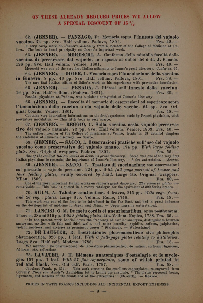 a lt tll ie =F MPs a, As) .¥ y ried ON THESE ALREADY REDUCED PRICES WE ALLOW A SPECIAL DISCOUNT OF 15 °/,. 62. (JENNER). — FANZAGO, Fr. Memoria sopra l’innesto del vajuolo vaccino. 74 pp. 8vo. Half vellum. Padova, 1801. Frs. 42. — A very early work on Jenner’s discovery from a member of the College of Medicine at Pa- dova. The book is based principally on Careno’s important work. 63. (JENNER). — MORESCHI, A. Conferma della mirabile facolta della vaccina di preservare dal vajuolo, in risposta ai dubbi del dott. J. Penada. 126 pp. 8vo. Half vellum. Venice, 1801. Frs. 40. — Moreschi was one of the very first Italian adherents to Jenner’s great discovery. Confer nr. 65. 64. (JENNER). — ODIER, L. Memoria sopra l’ inoculazione della vaccina in Ginevra. 8 pp., 46 pp. 8vo Half vellum. Padova, 1801. Frs. 38. — The rare first Italian edition of Odier’s work on his experiences with preventive inoculation. 65. (JENNER). — PENADA, J. Riflessi sull’innesto della vaccina. 16 pp. 8vo. Half vellum. (Padova, 1801). Frs. 30. — Penada, physician at Padova, was a violent antagonist of Jenner’s discovery. 66. (JENNER). — Raccolta di memorie di osservazioni ed esperienze sopra V’inoculazione della vaccina 0 sia vajuolo delle vaeche. 64 pp. 8vo. Ori- ginal boards. Venice, 1801. Frs. 48, — Contains very interesting informations on the first experiences made by French physicians, with preventive inoculation. — This little book is very scarce. 67. (JENNER). — REGGIO, C. Sulla vaccina ossia vajuolo preserva- tivo del vajuolo naturale. 72 pp. 8vo. Half vellum. Venice, 1808. Frs. 40. — The author, member of the College of physicians at Venice, treats in 18 detailed chapters the usefulness of Jenner’s discovery. — Scarce. 68. (JENNER). — SACCO, L. Osservazioni pratiche sull’ uso del vajuolo vaccino come preservativo del vajuolo umano. 174 pp. With large folding plate. 8vo. Original wrappers. Padova, 1801. Frs. 55, — One of the earliest Italian works on Jenner’s great discovery. Sacco was one of the very first Italian physicians to recognize the importance of Jenner’s discovery, — A few waterstains. — Scarce. 69. (JENNER). — SACCO, L. Trattato di vaccinazione con osservazioni sul giavardo e vajuolo pecorino. 224 pp. With full-page portrait of Jenner and four folding plates, neatly coloured by hand. Large 4to. Original wrappers. Milan, 1809. Frs. 80. — One of the most important Italian works on Jenner’s great discovery. The coloured plates are remarkable — This book is quoted in a recent catalogue for the equivalent of 320 Swiss Francs. 70. KULM, A. Tabulae anatomicae. 4 leaves, 215 pp. With engr. front. and 28 eng. plates. Large 8vo. Vellum. Rome, 1748. Frs. 18. — on the development of medicine in Japan and China. — Upper margins waterstained. 71. LANCISI, G. M. De motu cordis et aneurismatibus, opus posthumum. 2 leaves, 28 and 219 pp. With 8 folding plates. 4to. Vellum. Naples, 1738. Frs. 55. — ‘* In the present work Lancisi notes the frequency of cardiac aneurysm, distinguishes between aneurysma cavities with thin and thick walls, and notes heredity, syphilis, asthma, palpitation, violent emotions, and excesses as prominent causes ’’ (Garrison). — Waterstained. 72. DE LAUGIER, R. Institutiones pharmaceuticae sive philosophia pharmaceutica. 326 pp., 1 leaf. With 6 full-page plates relating to distillation. Large 8vo. Half calf. Modena, 1788. Frs. 18. — We mention: De pharmacopoeo, de laboratorio pharmaceutico, de radium, corticum, lignorum, foliorum, ete. collectione. 73. LAVATER, J. H. Elémens anatomiques d’ostéologie et de myolo- gie. 157 pp., 1 leaf. With 27 fine copperplates, some of which printed in red and black. 8vo. Old calf. Paris, 1797. Frs. 58. — Choulant-Frank, p. 314. — This work contains the excellent copperplates, re-engraved, from Cornelis’ Ploos van Amstel’s Aanleiding tot te kennis der anatomic. ‘‘ The plates represent bones, ligaments, and muscles of the trunk and of the extremities’? (Ch.-Frk.). — Scarce. PRICES IN SWISS FRANCS INCLUDING ALL INCIDENTAI, EXPORT EXPENSES. Se) Ss be. a