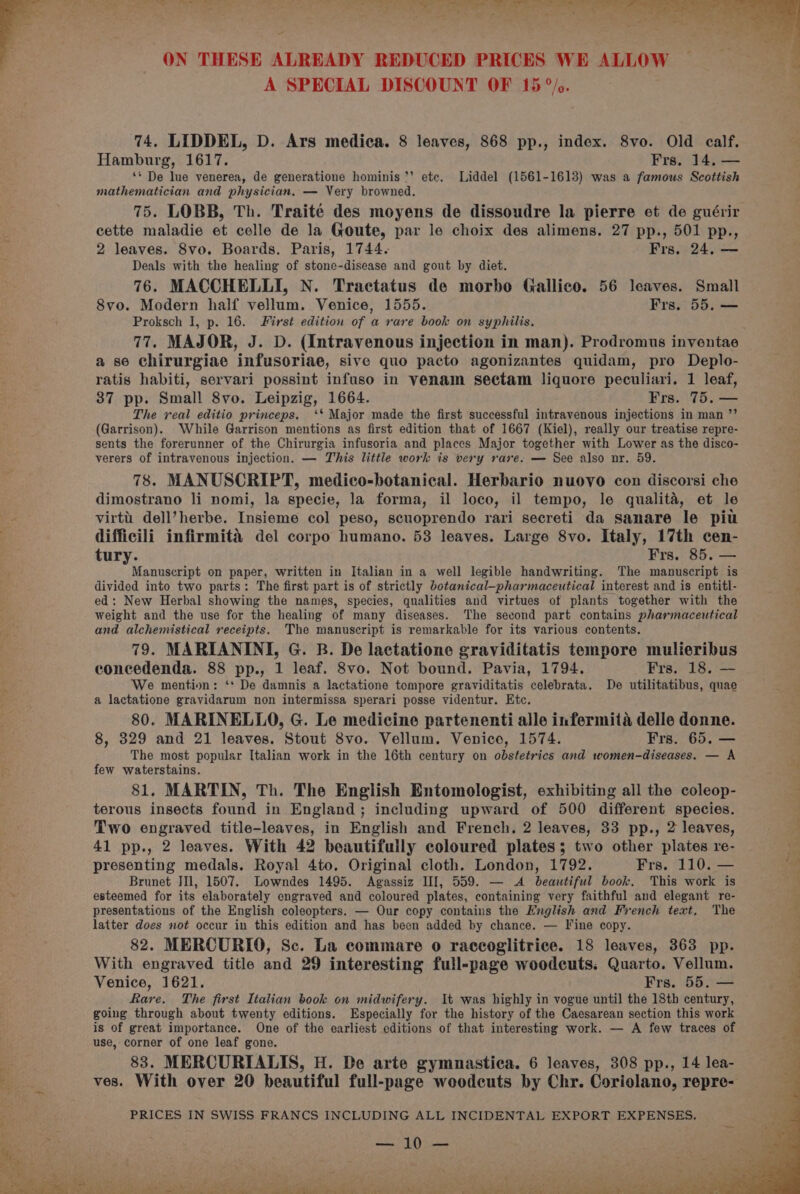 ON THESE ALREADY REDUCED PRICES WE ALLOW A SPECIAL DISCOUNT OF 15 °/c. 74, LIDDEL, D. Ars medica. 8 leaves, 868 pp., index. 8vo. Old calf. Hamburg, 1617. Frs. 14. — ‘* De lue venerea, de generatione hominis ‘’ ete. Liddel (1561-1613) was a famous Scottish mathematician and physician. — Very browned. 75. LOBB, Th. Traité des moyens de dissoudre la pierre et de guérir cette maladie et celle de la Goute, par le choix des alimens. 27 pp., 501 pp., 2 leaves. 8vo. Boards. Paris, 1744. Frs. 24. — Deals with the healing of stone-disease and gout by diet. 76. MACCHELLI, N. Tractatus de morbo Gallico. 56 leaves. Small 8vo. Modern half vellum. Venice, 1555. Frs. 55, — Proksch I, p. 16. First edition of a rare book on syphilis. 77. MAJOR, J. D. (Intravenous injection in man). Prodromus inventae a se chirurgiae infusoriae, sive quo pacto agonizantes quidam, pro Deplo- ratis habiti, servari possint infuso in venam sectam liquore peculiari. 1 leaf, 37 pp. Small 8vo. Leipzig, 1664. Frs. 75. — The real editio princeps. ‘* Major made the first successful intravenous injections in man ’’ (Garrison). While Garrison mentions as first edition that of 1667 (Kiel), really our treatise repre- sents the forerunner of the Chirurgia infusoria and places Major together with Lower as the disco- verers of intravenous injection. — This little work is very rare. — See also nr. 59. 78. MANUSCRIPT, medico-botanical. Herbario nuovo con discorsi che dimostrano li nomi, la specie, la forma, il loco, il tempo, le qualita, et le virtti: dell’herbe. Insieme col peso, scuoprendo rari secreti da sanare le piu difficili infirmité del corpo humano. 53 leaves. Large 8vo. Italy, 17th cen- tury. Frs. 85. — Manuscript on paper, written in Italian in a well legible handwriting. The manuscript is divided into two parts: The first part is of strictly botanical-pharmaceutical interest and is entitl- ed: New Herbal showing the names, species, qualities and virtues of plants together with the weight and the use for the healing of many diseases. The second part contains pharmaceutical and alchemistical receipts. The manuscript is remarkable for its various contents. 79. MARIANINI, G. B. De lactatione graviditatis tempore mulieribus concedenda. 88 pp., 1 leaf. 8vo. Not bound. Pavia, 1794. Frs. 18. — We mention: ‘* De damnis a lactatione tempore graviditatis celebrata. De utilitatibus, quae a lactatione gravidarum non intermissa sperari posse videntur. Etc. 80. MARINELLO, G. Le medicine partenenti alle infermita delle donne. 8, 329 and 21 leaves. Stout 8vo. Vellum. Venice, 1574. Frs. 65. — The most popular Italian work in the 16th century on obstetrics and women-diseases. — A few waterstains. 81. MARTIN, Th. The English Entomologist, exhibiting all the coleop- terous insects found in England; including upward of 500 different species. Two engraved title-leaves, in English and French. 2 leaves, 33 pp., 2 leaves, 41 pp., 2 leaves. With 42 beautifully coloured plates; two other plates re- presenting medals. Royal 4to. Original cloth. London, 1792. Frs. 110. — Brunet JIl, 1507. Lowndes 1495. Agassiz II], 559. — <A beautiful book. This work is esteemed for its elaborately engraved and coloured plates, containing very faithful and elegant re- presentations of the English coleopters. — Our copy contains the English and French text, The latter does not occur in this edition and has been added by chance. — Tine copy. 82. MERCURIO, Sc. La commare o raceoglitrice. 18 leaves, 363 pp. With engraved title and 29 interesting full-page woodcuts. Quarto. Vellum. Venice, 1621. Frs. 55. — Rare. The first Italian book on midwifery. It was highly in vogue until the 18th century, going through about twenty editions. Especially for the history of the Caesarean section this work is of great importance. One of the earliest editions of that interesting work. — A few traces of use, corner of one leaf gone. 83. MERCURIALIS, H. De arte gymnastica. 6 leaves, 308 pp., 14 lea- ves. With over 20 beautiful full-page weodeuts by Chr. Coriolano, repre- PRICES IN SWISS FRANCS INCLUDING ALL INCIDENTAL EXPORT EXPENSES. FL aR, ty yet AO: 1c bag ‘ pers : - ; Serr vp - rapt 1. a ee ee ee Ne ae ly et eae ee ee Ag Os ee a eS el ee ee