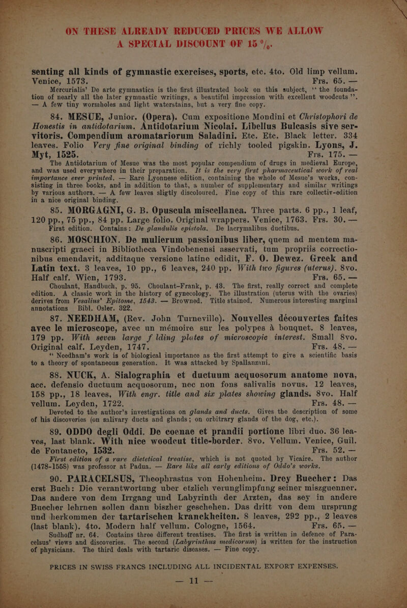 A SPECIAL DISCOUNT OF 15 °/,. senting all kinds of gymnastic exercises, sports, etc. 4to. Old limp vellum, Venice, 1573. Frs. 65. — Mercurialis’ De arte gymnastica is the first illustrated book on this subject, ‘‘ the founda- tion of nearly all the later gymnastic writings, a beautiful impression with excellent woodcuts ’’. — A few tiny wormholes and light waterstains, but a very fine copy. 84. MESURE, Junior. (Opera), Cum expositione Mondini et Christophori de Honestis in antidotarium. Antidotarium Nicolai. Libellus Buleasis sive ser- vitoris. Compendium aromatariorum Saladini. Etc. Etc, Black letter. 334 leaves. Folio. Very fine original binding of richly tooled pigskin. Lyons, J. Myt, 1525. : Frs. Tdi ee The Antidotarium of Mesue was the most popular compendium of drugs in medieval Europe, and was used everywhere in their preparation. J¢ is the very first pharmaceutical work of real importance ever printed, — Rare Lyonnese edition, containing the whole of Mesue’s works, con- sisting in three books, and in addition to that, a number of supplementary and similar writings by various authors. — A few leaves sligtly discoloured. Fine copy of this rare collectiv-edition in a nice original binding. 85. MORGAGNI, G. B. Opuscula miscellanea. Three parts. 6 pp., 1 leaf, 120 pp., 75 pp., 84 pp. Large folio. Original wrappers. Venice, 1763. Frs. 30. — First edition. Contains: De glandulis epistola. De lacrymalibus ductibus. 86. MOSCHION. De mulierum passionibus liber, quem ad mentem ma- nuscripti graeci in Bibliotheca Vindobenensi asservati, tum propriis correctio- nibus emendavit, additaque versione latine edidit, F. 0. Dewez. Greek and Latin text. 3 leaves, 10 pp., 6 leaves, 240 pp. With two figures (uterus). 8vo. Half calf. Wien, 1793. Frs. 65. — Choulant, Handbuch, p. 95. Choulant-Frank, p. 48. The first, really correct and complete edition. A classic work in the history of gynecology. The illustration (uterus with the ovaries) derives from Vesalius’ Epitome, 1543. — Browned. Title stained. Numerous interesting marginal annotations Bibl. Osler. 322. 87. NEEDHAM, (Rev. John Turneville). Nouvelles découvertes fuites avec le microscope, avec un mémoire sur les polypes 4 bouquet. 8 leaves, 179 pp. With seven large f lding plates of microscopic interest. Small 8vo, Original calf. Leyden, 1747. Frs. 48. — “ Needham’s work is of biological importance as the first attempt to give a scientific basis to a theory of spontaneous generation. It was attacked by Spallanzani. 88. NUCK, A. Sialographia et ductuum acquosorum anatome nova, acc, defensio ductuum acquosorum, nec non fons salivalis novus. 12 leaves, 158 pp., 18 leaves, With engr. title and six plates showing glands. 8vo. Half vellum. Leyden, 1722. Frs. 48. — Devoted to the author’s investigations on glands and ducts. Gives the description of some of his discoveries (on salivary ducts and glands; on orbitrary glands of the dog, etc.). 89. ODDO degli Oddi. De coenae et prandii portione libri duo. 36 lea- ves, last blank. With nice woodcut title-border. 8vo. Vellum. Venice, Guil. de Fontaneto, 1532. Frs. 52. — First edition of a rare dietetical treatise, which is not quoted by Vicaire. The author (1478-1558) was professor at Padua. — Rare like all early editions of Oddo’s works. 90. PARACELSUS, Theophrastus von Hohenheim. Drey Buecher: Das erst Buch: Die verantwortung uber etzlich verunglimpfung seiner miszguenner. Das andere von dem Irrgang und Labyrinth der Arzten, das sey in andere Buecher lehrnen sollen dann biszher geschehen. Das dritt von dem ursprung und herkommen der tartarischen kranckheiten. 8 leaves, 292 pp., 2 leaves (last blank). 4to. Modern half vellum. Cologne, 1564. Frs. 65. — Sudhoff nr. 64. Contains three different treatises. The first is written in defence of Para- celsus’ views and discoveries. The second (Labyrinthus medicorum) is written for the instruction of physicians. The third deals with tartaric diseases. — Fine copy. PRICES IN SWISS FRANCS INCLUDING ALL INCIDENTAL EXPORT EXPENSES. pee oS a ‘4 Pa =f ‘4 rt Att G j . es a 4 - . eeu | i 4 Poo tat POR tone SR a ae MP il a eae be Seed Vee Wc t eo) el SJB ee i