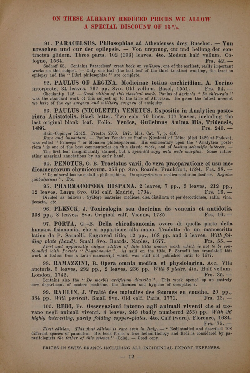 A SPECIAL DISCOUNT OF 15°). 91. PARACELSUS. Philosophiae ad Athenienses drey Buecher. — Von ursachen und cur der epilepsie. — Von ursprung, cur und heilung der con- tracten glidern. Three parts. 102 (103) leaves. 4to. Modern half vellum. Co- logne, 1564. Frs. 42, — Sudhoff 65. Contains Paracelsus’ great book on epilepsy, one of the earliest, really important works on this subject. — Only one leaf (the last leaf of the third treatise) wanting, the tract on epilepsy and the ‘‘ Libri philosophiae ’’ are complete. 92. PAULUS OF AEGINA. Medicinae totius enchiridion. A. Torino interprete. 34 leaves, 767 pp. 8vo. Old vellum. Basel, 1551. Frs. 54. — Choulant p. 142. — Good edition of this classical work. Paulus of Aegina’s ‘* De chirurgia ”’ was the standard work of this subject up to the time of Albucasis. He gives the fullest account we have of the eye surgery and military surgery of antiquity. 93. PAULUS (NICOLETTI) VENETUS. Expositio in Analytica poste- riora Aristotelis. Black letter. Two cols. 70 lines. 117 leaves, including the last original blank leaf. Folio. Venice, Guilelmus Anima Mia, Tridensis, 1486. Fyrs. 240. one Hain—Copinger 12512. Proctor 5108. Brit. Mus. Cat. V, p. 410. Rare and important. — Paulus Venetus = Paulus Nicoletti of Udine (died 1429 at Padova), was called ‘* Princeps’’ or Monarca philosophorum. His commentary upon the ‘ Analytica poste- riora ’’ is one of the best commentaries on this classic work, and of lasting scientific intérest. — The first leaf insignificantly stained, but a splendid copy with wide margins. Some intere- sting marginal annotations by an early hand. 94. PENOTUS, G. B. Tractatus varii, de vera praeparatione et usu me- dicamentorum chymicorum. 256 pp. 8vo. Boards. Frankfurt, 1594. Frs. 38. — ‘« De mineralibus ac metallis philosophicis. De spagyricorum medicamentorum dosibus. Regulae cabbalisticae’’. Etc. 95. PHARMACOPOEA HISPANA. 2 leaves, 7 pp., 3 leaves, 212 pp., 12 leaves. Large 8vo. Old calf. Madrid, 1794. Frs. 16. — Divided as follows: Sylloge materiae medicae, olea distillata et per decoctionem, salia, vina, decocta, etc. 96. PLENCK, J. Toxicologia seu doctrina de venenis et antidotis. 338 pp., 8 leaves. 8vo. Original calf. Vienna, 1785. Frs. 16, — 97. PORTA, G.-B. Della chirofisonomia overo di quella parte della humana fisionomia, che si appartiene alla mano. Tradotto da un manoscritto latino da P. Sarnelli. Engraved title, 12 pp., 168 pp. and 6 leaves. With fol- ding plate (hand). Small 8vo. Boards. Naples, 1677. Frs. 55, — First and apparently unique edition of this little known work which is not to be con- founded with Porta’s ‘* Physionomia’’. As said on the title, P. Sarnelli has translated this work in Italian from a Latin manuscript which was still not published until to 1677. 98. RAMAZZINI, B. Opera omnia medica et physiologica. Acc. Vita auctoris. 5 leaves, 292 pp., 2 leaves, 236 pp. With 5 plates. 4to. Half vellum. London, 1742. Frs. 35. — Contains also the ‘‘ De morbis artificium diatriba’’. This work opened up an entirely new department of modern medicine, the diseases and hygiene of occupations. 99. RAULIN, J. Traité des maladies des femmes ex couche. 20 pp., 384 pp. With portrait. Small 8vo. Old calf. Paris, 1771. Frs. 12, — 100. REDI, Fr. Osservazioni intorno agli animali viventi che si tro- vano negli animali viventi. 4 leaves, 243 (badly numbered 253) pp. With 26 highly interesting, partly folding copper-plates. 4to. Calf (worn). Florence, 1684, Frs. 75. — First edition. This first edition is rare even in Italy. — ‘‘ Redi studied and described 108 different species of parasites. His book forms a true helminthology and Redi is considered by pa- rasitologists the father of this science’’ (Cole). — Good copy. PRICES IN SWISS FRANCS INCLUDING ALL INCIDENTAL EXPORT EXPENSES. se ey ogee