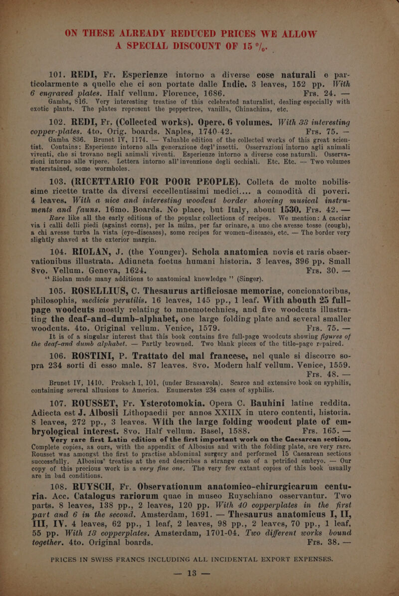 A SPECIAL DISCOUNT OF 15 °/,. mg 101. REDI, Fr. Esperienze intorno a diverse cose naturali e6 par- ticolarmente a quelle che ci son portate dalle Indie. 3 leaves, 152 pp. With 6 engraved plates. Half vellum. Florence, 1686. Frs. 24. — Gamba, 816. Very interesting treatise of this celebrated naturalist, dealing especially with exotic plants. The plates represent the peppertree, vanilla, Chinachina, etc. - 102. REDI, Fr. (Collected works). Opere. 6 volumes. With 33 interesting copper-plates. 4to, Orig. boards. Naples, 1740-42. Frs. 75. — Gamba 836. Brunet IV, 1174. — Valuable edition of the collected works of this great scien- tist. Contains: Esperienze intorno alla generazione degl’insetti. Osservazioni intorno agli animali . viventi, che si trovano negli animali viventi. LEsperienze intorno a diverse cose naturali. Osserva- es _ zioni intorno alle vipere. Lettera intorno all’invenzione degli occhiali. Etc. Etc. — Two volumes ti waterstained, some wormholes. . 103. (RICETTARIO FOR POOR PEOPLE). Colleta de molte nobilis- sime ricette tratte da diversi eccellentissimi medici.... a comodita di poveri. | 4 leaves. With a nice and interesting woodcut border showing musical instru- ae ments and fauns. 16mo. Boards. No place, but Italy, about 15380. Frs. 42. — Rare like all the early editions of the popular collections of recipes. We mention: A cacciar via i calli delli piedi (against corns), per la milza, per far orinare, a uno che ayesse tosse (cough), a chi avesse turba la vista (eye-diseases), some recipes for women-diseases, etc. — The border very slightly shaved at the exterior margin. 104. RIOLAN, J. (the Younger). Schola anatomica novis et raris obser- vationibus illustrata. Adiuncta foetus humani historia, 3 leaves, 396 pp. Small 8vo. Vellum. Geneva, 1624. Frs. 30. — ‘* Riolan made many additions to anatomical knowledge ’’ (Singer). 105. ROSELLIUS, C. Thesaurus artificiosae memoriae, concionatoribus, philosophis, medicis perutilis. 16 leaves, 145 pp., 1 leaf. With abouth 25 full- page woodcuts mostly relating to mnemotechnics, and five woodcuts illustra- 2 ting the deaf-and-dumb-alphabet, one large folding plate and several smaller 9% woodcuts. 4to. Original vellum. Venice, 1579. Frs. 75. — a It is of a singular interest that this book contains five full-page woodcuts showing figures of b the deaf-and dumb alphabet. — Partly browned. ‘Two blank pieces of the title-page repaired. b Me ne Se Pe en % -— oC? ae 1 '? 2 3 106. ROSTINI, P. Trattato del mal francese, nel quale si discorre so- pra 234 sorti di esso male. 87 leaves. 8vo. Modern half vellum. Venice, 1559. Frs, 48. — Brunet IV, 1410. Proksch I, 101, (under Brassavola). Scarce and extensive book on syphilis, containing several allusions to America. Enumerates 234 cases of syphilis. 107. ROUSSET, Fr. Ysterotomokia. Opera C. Bauhini latine reddita. q Adiecta est J. Albosii Lithopaedii per annos XXIIX in utero contenti, historia. F 8 leaves, 272 pp., 3 leaves. With the large folding woodcut plate of em- bryological interest. 8vo. Half vellum. Basel, 1588. Frs. 165. — Very rare first Latin edition of the first important work on the Caesarean section, . Complete copies, as ours, with the appendix of Albosius and with the folding plate, are very rare. i Rousset was amongst the first to practise abdominal surgery and performed 15 Caesarean sections . successfully. Albosius’ treatise at the end describes a strange case of a petrified embryo. — Our § copy of this precious work is a very fine one. The very few extant copies of this book usually are in bad conditions. 4 s s s = 4 108. RUYSCH, Fr. Observationum anatomico-chirurgicarum centu- ' ria. Acc. Catalogus rariorum quae in museo Ruyschiano osservantur. Two parts. 8 leaves, 138 pp., 2 leaves, 120 pp. With 40 copperplates in the first part and 6 in the second, Amsterdam, 1691. — Thesaurus anatomicus I, II, a III, LV. 4 leaves, 62 pp., 1 leaf, 2 leaves, 98 pp., 2 leaves, 70 pp., 1 leaf, - 55 pp. With 13 copperplates. Amsterdam, 1701-04. Two different works bound _ -—— together. 4to. Original boards. Frs. 38. — PRICES IN SWISS FRANCS INCLUDING ALL INCIDENTAL EXPORT EXPENSES. 18) Sins