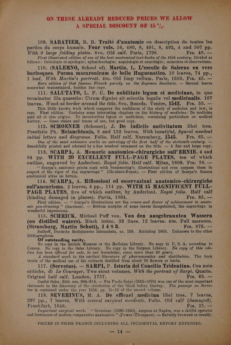 A SPECIAL DISCOUNT OF 15°/,. 109. SABATIER, R. B. Traité d@’anatomie ou description de toutes les parties du corps humain. Four vols. 16, 480, 8, 491, 8, 492, 4 and 507 pp. With 9 large folding plates. 8vo. Old calf. Paris, 1798. Frs. 40. — First illustrated edition of one of the best anatomical text-books of the 18th century. Divided as follows: Ostéologie et myologie; splanchnologie; angeiologie et neurologie; mémoires et observations. 110. (SALERNO, School of). Martin, L. L’escolle de Salerne en vers burlesques. Poema macaronicum de bello Huguenotico. 10 leaves, 74 pp., 1 leaf. With Martin’s portrait. 4to. Old limp vellum. Paris, 1650. Firs. 45. — Rare edition of that famous French parody on the Regimen Sanitatis. — Several leaves somewhat waterstained, besides fine copy. : 111. SALUTATO, L. P. C. De nobilitate legum et medicinae, in quo terminatur illa quaestio: Utrum dignior sit scientia legalis vel medicinalis. 107 leaves. Wood:ut border around the title. 8vo. Boards. Venice, 1542. Frs. 55. — This little known work which compares the usefulness of the study of medicine and law, is rare. First edition. Contains some interesting chapters on the history of medicine: De medicina quid sit et eius origine. De inventoribus legum et medicinae, containing particulars on medical history. — Some stains and traces of use, but good copy. 112. SCHOENER (Schoner), J. De iudiciis nativitatum libri tres. Praefatio Ph. Melanchtonis, 8 and 152 leaves. With beautiful, figural woodcut initial letters and diagrams. Folio. Half calf. Nuremberg, 1545. = -Frs. 65. — One of the most extensive works on astrology of the first half of the sixteenth century. — Beautifully printed and adorned by a fine woodcut ornament on the title. — A fine and large copy. 118. SCARPA, A. Memorie anatomico-chirurgiche sull? ERNIE. 4 and 84 pp. WITH 20 EXCELLENT FULL-PAGE PLATES, ten of > which outline, engraved by Anderloni. Royal folio. Half calf. Milan, 1809. Frs. 70. — ‘¢ Scarpa’s anatomic prints rank with Soemmering’s illustrations and even surpass them in respect of the vigor of the engravings’’ (Choulant-Frank). — First edition of Scarpa’s famous anatomical atlas on hernia. 114. SCARPA, A. Riflessioni ed osservazioni anatomico-chirurgiche sull’aneurisma. 2 leaves, 4 pp., 114 pp. WITH 15 MAGNIFICENT FULL- PAGE PLATES, five of which outline, by Anderloni. Royal folio. Half calf (binding damaged in places). Pavia, 1804. Frs. 85. — First edition. — ‘* Scarpa’s illustrations are the crown and flower of achievement in anato- mic pen-drawing ’’ (Garrison). — Bottom margins of some leaves dampstained, the engravings in wonderful impressions, 115. SCHRICK, Michael Puff von. Von den ausgebrannten Wassern eh distilled waters). Black letter. 33 lines. 12 leaves. 4to. Full morocco. Strassburg, Martin Schott), 1483. Frs. 875. — Sudhoff, Deutsche Medizinische Inkunabeln, nr. 159. Reichling 1868. Unknown to the other bibliographers. Of outstanding rarity. No copy in the British Museum or the Bodleian Library. No copy in U.S. A. according to Census. No copy in the Osler Library. No copy in the Surgeon Library. No copy of this edi- tion has been offered for sale, to our knowledge, since more than 20 years. A standard work in the earliest literature of pharmaceutics and distillation. The book treats of the medical use of the extracts distilled from about 70 flowers or herbs. 117. (Servetus). — SARPI, P. [storia del Concilio Tridentino. Con note critiche, di Le Oourayer. Two stout volumes. With the portrait of Sarpi. Quarto. Original half calf. London, 1757. Frs. 65. — Confer Osler, Bibl. nrs. 904-914. — Fra Paolo Sarpi (1552-1623) was one of the most important claimants to the discovery of the circulation of the blood before Harvey. The passage on Serve- tus is contained under the year 1554, pp. 15-16 of the second volume. 118. SEVERINUS, M. A. De efficaci .medicina libri tres. 7 leaves, 297 pp., 7 leaves. With several surgical woodeuts. Folio. Old calf (damaged). Frankfurt, 1646. Fre, 25. — Important surgical work, ‘* Severinus (1580-1658), surgeon at Naples, was a skilful operator and forerunner of modern comparative anatomists ’’? (Power-Thompson). — Entirely browned as usually. PRICES IN SWISS FRANCS INCLUDING ALL INCIDENTAL EXPORT EXPENSES. pemey ff Prt