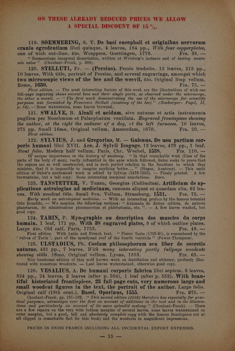 A SPECIAL DISCOUNT OF 15 °/,. 119. SOEMMERING, S. T. De basi encephali et originibus nervorum eranio egredentium libri quinque. 4 leaves, 184 pp., With four copperplates, one of wich out-line. 4to. Wrappers. Goettingen, 1778. Frs. 38, — ‘* Soemmerings inaugural dissertation, written at Wrisherg’s instance and of lasting anato- mic value ’’ (Choulant-Frank, p. 304). 120. STELLUTI, Fr. — (Persius). Persio tradotto. 12 leaves, 218 pp., 10 leaves. With title, portrait of Persius, and several engravings, amongst which two microscopic views of the bee and the weevil. 4to. Original limp vellum. Rome, 1630. Frs. 75. — First edition. — The most interesting feature of this work are the illustrations of wich one full-page engraving shows several bees and their single parts, as observed under the microscope, the other a weevil. — ‘‘ The first work demonstrating the use of the microscope for scientific purposes was furnished by Francesco Stelluti (anatomy of the bee)’’ (Neuburger- Pagel, LI, p. 54), — Some waterstains, some leaves browned. 121. SWALVE, B. Aleali et acidum, sive naturae et artis instrumenta pugilica per Neochmum et Palasephatum ventilata. Hngraved frontispiece showing the author, at the right the cadaver of a dog, at the left furnaces. 10 leaves, 275 pp. Small 16mo. Original vellum. Amsterdam, 1670. Frs. 20. — First edition. 122. SYLVIUS, J. and Gregorius, M. — Galenus. De usu partium cor- poris humani libri XVII. Ace. J. Sylvii Isagoge. 12 leaves, 470 pp., 1 leaf. Stout folio. Modern half vellum. Paris, Chr. Wechel, 1538. Frs. 110. — Of unique importance in the history of anatomy. ‘‘ In that remarkable work (Uses of the parts of the body of man), vastly influential in the ages which followed, Galen seeks to prove that the organs are so well constructed, and in such perfect relation to the functions to which they minister, that it is impossible to imagine anything better....’’ (Singer, Anatomy). — This early edition of Galen’s anatomical work is edited by Sylvius (1478-1555). — Finely printed. A few brownstains, but a tall copy. Some interesting marginal annotations. Rare. 123. TANSTETTER, V. Tanau, Georgius (Collimitus). Artificium de ap- plicatione astrologiae ad medicinam, canones aliquot et quaedam alia. 62 lea- ves. With woodcut title. Small 8vo. Vellum. Strassburg, 1531. Frs. 75. — Early work on astrological medicine. — With an interesting preface by the famous botanist Otto Brunfels. — We mention the following sections: ‘‘ Axiomata de diebus criticis, de naturis planetarum, de ministrazione pharmacorum et phlebotomia, etc.’’. — A few leaves washed, but good copy. 124. TARIN, P. Myo-graphie ou description des muscles du corps humain. 1 leaf, 171 pp. With 38 engraved plates, 9 of which outline plates. Large 4to. Old calf. Paris, 1753. Frs. 48. — First edition. With Latin and French text. ‘' Pierre Tarin (1725-61), is remembered by the ‘valves of Tarin’, part of the ependymal roof of the fourth ventricle ’’ (Power-Thompson). naturae. 431 pp., 7 leaves. With many interesting partly fullpage woodcuts Nice handsome edition of this well known work on distillation and alchemy, profusely illus- trated with numerous. woodcuts. — Last leaves waterstained, otherwise good copy. 126. VESALIUS, A. De humani corporis fabrica libri septem. 6 leaves, 824 pp., 24 leaves, 2 leaves (after p. 504), 1 leaf (after p, 552). With beau- tiful historiated frontispiece, 25 full-page cuts, very numerous large and small woodcut figures in the text, the portrait of the author. Large folio. Original calf (18th cent.). Basel, Oporinus, 1555. Frs. 975. — Choulant-Frank, pp. 181-182. ‘* This second edition (1555) therefore has especially for prac- tical purposes, advantages over the first on account of additions in the text and in the illustra- tions and particularly on account of its more splendid makeup ‘’ (Choulant-Frank). —- There are a few repairs on the very wide bottom margins of several leaves, some leaves waterstained on outer margins, but a good, tall and absolutely complete copy with the famous frontispiece not at all clipped (a remarkable fact for this book) and the woodcuts in magnificent impressions. PRICES IN SWISS FRANCS INCLUDING ALL INCIDENTAL EXPORT EXPENSES. — 15 Q