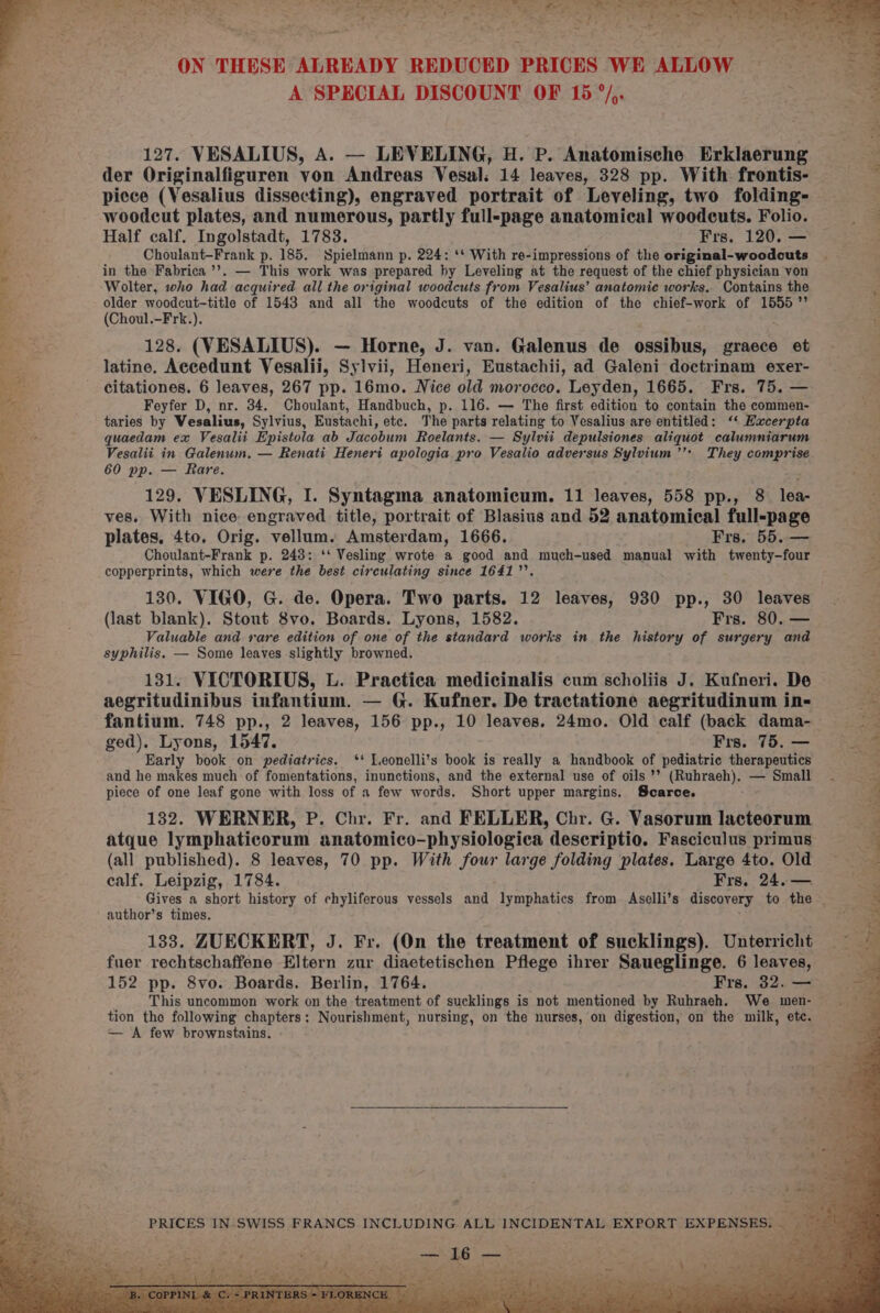 aide Pia) ete as ne =! AA‘ “wh Fata ke “4 h Ty fae ¥ dee ‘~* 4 a eye pty ee, ae! ON THESE ALREADY REDUCED PRICES WE ALLOW A SPECIAL DISCOUNT OF 15 °/,. 127. VESALIUS, A. — LEVELING, H. P. Anatomische Erklaerung der Originalfiguren von Andreas Vesal: 14 leaves, 328 pp. With frontis- piece (Vesalius dissecting), engraved portrait of Leveling, two folding- woodcut plates, and numerous, partly full-page anatomical woodcuts. Folio. Half calf. Ingolstadt, 1783. Frs. 120. — Choulant-Frank p. 185. Spielmann p. 224: ‘* With re-impressions of the original-woodcuts in the Fabrica ’’. — This work was prepared by Leveling at the request of the chief physician von Wolter, who had acquired all the original woodcuts from Vesalius’ anatomie works. Contains the older woodcut-title of 1543 and all the woodcuts of the edition of the chief-work of 1555’ (Choul.-Frk.). 128. (VESALIUS). — Horne, J. van. Galenus de ossibus, graece et latine. Accedunt Vesalii, Sylvii, Heneri, Eustachii, ad Galeni doctrinam exer- citationes. 6 leaves, 267 pp. 16mo. Nice old morocco. Leyden, 1665. Frs. 75. — Feyfer D, nr. 34. Choulant, Handbuch, p. 116. — The first edition to contain the commen- taries by Vesalius, Sylvius, Eustachi, etc. The parts relating to Vesalius are entitled: ‘‘ Hacerpta quaedam ex Vesalii Epistola ab Jacobum Roelants. — Sylvii depulsiones aliquot calumniarum 60 pp. — Rare. 129. VESLING, I. Syntagma anatomicum. 11 leaves, 558 pp., 8 lea- ves. With nice engraved title, portrait of Blasius and 52 anatomical full-page plates. 4to. Orig. vellum. Amsterdam, 1666. Frs, 55. — Choulant-Frank p. 243: ‘‘ Vesling wrote a good and much-used manual with twenty-four copperprints, which were the best circulating since 1641. (last blank). Stont 8vo. Boards. Lyons, 1582. Frs. 80. — Valuable and rare edition of one of the standard works in the history of surgery and syphilis. — Some leaves slightly browned. 131. VICTORIUS, L. Practica medicinalis cum scholiis J. Kufneri. De aegritudinibus infantium. — G. Kufner. De tractatione aegritudinum in- ged). Lyons, 1547. Frs. 75. — Early book on pediatrics. ‘+ Leonelli’s book is really a handbook of pediatric therapeutics and he makes much of fomentations, inunctions, and the external use of oils ’’ (Ruhraeh), — Small piece of one leaf gone with loss of a few words. Short upper margins. Scarce. 132. WERNER, P. Chr. Fr. and FELLER, Chr. G. Vasorum lacteorum atque lymphaticorum anatomico-physiologica descriptio. Fasciculus primus (all published). 8 leaves, 70 pp. With four large folding plates. Large 4to. Old calf. Leipzig, 1784. Frs. 24.— Gives a short history of chyliferous vessels and lymphatics from Aselli’s discovery to the author’s times. 133. ZUECKERT, J. Fr. (On the treatment of sucklings). Unterricht fuer rechtschaffene Eltern zur diaetetischen Pflege ihrer Saueglinge. 6 leaves, 152 pp. 8vo. Boards. Berlin, 1764. Frs. 32. — This uncommon work on the treatment of sucklings is not mentioned by Ruhraeh. We wmen- tion the following chapters; Nourishment, nursing, on the nurses, on digestion, on the milk, etc. — A few brownstains. me 5