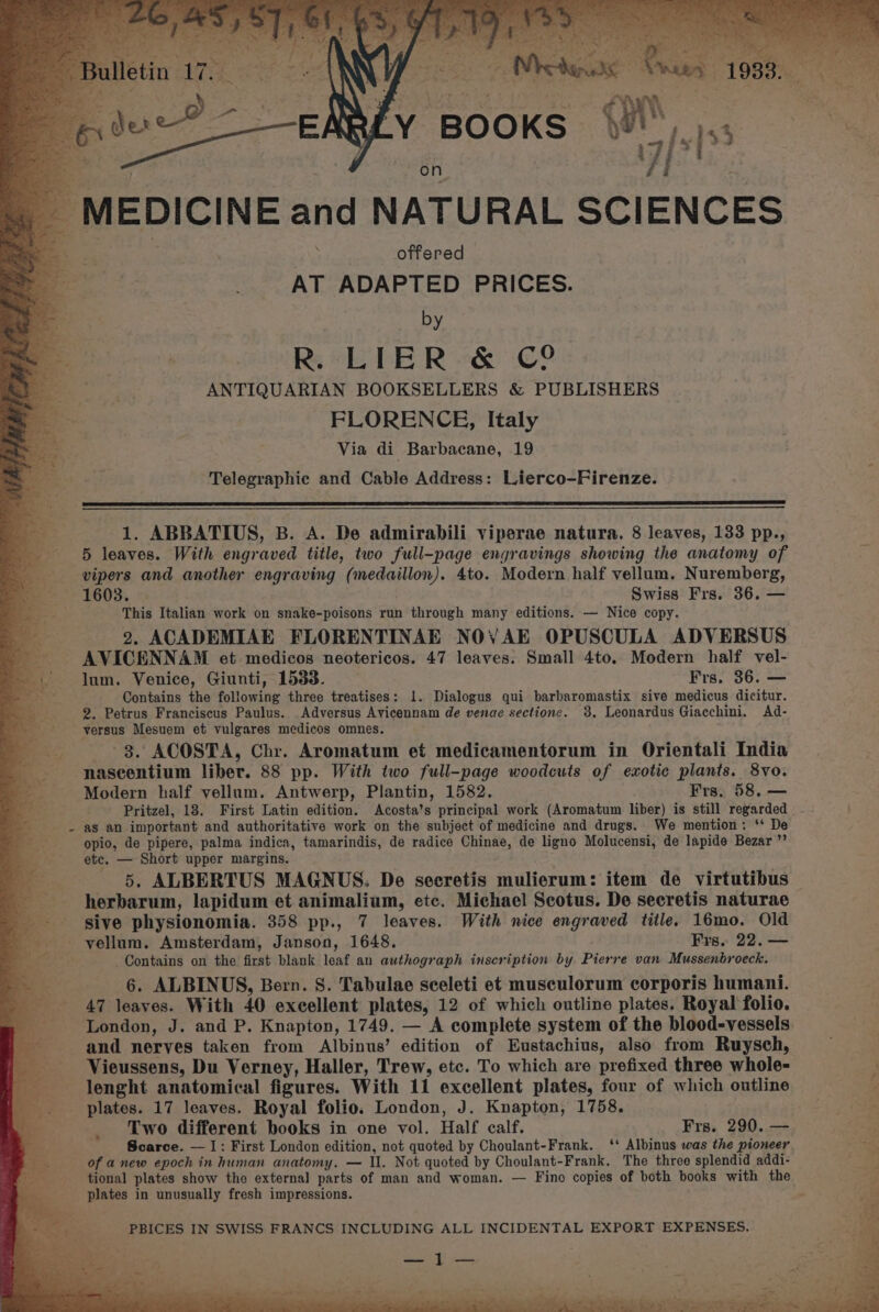 Bulleti _ MEDICINE and NATURAL SCIENCES ae . : offere ae 2 AT. Pore ues PRICES. by R. LIER &amp; C° ANTIQUARIAN BOOKSELLERS &amp; PUBLISHERS FLORENCE, Italy Via di Barbacane, 19 Telegraphic and Cable Address: Lierco-Firenze. 1. ABBATIUS, B. A. De admirabili viperae natura. 8 leaves, 133 pp., 5 leaves. With engraved title, two full-page engravings showing the anatomy of vipers and another engraving (medaillon). 4to. Modern half vellum. Nuremberg, 1603. | Swiss Frs. 36, — This Italian work on snake-poisons run through many editions. — Nice copy. 2. ACADEMIAE FLORENTINAE NOVAE OPUSCULA ADVERSUS AVICENNAM et medicos neotericos. 47 leaves. Small 4to. Modern half vel- lum. Venice, Giunti, 1533. Frs. 36. — Contains the following three treatises: 1. Dialogus qui barbaromastix sive medicus dicitur. 2. Petrus Franciscus Paulus. Adversus Avicennam de venae sectionc. 38. Leonardus Giacchini. Ad- versus Mesuem et vulgares medicos omnes. 3. ACOSTA, Chr. Aromatum et medicamentorum in Orientali India nascentium liber. 88 pp. With two full-page woodcuts of exotic plants. 8vo. Modern half vellum. Antwerp, Plantin, 1582. Frs. 58. — Pritzel, 18. First Latin edition. Acosta’s principal work (Aromatum liber) is still regarded as an important and authoritative work on the subject of medicine and drugs. We mention: ‘* De opio, de pipere, palma indica, tamarindis, de radice Chinae, de ligno Molucensi, de lapide Bezar ”’ ete. — Short upper margins. 5. ALBERTUS MAGNUS. De secretis mulierum: item de virtutibus herbarum, lapidum et animalium, etc. Michael Scotus. De secretis naturae sive physionomia. 358 pp., 7 leaves. With nice engraved title. 16mo. Old vellum. Amsterdam, Janson, 1648. Frs. 22. — ; Contains on the first blank leaf an authograph inscription by Pierre van Mussenbroeck. 6. ALBINUS, Bern. 8. Tabulae sceleti et musculorum corporis humani. 47 leaves. With 40 excellent plates, 12 of which outline plates. Royal folio. London, J. and P. Knapton, 1749. — A complete system of the blood-vessels. and nerves taken from Albinus’ edition of Eustachius, also from Ruysch, Vieussens, Du Verney, Haller, Trew, etc. To which are prefixed three whole- lenght anatomical figures. With 11 excellent plates, four of which outline plates. 17 leaves. Royal folio, London, J. Knapton, 1758. Two different books in one vol. Half calf. Frs. 290. — Scarce. — |: First London edition, not quoted by Choulant-Frank. ‘* Albinus was the pioneer. of a new epoch in human anatomy. — Il. Not quoted by Choulant-Frank, The three splendid addi- tional plates show the external parts of man and woman. — Fino copies of both books with the plates in unusually fresh impressions.