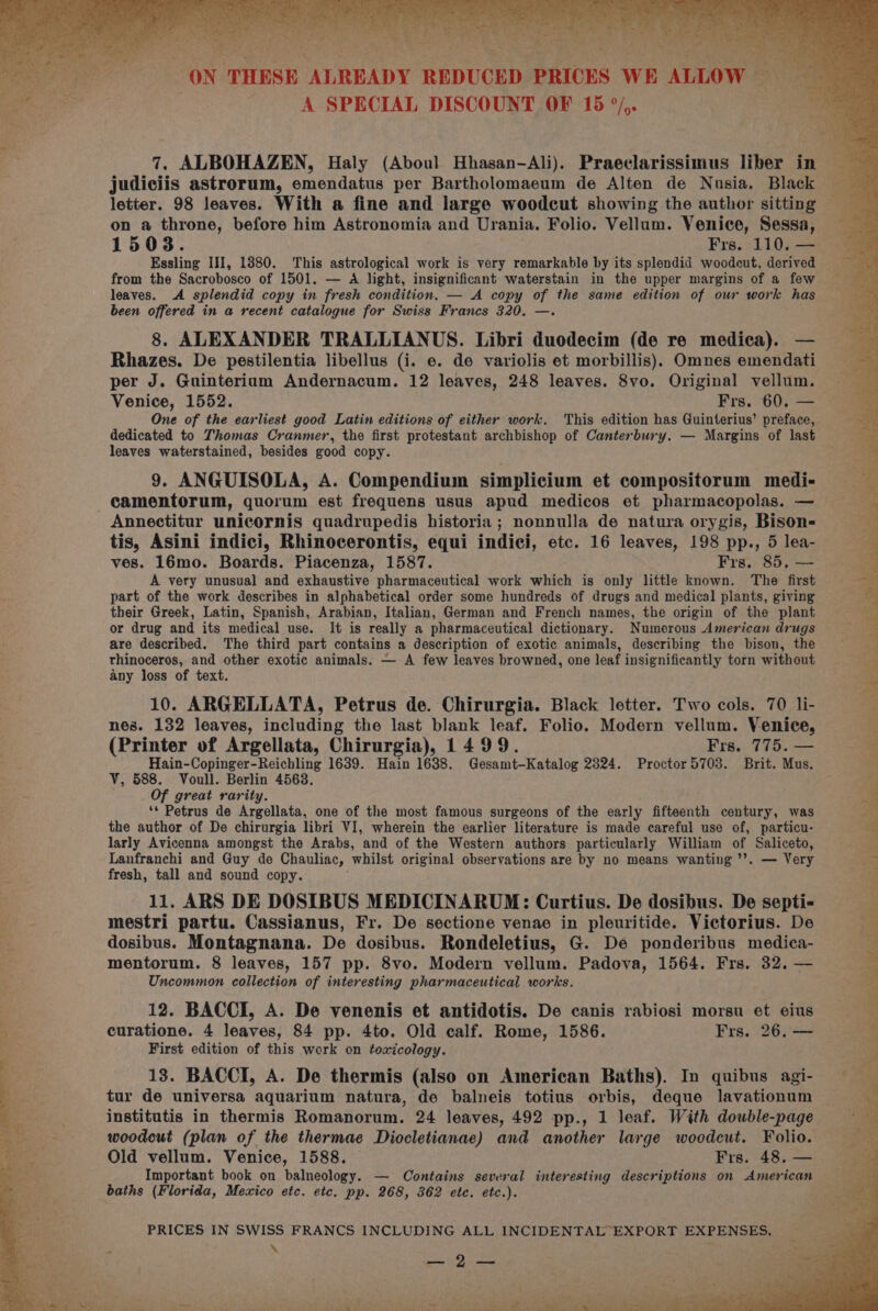 ap jee ms : ss ; sn, . Sart te — pats ers Be ON THESE ALREADY REDUCED PRICES WE ALLOW A SPECIAL DISCOUNT OF 15 °/,. 7. ALBOHAZEN, Haly (Aboul Hhasan-Ali). Praeclarissimus liber in _ judiciis astrorum, emendatus per Bartholomaeum de Alten de Nusia, Black letter. 98 leaves. With a fine and large woodcut showing the author sitting on a throne, before him Astronomia and Urania. Folio. Vellum. Venice, Sessa, 1508. Frs. 110. — Essling III, 1880. This astrological work is very remarkable by its splendid woodcut, derived from the Sacrobosco of 1501. — A light, insignificant waterstain in the upper margins of a few leaves. A splendid copy in fresh condition. — A copy of the same edition of our work has been offered in a recent catalogue for Swiss Francs 320. —. 8. ALEXANDER TRALLIANUS. Libri duodecim (de re medica). — Rhazes. De pestilentia libellus (i. e. de variolis et morbillis). Omnes emendati per J. Guinterium Andernacum. 12 leaves, 248 leaves. 8vo. Original vellum. Venice, 1552. Frs. 60. — One of the earliest good Latin editions of either work. This edition has Guinterius’ preface, dedicated to Thomas Cranmer, the first protestant archbishop of Canterbury. — Margins of last leaves waterstained, besides good copy. 9. ANGUISOLA, A. Compendium simplicium et compositorum medi- camentorum, quorum est frequens usus apud medicos et pharmacopolas. — Annectitur unicornis quadrupedis historia; nonnulla de natura orygis, Bison- tis, Asini indici, Rhinocerontis, equi indici, etc. 16 leaves, 198 pp., 5 lea- ves. 16mo. Boards. Piacenza, 1587. Frs. 85, — A very unusual and exhaustive pharmaceutical work which is only little known. The first part of the work describes in alphabetical order some hundreds of drugs and medical plants, giving their Greek, Latin, Spanish, Arabian, Italian, German and French names, the origin of the plant or drug and its medical use. It is really a pharmaceutical dictionary. Numerous American drugs are described. The third part contains a description of exotic animals, describing the bison, the thinoceros, and other exotic animals. — A few leaves browned, one leaf insignificantly torn without any loss of text. 10. ARGELLATA, Petrus de. Chirurgia. Black letter. Two cols. 70 li- nes. 132 leaves, including the last blank leaf. Folio. Modern vellum. Venice, (Printer of Argellata, Chirurgia), 1499. Frs. 775. — Hain-Copinger-Reichling 1639. Hain 1688. Gesamt-Katalog 2324. Proctor 5703. Brit. Mus. V, 588. Voull. Berlin 45638. Of great rarity. ‘* Petrus de Argellata, one of the most famous surgeons of the early fifteenth century, was the author of De chirurgia libri VI, wherein the earlier literature is made careful use of, particu- larly Avicenna amongst the Arabs, and of the Western authors particularly William of Saliceto, Lanfranchi and Guy de Chauliac, whilst original observations are by no means wanting ’’. — Very fresh, tall and sound copy. 11. ARS DE DOSIBUS MEDICINARUM: Curtius. De dosibus. De septi- mestri partu. Cassianus, Fr. De sectione venae in pleuritide. Victorius. De dosibus. Montagnana. De dosibus. Rondeletius, G. De ponderibus medica- mentorum. 8 leaves, 157 pp. 8vo. Modern vellum. Padova, 1564. Frs. 32, — Uncommon collection of interesting pharmaceutical works. 12. BACCI, A. De venenis et antidotis. De canis rabiosi morsu et eius curatione. 4 leaves, 84 pp. 4to. Old calf. Rome, 1586. Frs. 26. — First edition of this work on toxicology. 13. BACCI, A. De thermis (also on American Baths). In quibus agi- tur de universa aquarium natura, de balneis totius orbis, deque lavationum institutis in thermis Romanorum. 24 leaves, 492 pp., 1 leaf. With double-page woodcut (plan of the thermae Diocletianae) and another large woodcut. Folio. Old vellum. Venice, 1588. Frs. 48. — Important book on balneology. — Contains several interesting descriptions on American baths (Florida, Mexico etc. etc. pp. 268, 362 ete. etc.). PRICES IN SWISS FRANCS INCLUDING ALL INCIDENTAL EXPORT EXPENSES. - \ ae) oe