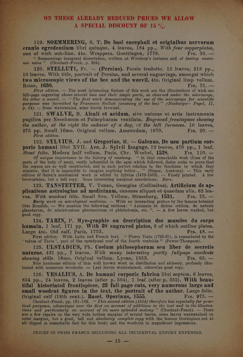 ~ ; 3 ON THESE ALREADY REDUCED PRICES WE ALLOW A SPECIAL DISCOUNT OF 15 °/,. 119. SOEMMERING, S. T. De basi encephali et originibus nervorum eranio egredentium libri quinque. 4 leaves, 184 pp., With four copperplates, one of wich out-line. 4to. Wrappers. Goettingen, 1778. Frs. 38. — ‘* Soemmerings inaugural dissertation, written at Wrisberg’s instance and of lasting anato- mic value’’ (Choulant-Frank, p. 304). 120. STELLUTI, Fr. — (Persius). Persio tradotto. 12 leaves, 218 pp., 10 leaves. With title, portrait of Persius, and several engravings, amongst which two microscopic views of the bee and the weevil. 4to. Original limp vellum. Rome, 1630. Frs. 75. — First edition. — The most interesting feature of this work are the illustrations of wich one full-page engraving shows several bees and their single parts, as observed under the microscope, the other a weevil. — ‘‘ The first work demonstrating the use of the microscope for scientific p. 54). — Some waterstains, some leaves browned. 121. SWALVE, B. Aleali et acidum, sive naturae et artis instrumenta pugilica per Neochmum et Palaephatum ventilata. Hngraved frontispiece showing the author, at the right the cadaver of a dog, at the left furnaces. 10 leaves, 275 pp. Small 16mo. Original vellum. Amsterdam, 1670. Frs. 20. — First edition. 122. SYLVIUS, J. and Gregorius, M. — Galenus. De usu partium cor- poris humani libri XVII. Ace. J. Sylvii Isagoge. 12 leaves, 470 pp., 1 leaf. Stout folio. Modern half vellum. Paris, Chr. Wechel, 1538. Frs. 110. — Of unique importance in the history of anatomy. ‘‘ In that remarkable work (Uses of the parts of the body of man), vastly influential in the ages which followed, Galen seeks to prove that the organs are so well constructed, and in such perfect relation to the functions to which they minister, that it is impossible to imagine anything better....’’ (Singer, Anatomy). — This early edition of Galen’s anatomical work is edited by Sylvius (1478-1555). — Finely printed. A few brownstains, but a tall copy. Some interesting marginal annotations. Rare. 123. TANSTETTER, V. Tanau, Georgius (Collimitus). Artificium de ap- plicatione astrologiae ad medicinam, canones aliquot et quaedam alia. 62 lea- ves. With woodcut title. Small 8vo. Vellum. Strassburg, 1531. Frs. 75, — Early work on astrological medicine. — With an interesting preface by the famous botanist Otto Brunfels. — We mention the following sections: ‘‘ Axiomata de diebus criticis, de naturis planetarum, de ministrazione pharmacorum et phlebotomia, etc.’’. — A few leaves washed, but good copy. : 124. TARIN, P. Myo-graphie ou description des muscles du corps humain. 1 leaf, 171 pp. With 38 engraved plates, 9 of which outline plates. Large 4to. Old calf. Paris, 1753. Frs, 48. — First edition. With Latin and French text. ‘' Pierre Tarin (1725-61), is remembered by the ‘valves of Tarin’, part of the ependymal roof of the fourth ventricle’? (Power-Thompson). 125. ULSTADIUS, Ph. Coelum philosophorum seu liber de secretis naturae. 431 pp., 7 leaves. With many interesting partly fullpage woodcuts showing stills. 16mo. Original vellum. Lyons, 1553. Frs. 65. — Nice handsome edition of this well known work on distillation and alchemy, profusely illus- trated with numerous woodcuts. — Last leaves waterstained, otherwise good copy. 126. VESALIUS, A. De humani corporis fabrica libri septem. 6 leaves, 824 pp., 24 leaves, 2 leaves (after p. 504), 1 leaf (after p. 552). With beau- tiful historiated frontispiece, 23 full-page cuts, very numerous large and small woodeut figures in the text, the portrait of the author. Large folio. Original calf (18th cent.). Basel, Oporinus, 1555. Frs. 975. — Choulant-Frank, pp. 181-182. ‘* This second edition (1555) therefore has espectally for prac- tical purposes, advantages over the first on account of additions in the text and in the illustra- tions and particularly on account of its more splendid makeup *’ (Choulant-Frank). —- There are a few repairs on the very wide bottom margins of several leaves, some leaves waterstained on outer margins, but a good, tall and absolutely complete copy with the famous frontispiece not at all clipped (a remarkable fact for this book) and the woodcuts in magnificent impressions. PRICES IN SWISS FRANCS INCLUDING ALL INCIDENTAL EXPORT EXPENSES.