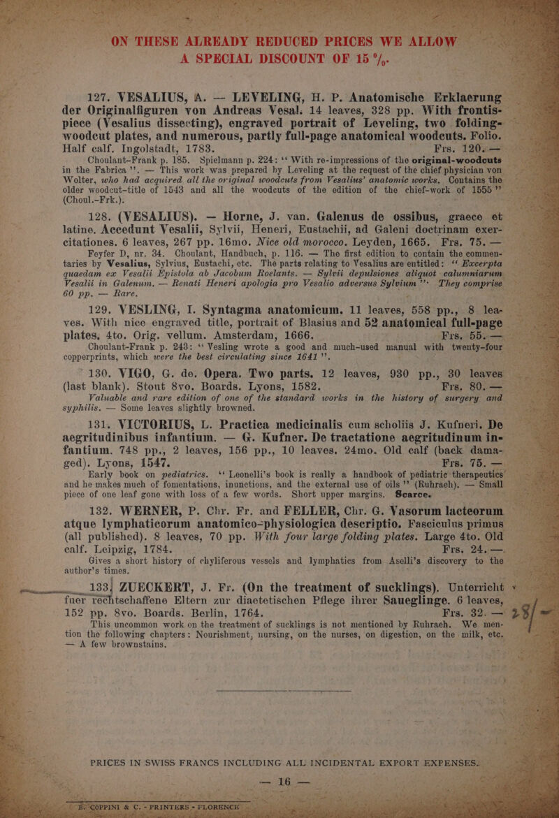 ib 2 ee THESE femieiiats RRRUOED “PRICES A SPECIAL DISCOUNT OF 15 °/,. ie 127. VESALIUS, A. — LEVELING, H. P. Anatomische Hiklagtung:? of der Originalfiguren von Andreas Vesal. 14 leaves, 328 pp. With frontis- piece (Vesalius dissecting), engraved portrait of Leveling, two folding woodcut plates, and numerous, “partly full-page anatomical woodcuts. Folio. — Half calf. Ingolstadt, 1783. Frs, 1200-02 Choulant-Frank p. 185, Spielmann p. 224: ‘* With re-impressions of the original-woodeuts — F in the Fabrica ’’. — This work was prepared hy Leveling at the request of the chief physician von <3 Wolter, who had acquired all the original woodcuts from Vesalius’ anatomic works, Contains the ‘ older woodcut-title of 1548 and all the woodcuts of the edition of the chief-work of 1555 ee (Choul.-Frk.). “i 128. (VESALIUS). — Horne, J. van. Galenus de ossibus, graece et latine. Accedunt Vesalii, Sylvii, Heneri, Eustachii, ad Galeni doctrinam exer- — : citationes. 6 leaves, 267 pp. 16mo. Nice old morocco. Leyden, 1665. Frs, 75.— — py, Feyfer D, nr. 34. Choulant, Handbuch, p. 116. — The first edition to contain the commen- ~ taries by Wesalius, Sylvius, Eustachi, ete. The parts relating to Vesalius are entitled: ‘< Hacerpta quaedam ex Vesalit Epistola ab Jacobum Roelants. — Sylvii depulsiones aliquot scalumemtay nae + ; Vesalii in Galenum, — Renati Heneri apologia pro Vesalio adversus Sylvium’’s They eamieryer y 60 pp. — Rare. ¥ ‘ ie 129. VESLING, I. Syntagma anatomicum. 11 leaves, 558 pp., 8 lea- ves. With nice engraved title, portrait of Blasius and 52 anatomical daliepaee ; plates, 4to. Orig. ‘vellum. Amsterdam, 1666. ‘Frs, 55.- e Choulant-Frank p. 243: ‘ Vesling wrote a good and much-used manual with boo ses pe csuba tale! which were the best circulating since 16417’. % ~ 130. VIGO, G. de. Opera. Two parts. 12 leaves, 930 pp., 30 leaves : (last blank). Stout 8vo. Boards. Lyons, 1582. Frs. 80. — Valuable and rare edition of one of the standard works in the history of surgery and syphilis, — Some leaves slightly browned. 131. VICTORIUS, L. Practica medicinalis cum scholiis J. Kufneri. Hee } aegritudinibus infantium. — G. Kufner. De tractatione aegritudinum in- fantium. 748 pp., 2 leaves, 156 pp., 10 leaves. 24mo. Old calf (back dama-— ged). Lyons, 1547. Frs. 75. — ais Early book on pediatrics. ‘‘ Leonelli’s book is really 2 handbook of pediatric: therapeutics is and he makes much of fomentations, inunctions, and the external use of oils’? (Ruhraeh), — ag piece of one leaf gone with loss of a few words. Short upper margins. Scarce. ad ra 132. WERNER, P. Chr. Fr. and FELLER, Chr. G. Vasorum hlchiacaet atque lymphaticorum anatomico-physiologica. descriptio. Fasciculus primus — Be (all published). 8 leaves, 70 pp. With four large folding plates. Large 4to. Old ~ calf. Leipzig, 1784. Frs, 24.— Gives a short history of chyliferous vessels and lymphatics from Aselli’ 8. sage to the author’s times. ss Sea 133] ZUECKERT, J. Fr. (On the treatment of siciieey Unterricht q “5 fuer réchtschaffene Eltern zur diaetetischen Pflege ihrer Saueglinge. 6 leaves, — 152 pp. 8vo. Boards. Berlin, 1764. Frs. 32. — This uncommon work on the treatment of sucklings is not mentioned by Ruhrach. We men- tion the following chapters: Nourishment, nursing, on the nurses, on digestion, on the milk, etc. — A few brownstains. ; id Sa PRICES IN SWISS FRANCS INCLUDING ALL INCIDENTAL EXPORT EXPENSES. ; 7 6 oot Seu ee ee ihe ame a vd