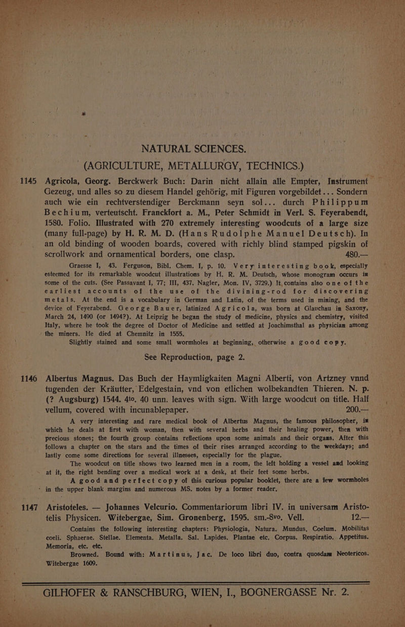 1146 NATURAL SCIENCES. (AGRICULTURE, METALLURGY, TECHNICS.) Gezeug, und alles so zu diesem Handel gehorig, mit Figuren vorgebildet ... Sondern auch wie ein rechtverstendiger Berckmann seyn sol... durch Philippum Bechium, verteutscht. Franckfort a. M., Peter Schmidt in Verl. S. Feyerabendt, 1580. Folio. Illustrated with 270 extremely interesting woodcuts of a large size (many full-page) by H. R. M. D. (Hans Rudolphe Manuel Deutsch). In an old binding of wooden boards, covered with richly blind stamped pigskin of scrollwork and ornamentical borders, one clasp. 480.— esteemed for its remarkable woodcut illustrations by H. R. M. Deutsch, whose monogram occurs im some of the cuts. (See Passavant I, 77; III, 437. Nagler, Mon. IV, 3729.) It, contains also one of the earliest accounts of the use of the divining-rod for discovering metals. At the end is a vocabulary in German and Latin, of the terms used in mining, and the device of Feyerabend. George Bauer, latinized Agricola, was born at Glauchau in Saxony, March 24, 1490 (or 1494?). At Leipzig he began the study of medicine, physics and chemistry, visited Italy, where he took the degree of Doctor of Medicine and settled at Joachimsthal as physician among the miners. He died at Chemnitz in 1555. Slightly stained and some small wormholes at beginning, otherwise a good copy. See Reproduction, page 2. Albertus Magnus. Das Buch der Haymligkaiten Magni Alberti, von Artzney vnnd tugenden der Krdautter, Edelgestain, vnd von etlichen wolbekandten Thieren. N. p. (? Augsburg) 1544, 4to, 40 unn. leaves with sign. With large woodcut on title. Half vellum, covered with incunablepaper. 200.— A very interesting and rare medical book of Albertus Magnus, the famous Philosopher, im which he deals at first with woman, then with several herbs and their healing power, then with precious stones; the fourth group contains reflections upon some animals and their orgams. After this follows a chapter on the stars and the times of their rises arranged according to the weekdays; and lastly come some directions for several illnesses, especially for the plague. The woodcut on title shows two learned men in a room, the left holding a vessel amd looking at it, the right bending over a medical work at a desk, at their feet some herbs. A good and perfect copy of this curious popular booklet, there are a few wormholes Aristoteles. — Johannes Velcurio. Commentariorum libri IV. in universam Aristo- telis Physicen. Witebergae, Sim. Gronenberg, 1595. sm.-8vo, Vell. 12.— Contains the following interesting chapters: Physiologia, Natura. Mundus, Coelum. Mobilitas coeli. Sphaerae. Stellae. Elementa. Metalla. Sal. Lapides, Plantae etc. Corpus. Respiratio. Appetitus. Memoria, etc. etc. Browned. Bound with: Martinus, Jac. De loco libri duo, contra quosdam Neotericos. Witebergae 1609.