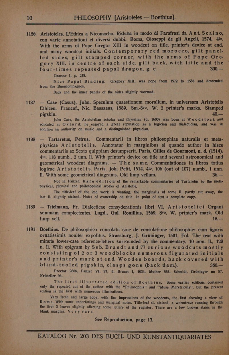 PHILOSOPHY [Aristoteles — Boethius]. 1186 1187 1188 1189 1191 Aristoteles. L’Ethica a Nicomacho. Ridutta in modo di Parafrasi da Ant. Scaino, con varie annotationi et diversi dubbi. Roma, Gioseppi de gli Angeli, 1574. 4to, With the arms of Pope Gregor XIII in woodcut on title, printer’s device at end, and many woodcut initial. Contemporary red morocco, gilt panel- led sides, gilt stamped corner, with the arms of Pope Gre gory XIII. in centre of each side, gilt back, with title and the four-times repeated papal dragon, g. e. 300.— Graesse I, p. 218. Nice Papal Binding. Gregory XIII. was pope from 1572 to 1585 amd descended from the Buoncompagnos. Back and the inner panels of the sides slightly wormed, — Case (Casus), John. Speculum quaestionum moralium, in universam Aristotelis Ethicen. Francof., Nic. Bassaeus, 1589. Sm.-8vo, W. 2 printer’s marks. Stamped pigskin. 40.— John Case, the Aristotelian scholar and physician (d. 1600) was born at Woodstock and educated at Oxford; he enjoyed a great reputation as a logician and dialectician, and was in addition an authority on music and a distinguished physician, — Tartaretus, Petrus. Commentarii in libros philosophiae naturalis et meta- physicae Aristotelis. Annotatur in marginibus si quando author in hisce commentariis ex Scoto quippiam desumpserit. Paris, Gilles de Gourmont, n. d. (1514). 4to, 118 numb., 2 unn. Il. With printer’s device on title and several astronomical and geometrical woodcut diagrams. — The same. Commentationes in libros totius logicae Aristotelis, Paris, Joh. Petit, 1514. 4to. 106 (out of 107) numb., 1 unn. ll. With some geometrical diagrams. Old limp vellum. 36,—~ Not in Panzer. Rare edition of the remarkable commentaries of Tartarctus to the meta- physical, physical and philosophical works of Aristotle. \ The title-leaf of the 2nd work is wanting, the marginalia of some Il. partly cut away, the last Il. slightly stained. Notes of ownership on title. In point of text a complete copy. — Titelmann, Fr. Dialecticae consyderationis libri VI, Aristotelici Organi semmam complectentes. Lugd., Gul. Rouillius, 1569. 8vo, W. printer’s mark. Old limp vell. 18.— Boethius. De philosophico consolatu siue de consolatione philosophie: cum figuris ornatissimis nouiter expolitus, Strassburg, J. Griininger, 1501. Fol. The text with minute lower-case reference-letters surrounded by the commentary. 10 unn. Il., 128 n. ll. With epigram by Seb. Brandt and 77 curious woodcuts mostly consisting of 20r 3 woodblocks numerous figurated initials and printer's mark at end. Wooden boards, back covered with blind-tooled pigskin, clasps gone (back dam). 360.— Proctor 9886. Panzer VI, 27, 5. Brunet I, 1034. Muther 555. Schmidt, Griininger no 57. Kristeller 96. The first illustrated edition of Boethius. Some earlier editions contained only the repeated cut of the author with the “Philosophia” and ‘Muse Meretricula’’, but the present edition is the first with numerous illustrations. Very fresh and large copy, with fine impressions of the woodcuts, the first showing a view of Rome, With some underlinings and marginal notes. Title-leaf sl. stained, a wormtrace running through the first 3 leaves slightly affecting some letters of the register, There are a few brown stains in the blank margins. Very rare, See Reproduction, page 13.
