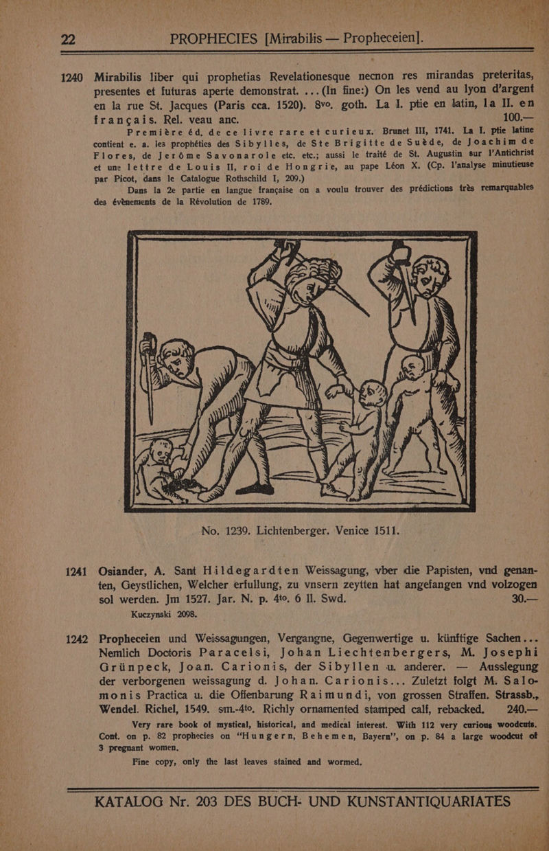 1240 1241 1242 Mirabilis liber qui prophetias Revelationesque necnon res mirandas preteritas, presentes et futuras aperte demonstrat. ...(In fine:) On les vend au lyon d’argent en la rue St. Jacques (Paris cca. 1520). 8vo, goth. La I. ptie en latin, la Il. en francais. Rel. veau anc. 100.— Premiére éd, de ce livre rare et curieux. Brunet III, 1741. La I. ptie latine contient e. a. les prophéties des Sibylles, de Ste Brigitte de Suéde, de Joachim de Flores, de Jeréme Savonarole etc. etc.; aussi le traité de St. Augustin sur Antichrist et une lettre de Louis H, roi de Hongrie, au pape Léon X. (Cp. l’analyse minutieuse par Picot, dans le Catalogue Rothschild I, 209.) Dans la 2e partie en langue francaise on a voulu trouver des prédictions trés remarquables des évémements de la Révolution de 1789. Osiander, A. Sant Hildegardten Weissagung, vber die Papisten, vnd genan- — ten, Geystlichen, Welcher erfullung, zu vnsern zeytten hat angefangen vnd volzogen sol werden. Jm 1527. Jar. N. p. 4to. 6 Il. Swd. ig | Wade Kuczynski 2098. Propheceien und Weissagungen, Vergangne, Gegenwertige u. kiinftige Sachen... Nemlich Doctoris Paracelsi, Johan Liechtenbergers, M. Josephi Griinpeck, Joan. Carionis, der Sibyllen wm anderer. — Ausslegung der verborgenen weissagung d. Johan. Carionis... Zuletzt folgt M. Salo- monis Practica u. die Offenbarung Raimundi, von grossen Straffen. Strassb., Very rare book of mystical, historical, and medical interest. With 112 very curious woodcuts. Cont. on p. 82 prophecies on “Hungern, Behemen, Bayern’, on p. 84 a large woodcut of 3 pregnant women, Fine copy, only the last leaves stained and wormed.