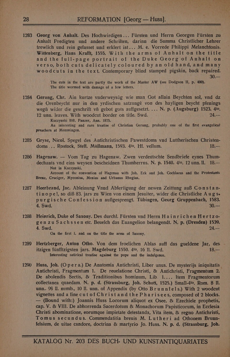 1283 1285 1286 1287 1288 1239 1296 REFORMATION [Georg — Huss]. Georg von Anhalt. Des Hochwirdigen... Fiirsten und Herrn Georgen Fiirsten zu Anhalt Predigten und andere Schriften, darinn die Summa Christlicher Lehrer trewlich und rein gefasset und erklert ist... M. e. Vorrede Philippi Melanchtonis. Wittenberg, Hans Krafft, 1555. With the arms of Anhalt on the title and the full-page portrait of the Duke Georg of Anhalt on verso, both cuts delicately coloured by an old hand, and many woodcuts in the text. Contemporary blind stamped pigskin, back repaired. | 30,— The cuts in the text are partly the work of the Master AW (see Dodgson II, p. 400). The title wormed with damage of a few letters. Gerung, Chr. Ain kurtze vnderweysig wie man Got allain Beychten sol, vnd dz die Orenbeycht nur in den yrdischen satzungé von des hayligen beycht pfenings wegii wider die geschrift vi gebot gots auffgesetzt.... N. p. (Augsburg) 1523. 4to. 12 unn. leaves. With woodcut border on title. Swd. 24,-— Kuczynski 898. Panzer, Ann. 1875. An interesting and rare treatise of Christian Gerung, probably one of the first evangelical Preachers at Memmingen. Gryse, Nicol. Spegel des Antichristischen Pawestdoms vnd Luttherischen Christen- doms ... Rostock, Steff. Miillmann, 1593. 4to. Hf. vellum. 18.— Hagenaw. — Vom Tag zu Hagenaw. Zwen verdettschte Sendbriefe eynes Thum- dechants vnd eins weysen bescheidnen Thumherrns. N. p. 1540. 40. 12unn. Il. 18.— Not in Kuczynski. Account of the convention of Hagenau with Joh. Eck and Joh. Cochlaeus and the Protestants Brenz, Cruciger, Myconius, Menius and Urbanus Rhegius. Heerbrand, Jac. Ableinung Vnnd Abferiigung der newen Zeittung auB Constan- tinope!, so dif 83. jars zu Wien von einem Jesuiter, wider die Christliche A ug Se 4. Swd. 2 ee gen zu Sachssen etc. Beuelch das Euangelion belangendt. N. p. (Dresden) 1539. 4. Swd. 24,-- On the first 1. and on the title the arms of Saxony. itzigen fiinfftzigsten jars. Magdeburg 1550. 4to, 16 Jl. Swd. 18.— Interesting satirical treatise against the pope and the indulgence. Antichristi, Fragmentum 1. De reuelatione Christi, &amp; Antichristi, Fragmentum 2. De abolendis Sectis, &amp; Traditionibus hominum, Lib. 1.... Item Fragmentorum collectanea quaedam. N. p. d. (Strassburg, Joh. Schott, 1525.) Small-4to, Rom. 8 Il. unn.. 98 Il. numb., 10 Il. unn. of Appendix (by Otto Brunnfels.) With 2 woodcut vignettes and a finecutofChristandthe Pharisees, composed of 2 blocks. — (Bound with:) Joannis Huss Locorum aliquot ex Osee, &amp; Ezechiele prophetis, cap. V. &amp; VIII. De abhorrenda Sacerdotum &amp; Monachorum Papisticorum, in Ecclesia Christi abominatione, eorumque impietate detestanda, Vita item, &amp; regno Antichristi, Tomus secundus. Commendatitia breuis M. Lutheri ad Othonem Brunn- felsium, de uitae candore, doctrina &amp; martyrio Jo. Huss. N. p. d. (Strassburg, Joh.