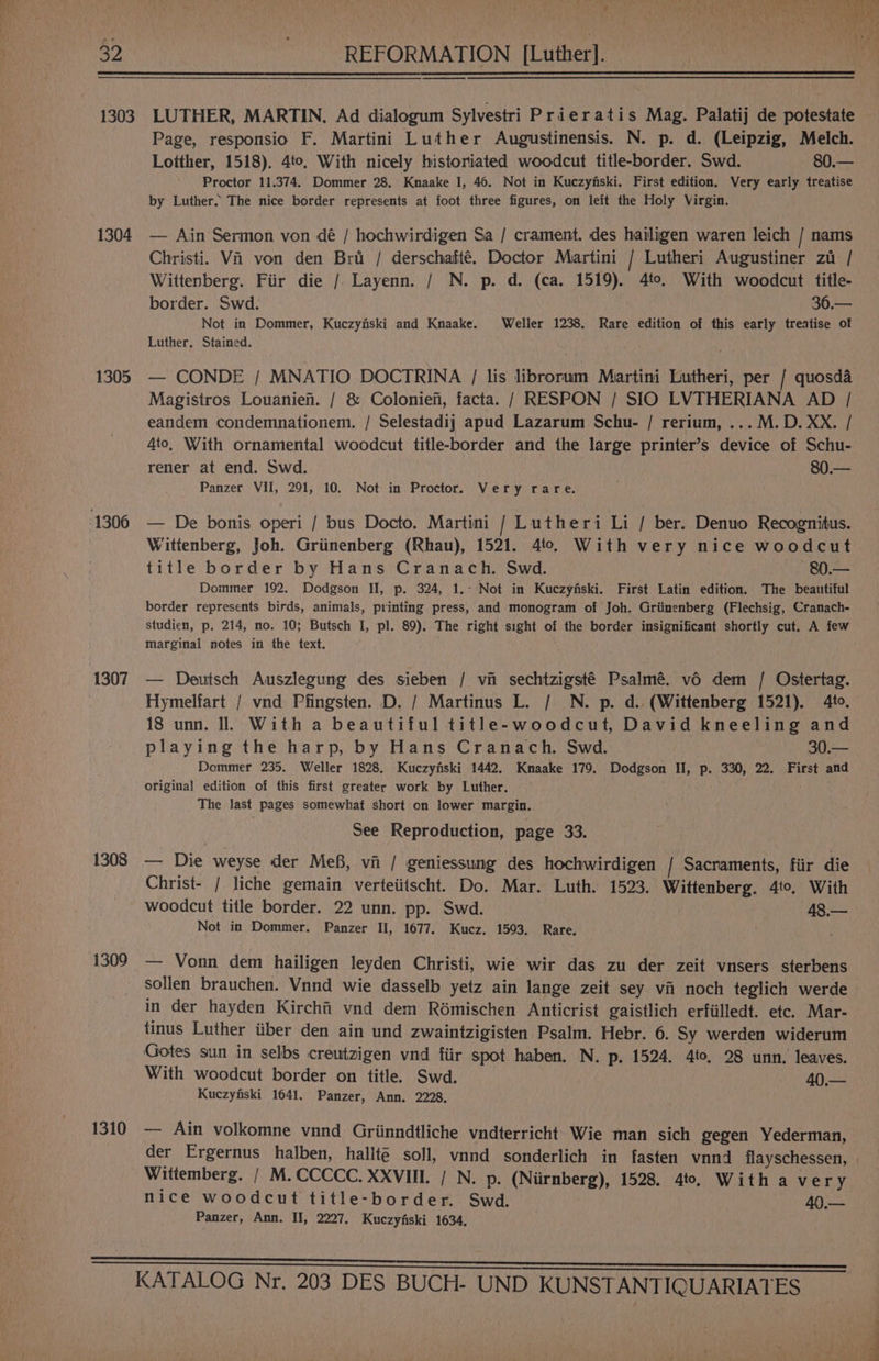 DY bo te Aa alte 1303 1304 1305 1306 1307 1308 1309 1310 ee LUTHER, MARTIN. Ad dialogum Sylvestri Prieratis Mag. Palatij de potestate Page, responsio F. Martini Luther Augustinensis. N. p. d. (Leipzig, Melch. Loither, 1518). 4to. With nicely historiated woodcut title-border. Swd. 80.— Proctor 11.374. Dommer 28, Knaake I, 46. Not in Kuczyfiski. First edition. Very early treatise by Luther. The nice border represents at foot three figures, on left the Holy Virgin. — Ain Sermon von dé / hochwirdigen Sa / crament. des hailigen waren leich / nams Christi. Vi von den Bri / derschafté. Doctor Martini / Lutheri Augustiner zu / Wittenberg. Fiir die / Layenn. / N. p. d. (ca. 1519). 4to. With woodcut title- border. Swd. 36.— Not in Dommer, Kuczyfski and Knaake. Weller 1238. Rare edition of this early treatise of Luther. Stained. — CONDE / MNATIO DOCTRINA / lis librorum Martini Lutheri, per / quosda Magistros Louanief. / & Coloniefi, facta. / RESPON / SIO LVTHERIANA AD / eandem condemnationem. / Selestadij apud Lazarum Schu- / rerium, ... M.D. XX. / 4to, With ornamental woodcut title-border and the large printer’s device of Schu- rener at end. Swd. 80.— Panzer VII, 291, 10. Not in Proctor. Very rare. — De bonis operi / bus Docto. Martini / Lutheri Li / ber. Denuo Recognitus. Wittenberg, Joh. Griinenberg (Rhau), 1521. 40. With very nice woodcut title border by Hans Cranach. Swd. 80.— Dommer 192. Dodgson II, p. 324, 1.- Not in Kuczyiski. First Latin edition. The beautiful border represents birds, animals, printing press, and monogram of Joh. Griinenberg (Flechsig, Cranach- studien, p. 214, no. 10; Butsch I, pl. 89). The right sight of the border insignificant shortly cut. A few marginal notes in the text. — Deutsch Auszlegung des sieben / vi sechtzigsté Psalmé. vo dem / Ostertag. Hymelfart / vnd Pfingsten. D. / Martinus L. / N. p. d. (Wittenberg 1521). 4to. 18 unn. Il. With a beautiful title-woodcut, David kneeling and playing the harp, by Hans Cranach. Swd. 30.— Dommer 235. Weller 1828, Kuczyfiski 1442, Knaake 179. Dodgson II, p. 330, 22. First and original edition of this first greater work by Luther. The last pages somewhaf short on lower margin. See Reproduction, page 33. — Die weyse der Me, vii / geniessung des hochwirdigen | Sacraments, fiir die Christ- / liche gemain verteiitscht. Do. Mar. Luth. 1523. Wittenberg. 4to, With woodcut title border. 22 unn. pp. Swd. 48.— Not in Dommer. Panzer II, 1677. Kucz. 1593. Rare. , — Vonn dem hailigen leyden Christi, wie wir das zu der zeit vnsers sterbens sollen brauchen. Vnnd wie dasselb yetz ain lange zeit sey vii noch teglich werde in der hayden Kirchfi vnd dem Rémischen Anticrist gaistlich erfiilledt. etc. Mar- tinus Luther iiber den ain und zwaintzigisten Psalm. Hebr. 6. Sy werden widerum Gotes sun in selbs creutzigen vnd fiir spot haben. N. p. 1524. 4to, 28 unn. leaves. With woodcut border on title. Swd. - 40— Kuczyfiski 1641. Panzer, Ann. 2228, — Ain volkomne vnnd Griinndtliche vndterricht: Wie man sich gegen Yederman, der Ergernus halben, hallt@ soll, vnnd sonderlich in fasten vnnd flayschessen, Wittemberg. / M.CCCCC. XXVIII. / N. p. (Niirnberg), 1528. 4to, With a very nice woodcut title-border. Swd. 40.— Panzer, Ann. II, 2227. Kuczyfiski 1634,