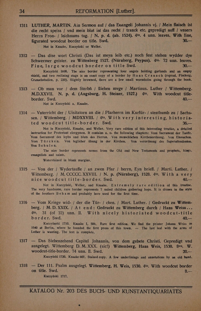 j TA A Uy OR ee. Sha Ky bea ry) 34 | REFORMATION [Luther]. 1 1311 LUTHER, MARTIN. Ain Sermon auf / das Euangeli Johannis vj. / Mein flaisch ist die recht speiss / vnd mein blut ist das recht / tranck etc. gepredigt auff / vnsers Herrn Fron- / leichnams tag. / N. p. d. (ab. 1524). 4to. 4 unn. leaves. With fine, figurated woodcut border on title. Swd. 30.— Not in Knaake, Kuczyfiski or Weller. 1312 — Das dise wort Christi (Das ist meyn leib etc.) noch fest stehen wydder dye Schwermer geister. zu Wittenberg 1527. (Niirnberg, Peypus). 4to. 72 unn. leaves. Fine, large woodcut border on title Swd. 30.— Kuczyfiski 1698. The nice border representing four angels holding garlands and an empty shield, and two reclining stags is am exact copy of a border by Hans Cranach (reprod. Flechsig, Cranachstudien, p. 220). Slightly browned, there are a few small wormholes going through the book. 1313. — Ob man vor / dem Sterbi / fliehen mvge / Martinus. Luther / Wittemberg. M.D.XXVII. N. p. d. (Augsburg, H. Steimer, 1527.) 4to. With woodcut title- border. Swd. | 40.— Not in Kuczyfiski a. Knaake. 1314 — Vnterricht der / Uisitatorn an die / Pfarherrn im Kurtiir- / stenthumb zu / Sachs- sen. | Wittemberg. / MDXXVIII. / 4to. With very interesting, historia- ted woodcut title-border. Swd. 36.— Not in Kuczynski, Knaake, and Weller. Very rare edition of this interesting treatise, a detailed imstruction for Protestant clergymen. It contains a, o. the following chapters: Vom Sacrament der Tauffe. ‘Yom Sacrament des leybs und bluts des Herren. Von menschlichen Kirchenordnung. Von Ehesachen. Vom Tiircken. Von teglicher iibung in der Kirchen. Von verordnung des Superattendenten. Von Schulen. The nice border represents scenes from the Old and New Testaments and prophets, kiags, evangelists and saints. Waterstained in blank margins. 1315 — Von der / Wydertauffe / an zwen Pfar / herrn, Eyn brieff. / Marti. Luther. / Wittemberg. / M.CCCCC. XXVIII. / N. p. (Niirmberg), 1528. 4to. With a very nice woodcut title-border. Swd. | 40,— Not in Kuczyfiski, Weller, and Knaake. Extremely rare edition of this treatise. The very handsome, rare border represents 7 naked children gathering hops. It is drawn in the style of the brothers Beham and probably here used for the first time. 1316 — Vom Kriege wid- / der die Tiir- / cken. / Mart. Luther. / Gedruckt zu Wittem- berg. / M.D. XXIX. / At end: Gedruckt zu Wittemberg durch / Hans Weiss... 4to, 31 (of 32) unn. Il. With nicely historiated woodcut-title border. Swd. 40.— Kuczyimski 1710. Knaake J, 586. Rare first edition. We find the printer Johann Weiss im 1540 at Berlin, where he founded the first press of this town. — The last leaf with the arms of Luther is wanting. The text is complete. 1317 -— Das. Siebenzehend Capitel Johannis, von dem gebete Christi. Gepredigt vnd ausgelegt. Wittemberg D.M.XXX. (sic!) Wittemberg, Hans Weis, 1530. 8vo. W. woodcut-title-border. 74 unn. Il. Swd. 20.— Kuczyfiski 1720. Knaake 607. Stained copy. A few underlinings and annotations by aa old hand. 1318 — Der 111. Psalm ausgelegt. Wittemberg, H. Weis, 1530. 4to. With woodcut border on title. Swd. 8.— Kuczyfski 1717.