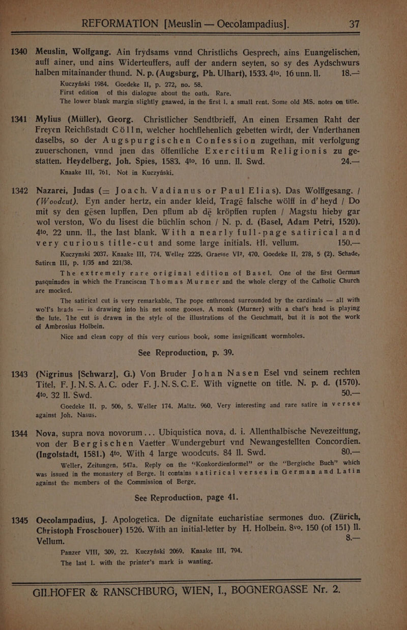 rit ri cr “ oa jh . _ REFORMATION [Meuslin — Oecolampadius]. 37 1342 1343 1344 1345 Meuslin, Wolfgang. Ain frydsams vnnd Christlichs Gesprech, ains Euangelischen, auff ainer, und ains Widerteuffers, auff der andern seyten, so sy des Aydschwurs halben mitainander thund. N. p. (Augsburg, Ph. Ulhart), 1533. 4to, 16 unn. Il. 18.— Kuczyfiski 1984. Goedeke II, p. 272, no. 58. ' First edition of this dialogue about the oath. Rare. The lower blank margin slightly gnawed, in the first 1. a small rent. Some old MS. notes on title. Mylius (Miiller), Georg. Christlicher Sendtbrieff, An einen Ersamen Raht der Freyen ReichBstadt C611n, welcher hochflehenlich gebetten wirdt, der Vnderthanen daselbs, so der Augspurgischen Confession zugethan, mit verfolgung zuuerschonen, vnnd jnen das Offentliche Exercitium Religionis zu ge- statten. Heydelberg, Joh. Spies, 1583. 4to. 16 unn. Il. Swd. 24.— Knaake III, 761. Not in Kuczyfski. Nazarei, Judas (— Joach. Vadianus or Paul Elias). Das Wolffgesang. / (Woodcut). Eyn ander hertz, ein ander kleid, Tragé falsche wélff in d’ heyd / Do mit sy den gesen lupffen, Den pflum ab de krépfien rupfen / Magstu hieby gar wol verston, Wo du lisest die biichlin schon / N. p. d. (Basel, Adam Petri, 1520). 4to, 22 unn. Il., the last blank. With a nearly full-page satirical and very curious title-cut and some large initials. Hf. vellum. 150.— Kuczynski 2037.. Knaake III, 774. Weller 2225, Graesse VI2, 470. Goedeke II, 278, 5 (2). Schade, Satiren Ili, p. 1/35 and 221/38. The extremely rare original edition of Basel. One of the first German pasquinades in which the Franciscan Thomas Murner and the whole clergy of the Catholic Church are mocked. The satirical cut is very remarkable. The pope enthroned surrounded by the cardinals — all with wo'f’s heads — is drawing into his net some gooses. A monk (Murner) with a chat’s head is playing of Ambrosius Holbein. Nice and clean copy of this very curious book, some insignificant wormholes. See Reproduction, p. 39. (Nigrinus [Schwarz], G.) Von Bruder Johan Nasen Esel vnd seinem rechten Titel, F. J.N.S.A.C. oder F.J.N.S.C.E. With vignette on title. N. p. d. (1570). 4to, 32 Il. Swd. 50.— Goedeke II, p. 506, 5. Weller 174. Maltz. 960, Very interesting and rare satire in verses against Joh. Nasus. Nova, supra nova novorum... Ubiquistica nova, d. i. Allenthalbische Nevezeittung, von der Bergischen Vaetter Wundergeburt vnd Newangestellten Concordien. (Ingolstadt, 1581.) 4to. With 4 large woodcuts. 84 Il. Swd. 80.— Weller, Zeitungen, 547a. Reply on the ‘‘Konkordienformel” or the ‘“‘Bergische Buch” which was issued in the monastery of Berge. It contains satirical verses in German and Latin against the members of the Commission of Berge. See Reproduction, page 41. Oecolampadius, J. Apologetica. De dignitate eucharistiae sermones duo. (Ziirich, Christoph Froschouer) 1526. With an initial-letter by H. Holbein. 8vo. 150 (of 151) IL. Vellum. 8.— Panzer VIII, 309, 22. Kuczyfski 2069. Kmnaake III, 794. The last 1. with the printer’s mark is wanting.