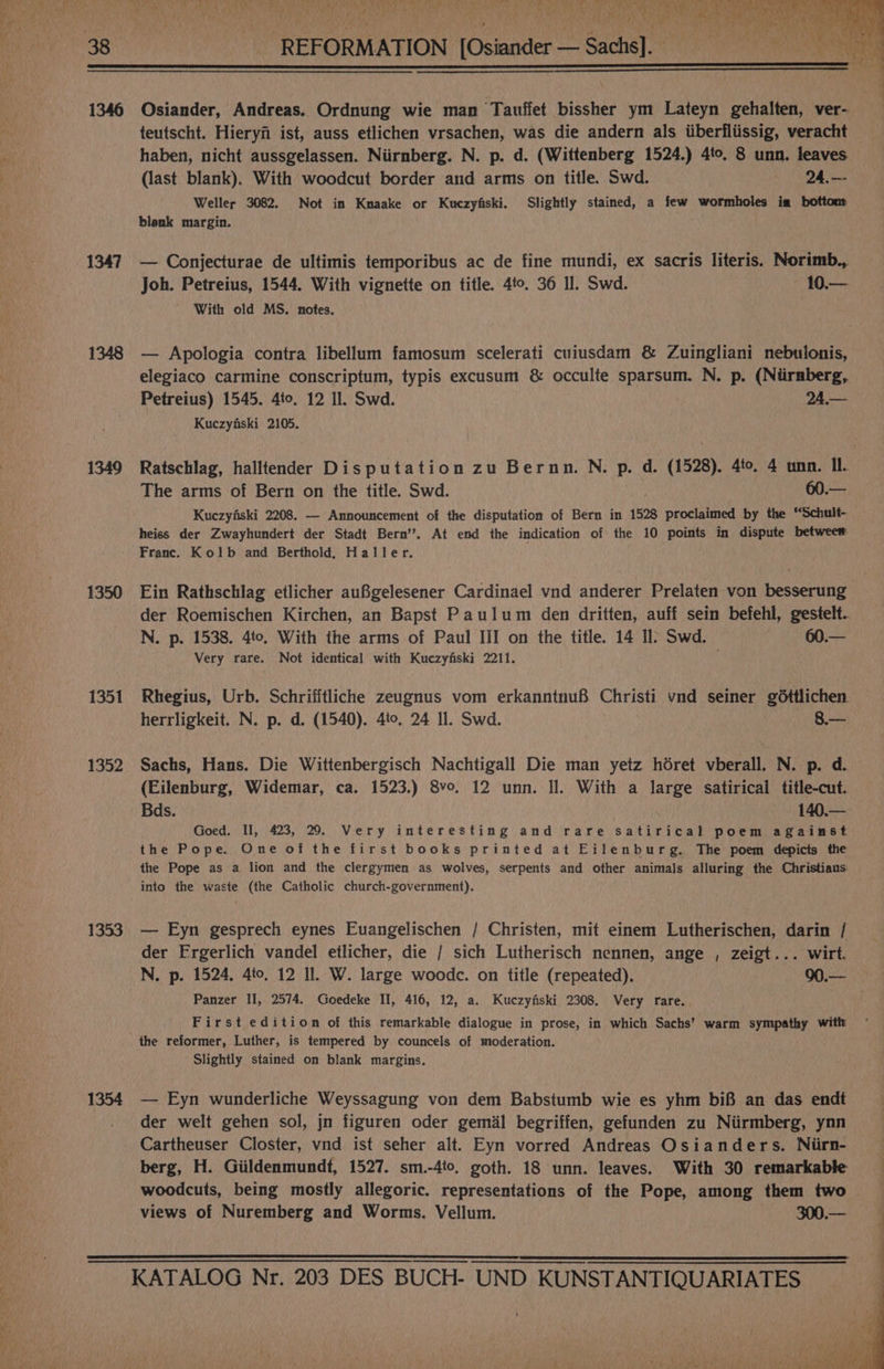 LPN ae Bee Me ee ee | FP SWORE ey Lae Pee ek aT our Aen PPPS eae Oo de Po a Bi ee eet PD Cae Pres YE WHO fy er UN ‘ é , 4) Le Re et en ee Cava ¢ ; SETA ONE ies 2 ys. Z fy ee aby 1346 Osiander, Andreas. Ordnung wie man Tauffet bissher ym Lateyn gehalten, ver- teutscht. Hieryfi ist, auss etlichen vrsachen, was die andern als iiberfliissig, veracht haben, nicht aussgelassen. Niirnberg. N. p. d. (Wittenberg 1524.) 4to. 8 unn. leaves (last blank). With woodcut border and arms on title. Swd. 24.—- Weller 3082, Not im Kmnaake or Kuczyfiski. Slightly stained, a few wormholes im bottom blenk margin. 1347 — Conjecturae de ultimis temporibus ac de fine mundi, ex sacris literis. Norimb., Joh. Petreius, 1544. With vignette on title. 4to. 36 Il. Swd. 10.— With old MS. notes. 1348 — Apologia contra libellum famosum scelerati cuiusdam &amp; Zuingliani nebulonis, elegiaco carmine conscriptum, typis excusum &amp; occulte sparsum. N. p. (Niirnberg, Petreius) 1545. 4to, 12 Il. Swd. 24.— Kuczyfski 2105. The arms of Bern on the title. Swd. 60.— Kuczyfiski 2208. — Announcement of the disputation of Bern in 1528 proclaimed by the “Schult- heics der Zwayhundert der Stadt Bern’. At end the indication of the 10 points in dispute betweem Franc. Kolb and Berthold, Haller. 1350 Ein Rathschlag etlicher auBgelesener Cardinael vnd anderer Prelaten von besserung der Roemischen Kirchen, an Bapst Paulum den dritten, auff sein befehl, gestelt. N. p. 1538. 4to. With the arms of Paul III on the title. 14 Il’ Swd. 60.— Very rare. Not identical with Kuczyfiski 2211. ; 1351 Rhegius, Urb. Schrifftliche zeugnus vom erkanntnuf Christi vnd seiner g6ttlichen herrligkeit. N. p. d. (1540). 4to. 24 Il. Swd. 8.— (Eilenburg, Widemar, ca. 1523.) 8vo, 12 unn. Il. With a large satirical title-cut. Bds. 140.— Goed. II, 423, 209. Very interesting and rare satirical poem against the Pope. One of the first books printed at Eilenburg. The poem depicts the the Pope as a lion and the clergymen as wolves, serpents and other animals alluring the Christians into the waste (the Catholic church-government). 1353 — Eyn gesprech eynes Euangelischen / Christen, mit einem Lutherischen, darin / der Ergerlich vandel etlicher, die / sich Lutherisch nennen, ange , zeigt... wirt. Panzer II, 2574. Goedeke II, 416, 12, a. Kuczyfiski 2308. Very rare. First edition of this remarkable dialogue in prose, in which Sachs’ warm sympathy with the reformer, Luther, is tempered by councels of moderation. Slightly stained on blank margins. 1354 — Eyn wunderliche Weyssagung von dem Babstumb wie es yhm bif an das endt der welt gehen sol, jn figuren oder gemil begriffen, gefunden zu Niirmberg, ynn Cartheuser Closter, vnd ist seher alt. Eyn vorred Andreas Osianders. Niirn- berg, H. Giildenmundt, 1527. sm.-4to, goth. 18 unn. leaves. With 30 remarkable woodcuts, being mostly allegoric. representations of the Pope, among them two views of Nuremberg and Worms. Vellum. 300.— ee