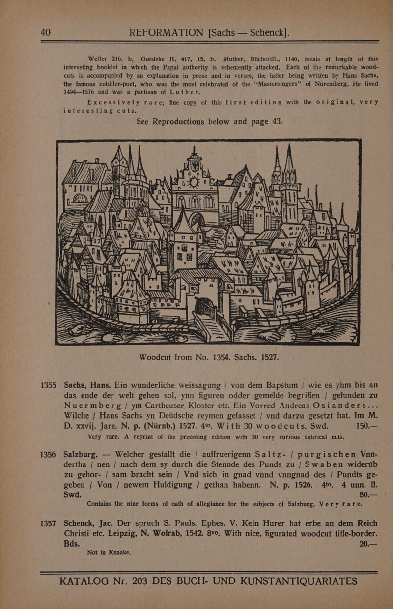 40 REFORMATION [Sachs — Schenck]. 1355 1356 1357 Weller 216. b, Goedeke II, 417, 15, b. Muther, Biicherill., 1146, treats at length of this interesting booklet in which the Papal authority is vehemently attacked. Each of the remarkable wood- cuts is accompanied by an explanation in prose and in verses, the latter being written by Hans Sachs, the famous cobbler-poet, who was the most celebrated of the ‘‘Mastersingers” of Nuremberg. He lived 14941576 and was a partisan of Luther. Excessively rare; fine copy of this first edition with the original, very interesting cuts, See Reproductions below and page 43. Hy pres: i iit) eee a Jy ARG ere NAN ‘ ey ihe as 4 a © ——— Woodcut from No. 1354. Sachs. 1527. Sachs, Hans. Ein wunderliche weissagung / von dem Bapstum / wie es yhm bis an das ende der welt gehen sol, ynn figuren odder gemelde hegriffen / gefunden zu Nuermberg / ym Cartheuser Kloster etc. Ein Vorred Andreas Osianders... Wilche / Hans Sachs yn Deiidsche reymen gefasset / vnd darzu gesetzt hat. Im M. D. xxvij. Jare. N. p. (Niirnb.) 1527. 4t0. With 30 woodcuts. Swd. 150.— Very rare. A reprint of the preceding edition with 30 very curious Satirical cuts. Salzburg. — Welcher gestallt die / auffruerigenn Saltz- / purgischen Vnn- dertha / nen / nach dem sy durch die Stennde des Punds zu /Swaben widertib zu gehor- / sam bracht sein / Vnd sich in gnad vnnd vnngnad des / Pundts ge- geben / Von / newem Huldigung / gethan habenn. N. p. 1526. 4to. 4 unn. Il. Swd. 80.— Contains the nine forms of oath of allegiance for the subjects of Salzburg. Very rare. Schenck, Jac. Der spruch S. Pauls, Ephes. V. Kein Hurer hat erbe an dem Reich Christi etc. Leipzig, N. Wolrab, 1542. 8vo, With nice, figurated woodcut title-border. Bds. 20.— Not in Knaake.