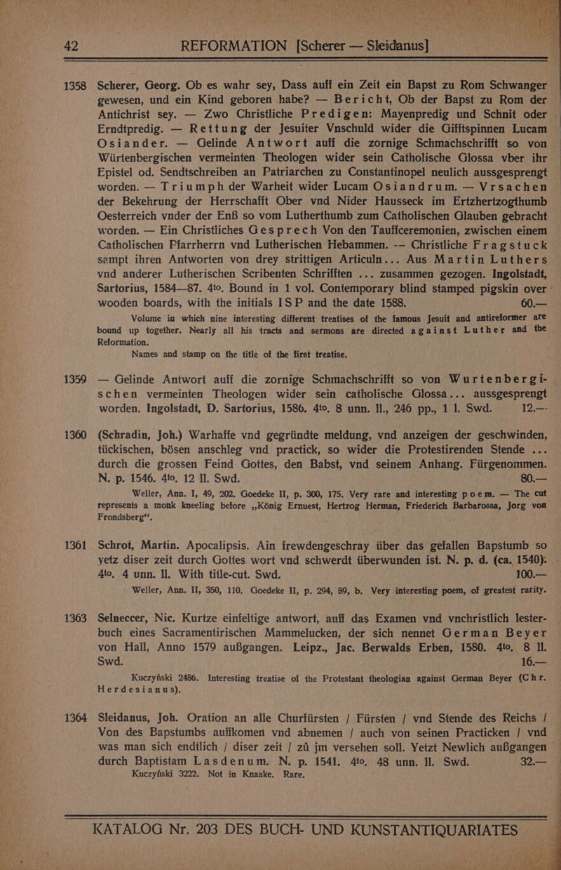 CU EI Ly et aM aL TAR AR aes SAA a Od \ “an fa ese FS ORS Pb ARN 42 REFORMATION [Scherer — Sleidanus] 1358 Scherer, Georg. Ob es wahr sey, Dass auff ein Zeit ein Bapst zu Rom Schwanger gewesen, und ein Kind geboren habe? — Bericht, Ob der Bapst zu Rom der Antichrist sey. — Zwo Christliche Predigen: Mayenpredig und Schnit oder — Erndtpredig. — Rettung der Jesuiter Vuschuld wider die Gifftspinnen Lucam Osiander. — Gelinde Antwort auff die zornige Schmachschrifft so von Wiirtenbergischen vermeinten Theologen wider sein Catholische Glossa vber ihr Epistel od. Sendtschreiben an Patriarchen zu Constantinopel neulich aussgesprengt worden. — Triumph der Warheit wider Lucam Osiandrum. — Vrsachen der Bekehrung der Herrschafft Ober vnd Nider Hausseck im Ertzhertzogthumb Oesterreich vnder der EnB so vom Lutherthumb zum Catholischen Glauben gebracht worden. — Ein Christliches Ges prech Von den Tautfceremonien, zwischen einem Catholischen Pfarrherrn vnd Lutherischen Hebammen. -- Christliche Fragstuck sampt ihren Antworten von drey strittigen Articuln... Aus Martin Luthers vnd anderer Lutherischen Scribenten Schrifften ... zusammen gezogen. Ingolstadt, Sartorius, 1584—87. 4to. Bound in 1 vol. Contemporary blind stamped pigskin over » wooden boards, with the initials IS P and the date 1588. 60.— Volume in which nine interesting different treatises of the famous Jesuit and antireformer are bound up together. Nearly all his tracts and sermons are directed against Luther and the Reformation. Names and stamp on the title of the first treatise. 1359 — Gelinde Antwort auif die zornige Schmachschrifft so von Wurtenbergi- - schen vermeinten Theologen wider sein catholische Glossa... aussgesprengt worden. Ingolstadt, D. Sartorius, 1586. 4to. 8 unn. Il., 246 pp., 1 1. Swd. 12.—- 1360 (Schradin, Joh.) Warhaffe vnd gegriindte meldung, vnd anzeigen der geschwinden, tiickischen, bésen anschleg vnd practick, so wider die Protestirenden Stende ... durch die grossen Feind Gottes, den Babst, vnd seinem Anhang. Fiirgenommen. N. p. 1546. 4to, 12 Il. Swd. 80.— Weller, Ann. I, 49, 202. Goedeke II, p. 300, 175. Very rare and interesting poem. — The cut: represents a monk kneeling before ,,Kénig Ernuest, Hertzog Herman, Friederich Barbarossa, Jorg von Frondsberg*‘. 1361 Schrot, Martin. Apocalipsis. Ain frewdengeschray iiber das gefallen Bapstumb so yetz diser zeit durch Gottes wort vnd schwerdt iiberwunden ist. N. p. d. (ca. 1540). - 4to, 4 unn. Il. With title-cut. Swd. 100.— Weller, Ann. II, 350, 110. Goedeke HI, p. 294, 89, b. Very interesting poem, of greatest rarity. 1363 Selneccer, Nic. Kurtze einfeltige antwort, auff das Examen vnd vnchristlich lester- buch eines Sacramentirischen Mammelucken, der sich nennet German Beyer von Hall, Anno 1579 auBgangen. Leipz., Jac. Berwalds Erben, 1580. 4to. 8 Il. Swd. 16.— Kuczyfiski 2486. Interesting treatise of the Protestant theologian against German Beyer (Chr. Herdesianus). 1364 Sleidanus, Joh. Oration an alle Churfiirsten / Fiirsten / vnd Stende des Reichs / Von des Bapstumbs auffkomen vnd abnemen / auch von seinen Practicken / vnd was man sich endtlich / diser zeit / zi jm versehen soll. Yetzt Newlich auBgangen durch Baptistam Lasdenum. N. p. 1541. 4to, 48 unn. Il. Swd. 32.— Kuezyfiski 3222. Not in Knaake, Rare. KATALOG Nr. 203 DES BUCH- UND KUNSTANTIQUARIATES yf ya aa
