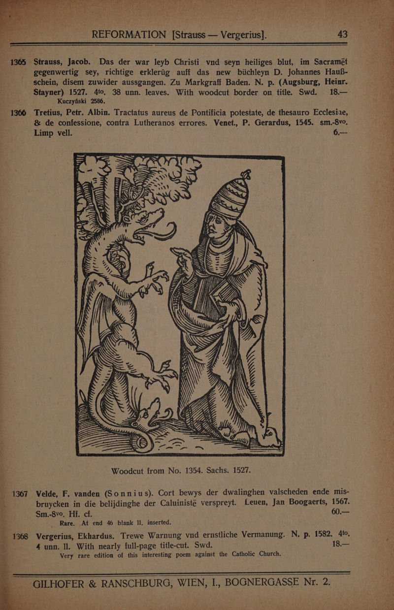 PAN OME ACR RN 8 ME MEN HR cs ' 5M i, fe) Tre ey aN Mla j i t 5, dell» was CUNY e 1365 Strauss, Jacob. Das der war leyb Christi vnd seyn heiliges blut, im Sacramet gegenwertig sey, richtige erklerig auff das new biichleyn D. Johannes Hauf- schein, disem zuwider aussgangen. Zu Markgraff Baden. N. p. (Augsburg, Heinr. Stayner) 1527. 4to, 38 unn. leaves. With woodcut border on title. Swd. 18.— . Kuczyfiski 2586. 1366 Tretius, Petr. Albin. Tractatus aureus de Pontificia potestate, de thesauro Ecclesiae, &amp; de confessione, contra Lutheranos errores. Venet., P. Gerardus, 1545. sm.-8vo. Limp vell. . 6.— ] Ap +4, \ ; i Woodcut from No. 1354. Sachs. 1527. | - 1367 Velde, F. vanden (Sonnius). Cort bewys der dwalinghen valscheden ende mis- i, bruycken in die belijdinghe der Caluiniste verspreyt. Leuen, Jan Boogaerts, 1567. be Sm.-8v0, Hf. cf. 60.—  . - Rare. At end 46 blank ll. inserted. Ky. ib _ 1368 Vergerius, Ekhardus. Trewe Warnung vnd ernstliche Vermanung. N. p. 1582. 4to, a i’ 4 unn. Il. With nearly full-page title-cut. Swd. 18.— thie Very rare edition of this interesting poem against the Catholic Church. ‘ : a i ¥2 __ GILHOFER &amp; RANSCHBURG, WIEN, I., BOGNERGASSE Nr. 2. pe  4 4 } Mi x nn