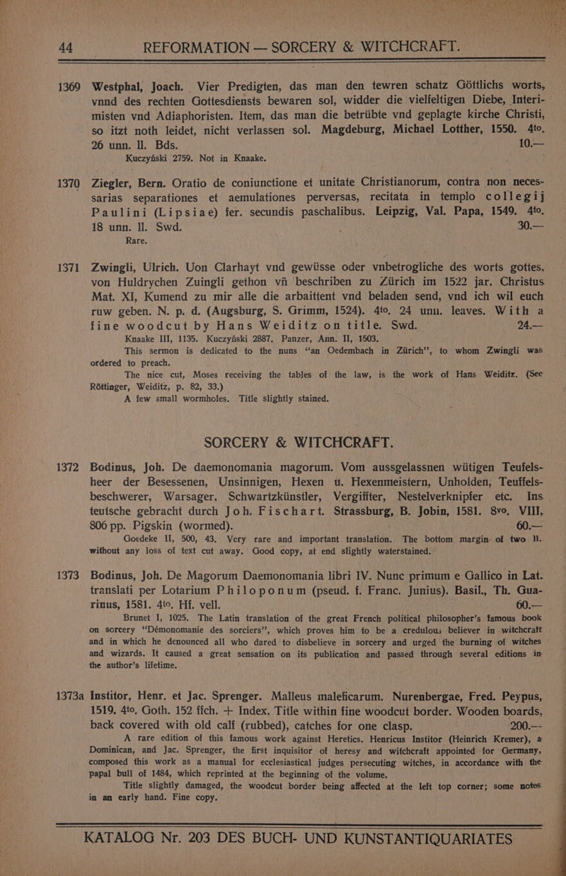 ad REFORMATION — SORCERY &amp; WITCHCRAFT. 1369 1370 1371 1372 1373 1373a Westphal, Joach. Vier Predigten, das man den tewren schatz Gdottlichs worts, vnnd des rechten Gottesdiensts bewaren sol, widder die vielfeltigen Diebe, Interi- misten vnd Adiaphoristen. Item, das man die betriibte vnd geplagte kirche Christi, so itzt noth leidet, nicht verlassen sol. Magdeburg, Michael Lotther, 1550. 4to. 26 unn. ll. Bds. 10.— Kuczyfski 2759. Not in Knaake. i Ziegler, Bern. Oratio de coniunctione et unitate Christianorum, contra non neces- sarias separationes et aemulationes perversas, recitata in templo collegij Paulini (Lipsiae) fer. secundis paschalibus. Leipzig, Val. Papa, 1549, 4to. 18 unn. Il. Swd. . 30.— Rare. Zwingli, Ulrich. Uon Clarhayt vnd gewiisse oder vnbetrogliche des worts gottes, von Huldrychen Zuingli gethon vi beschriben zu Ziirich im 1522 jar. Christus Mat. XI, Kumend zu mir alle die arbaittent vnd beladen send, vnd ich wil euch ruw geben. N. p. d. (Augsburg, S. Grimm, 1524). 4to, 24 unn. leaves. With a fine woodcut by Hans Weiditz on title. Swd. 24.— Knaake III, 1135. Kuczyfiski 2887. Panzer, Ann. II, 1503. This sermon is dedicated to the nuns ‘‘an Oedembach in Ziirich’’, to whom Zwingli was ordered to preach. The nice cut, Moses receiving the tables of the law, is the work of Hans Weiditz. (See Réttinger, Weiditz, p. 82, 33.) A few small wormholes. Title slightly stained. SORCERY &amp; WITCHCRAFT. Bodinus, Joh. De daemonomania magorum. Vom aussgelassnen wiitigen Teufels- heer der Besessenen, Unsinnigen, Hexen wu. Hexenmeistern, Unholden, Teuffels- beschwerer, Warsager, Schwartzkiinstler, Vergifiter, Nestelverknipfer etc. Ins teutsche gebracht durch Joh. Fischart. Strassburg, B. Jobin, 1581. 8vo, VIII, 806 pp. Pigskin (wormed). 60.— Goedeke II, 500, 43. Very rare and important translation. The bottom margin of two ll. without any loss of text cut away. Good copy, at end slightly waterstained. Bodinus, Joh. De Magorum Daemonomania libri IV. Nunc primum e Gallico in Lat. translati per Lotarium Philoponum (pseud. f. Franc. Junius). Basil., Th. Gua- rinus, 1581. 4to, Hf. vell. 60.— Brunet I, 1025. The Latin translation of the great French political philosopher’s famous book on sorcery ‘‘Démonomanie des sorciers’’, which proves him to be a credulous believer in witchcraft and in which he denounced all who dared to disbelieve in sorcery and urged the burning of witches and wizards. It caused a great sensation on its publication and passed through several editions in the author’s lifetime. Institor, Henr. et Jac. Sprenger. Malleus maleficarum. Nurenbergae, Fred. Peypus,. 1519. 4to. Goth. 152 ffch. + Index. Title within fine woodcut border. Wooden boards, back covered with old calf (rubbed), catches for one clasp. 200.—- A rare edition of this famous work against Heretics. Henricus Institor (Heinrich Kremer), 2 Dominican, and Jac. Sprenger, the first inquisitor of heresy and witchcraft appointed for Germany, composed this work as a manual for ecclesiastical judges persecuting witches, in accordance with the papal bull of 1484, which reprinted at the beginning of the volume. Title slightly damaged, the woodcut border being affected at the left top corner; some notes: in an early hand. Fine copy.