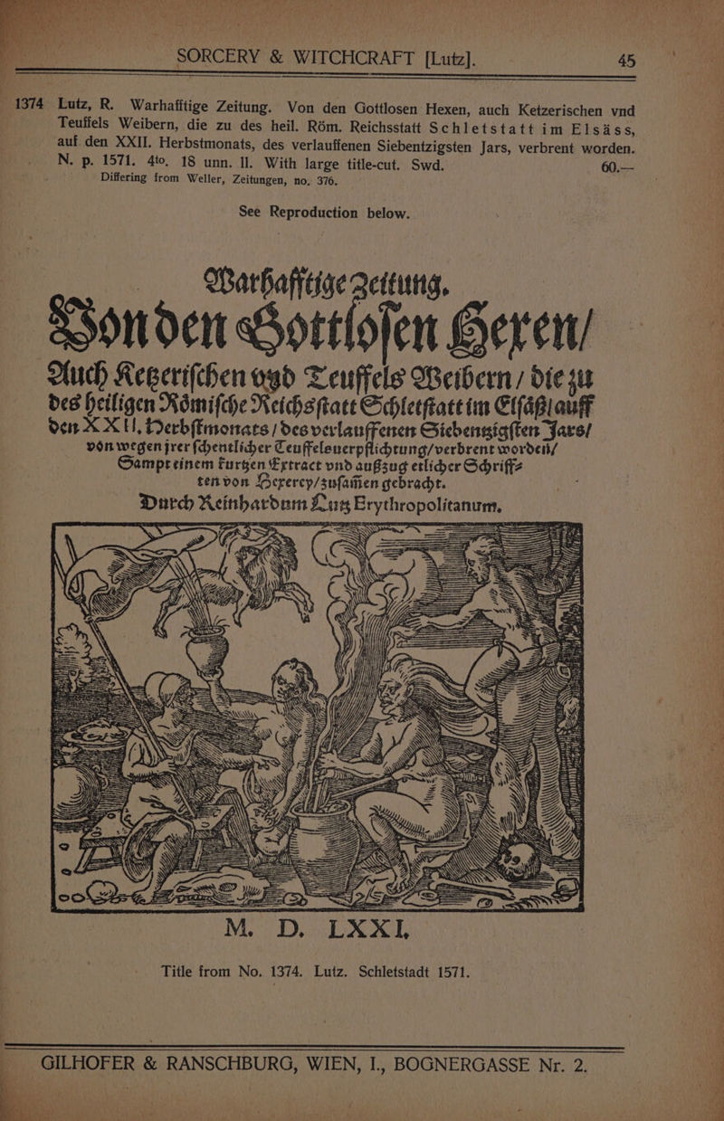Tr EASY CRY ma ete Ae on te ten BO Oe GM Leh ek . riyy 4 ‘a dah f es SORCERY &amp; WITCHCRAFT [Lutz]. 45  . 1374 Lutz, R. Warhafitige Zeitung. Von den Gottlosen Hexen, auch Ketzerischen vnd Teuffels Weibern, die zu des heil. Rém. Reichsstatt Schletstatt im Elsidss, auf. den XXII. Herbstmonats, des verlauffenen Siebentzigsten Jars, verbrent worden. N. p. 1571. 4to, 18 unn. Il. With large title-cut. Swd. 60.— Differing from Weller, Zeitungen, no, 376. See Reproduction below. Warhafiige geteuttg, Ponden Sortlojen Geren/ uch Keserifthen ogd Teuffels Weibern / die su des Heiligen Romifche Neihs tate Gchleeftace im Efagiaulk den XX, Derbfimonats / des verlanFenen Giebensig(tens yare/ von wegen jrer fentlidher Ten ffelenerpflidtung/verbrent wordei/ Sampreinem Furgen Egtract vnd aufssug etlider Gdriffz tenvon Oerercp/sufaiien gebradt. Dard Reinhardam Luts Erythropolitanum, % hak Si Z : : y y a ‘4 hon we! re es 3 he Zs earth fae ar Utell MSG A Nc We A, ig ge * Pitta s ; Mec af Title from No. 1374. Lutz. Schletstadt 1571. GILHOFER &amp; RANSCHBURG, WIEN, I., BOGNERGASSE Nr. 2. } wae ke be &amp; “oy j pe : RS ae me = >