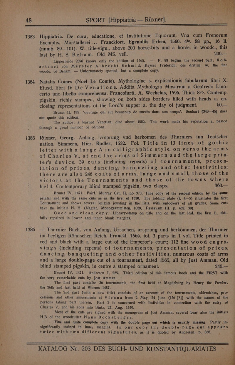 ests itismntemn a ee tax ei A Oe 1383 Hippiatria. De cura, educatione, et Institutione Equorum, Vna cum Frenorum Exemplis. Marstallerei... Franckfort, Egenolifs Erben, 1500. 4to. 88 pp., 16 Il. (numb. 89—101). W. title-vign., above 200 horse-bits and a horse, in woodc., this last by H. S. Beham. Old MS. vell. 200.— Lipperheide 2896 knows only the edition of 1505. — PP. 88 begins the second part: R o b- artznei von Meyster Albrecht Schmi d, Keyser Friderich, des dritten w. the tine woode, of Beham. — Unfortunately spotted, but a complete copy. 1384 Natalis Comes (Noél Le Comte). Mythologiae s. explicationis fabularum libri X. Eiusd. libri IV De Venatione. Addita Mythologia Musarum a Geofredo Lino- cerio uno libello comprehensa. Francofurti, A. Wechelus, 1596. Thick 8vo. Contemp. pigskin, richly stamped, showing on both sides borders filled with heads a. en- closing representations of the Lord’s supper a. the day of judgment. 60.— Brunet Il, 185: ‘ouvrage qui eut beaucoup de succés dans son temps’. Souhart (343—45) does not quote this edition. The author, a learned Venetian, died about 1582. This work made his reputation a, passed through a great number of editions. 1385 Riixner, Georg. Anfang, vrsprung vnd herkomen des Thurniers inn Teutscher nation. Simmern, Hier. Rodler, 1532. Fol. Title in 13 lines of gothic letter witha large Aincalligraphic style, on verso the arms of Charles V., at end the arms of Simmern and the large prin- ter’s device. 39 cuts (including repeats) of tournaments, presen- tation of prizes, dancing, banqueting and other festivities; there are.also 246 coats of arms, large and small, those of the victors at the Tournaments and those of the towns where held. Contemporary blind stamped pigskin, two clasps. 360.— Brunet IV, 1471. Fairf. Murray Cat. II, no 373. Fine copy of the second edition by the same printer and with the same cuts as in the first of 1530. The folding plate (f. 4—5) illustrates the first Tournament and shows several knights jousting in the lists, with onlookers of all grades. Some cuts have the initials H. H. (Nagler, Monogrammisten, 1039. Passavant III, p. 452, 30). Good and clean copy. Library-stamp on title and on the last leaf, the first ll. skil- fully repaired in lower and inner blank margins. 1386 — Thurnier Buch, von Anfang, Ursachen, ursprung und herkommen, der Thurnier im heyligen R6mischen Reich. Franckf. 1566. fol. 3 parts in 1 vol. Title printed in red and black with a large cut of the Emperor’s court; 112 fine wood engra- vings (including repeats) of tournaments, presentation of prices, dancing, banqueting and other festivities, numerous coats of arms and a large double-page cut of a tournament, dated 1565, all by Jost Amman. Old blind stamped pigskin, in centre a stamped ornament. 240.— Brunet IV, !471. Andresen I, 225. Third edition of this famous book and the FIRST with the very remarkable cuts by Jost Amman. The first part contains 36 tournaments, the first held at Magdeburg by Henry the Fowler, the 36th and last held at Worms 1487. The 2nd part (with a new title) consists of an account of the tournaments, skirmishes, pro- cessions and other amusements at Vienna from 2 May—24 June (156[?]) with the names of the persons taking part therein. Part 3 is concerned with festivities in connection with the entry of Charles V. and his sons into Bintz, 22. Aug. 1549. Most of the cuts are signed with the monogram of Jost Amman, several bear also the initials HB of the woodcutter Hans Bocksberger. fe Fine and quite complete copy with the double page cut which is usually missing. Partly in- significantly stained in inner margins. In our copy the double page cut appears twice with two different signatures, as it is quoted by Andresen, p. 358. . KATALOG Nr. 203 DES BUCH- UND KUNSTANTIQUARIATES >