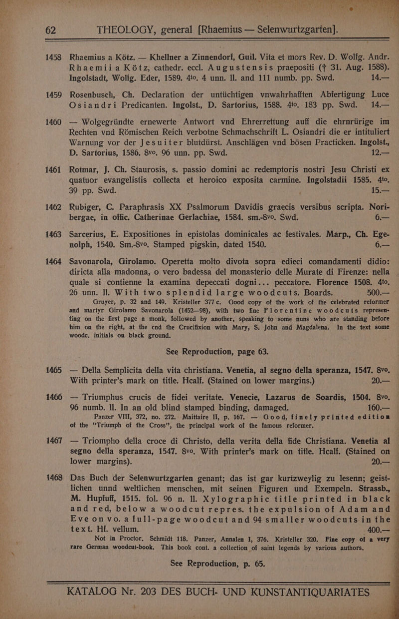 a —— 62 8 Ue LD Ay Od Ne 9 oat ie Cane No 1? MNES aS SEIT aR Ree fy Be REE THEOLOGY, general [Rhaemius — Selenwurtzgarten]. 1458 1459 1460 1461 1462 1463 1464 1465 1466 1467 1468 Rhaemius a Kétz. — Khellner a Zinnendorf, Guil. Vita et mors Rev. D. Wolfg. Andr. Rhaemiia K6tz, cathedr. eccl Augustensis praepositi (f 31. Aug. 1588). Ingolstadt, Wolig. Eder, 1589. 4to. 4 unn. Il. and 111 numb. pp. Swd. 14,— Rosenbusch, Ch. Declaration der untiichtigen vnwahrhafiten Abfertigung Luce Osiandri Predicanten. Ingolst., D. Sartorius, 1588. 4to. 183 pp. Swd. 14.— — Wolgegriindte ernewerte Antwort vnd Ehrerrettung auff die ehrnriirige im Rechten vnd R6mischen Reich verbotne Schmachschrift L. Osiandri die er intituliert Warnung vor der Jesuiter blutdiirst. Anschlagen vnd bésen Practicken. Ingolst., Rotmar, J. Ch. Staurosis, s. passio domini ac redemptoris nostri Jesu Christi ex quatuor evangelistis collecta et heroico exposita carmine. Ingolstadii 1585. 4to. 39 pp. Swd. 15.— Rubiger, C. Paraphrasis XX Psalmorum Davidis graecis versibus scripta. Nori- bergae, in offic. Catherinae Gerlachiae, 1584. sm.-8v0. Swd. 6.— Sarcerius, E. Expositiones in epistolas dominicales ac festivales. Marp., Ch. Ege- nolph, 1540. Sm.-8v0, Stamped pigskin, dated 1540. 6.— Savonarola, Girolamo. Operetta molto divota sopra edieci comandamenti didio: diricta alla madonna, o vero badessa del monasterio delle Murate di Firenze: nella quale si contienne la examina depeccati dogni... peccatore. Florence 1508. 4to. 26 unn. Il. With two splendid large woodcuts. Boards. 500.— Gruyer, p. 32 and 149. Kristeller 377c. Good copy of the work of the celebrated reformer and martyr Girolamo Savonarola (1452—98), with two fine Florentine woodcuts represen- ting on the first page a monk, followed by another, speaking to some nuns who are standing before him on the right, at the cnd the Crucifixion with Mary, S: John and Magdalena. In the text some woode, initials om black ground. See Reproduction, page 63. — Della Semplicita della vita christiana. Venetia, al segno della speranza, 1547. 8vo. With printer’s mark on title. Hcalf. (Stained on lower margins.) 20.— — Triumphus crucis de fidei veritate. Venecie, Lazarus de Soardis, 1504. 8vo. 96 numb. Il. In an old blind stamped binding, damaged. 160.— Panzer VIII, 372, no. 272. Maittaire Il, p. 167. — Good, finely printed edition of the “Triumph of the Cross”, the principal work of the famous reformer. — Triompho della croce di Christo, della verita della fide Christiana. Venetia al segno della speranza, 1547. 8vo, With printer’s mark on title. Hcalf. (Stained on lower margins). 20.— Das Buch der Selenwurtzgarten genant; das ist gar kurizweylig zu lesenn; geist- lichen unnd weltlichen menschen, mit seinen Figuren und Exempeln. Strassb., and red, below a woodcut repres. the expulsion of Adam and Eveonvo.a full-page woodcut and 94 smaller woodcuts in the text. Hf. vellum. -400.— rare German woodcut-book. This book cont. a collection of saint legends by various authors. See Reproduction, p. 65. jis si ye ‘Kr