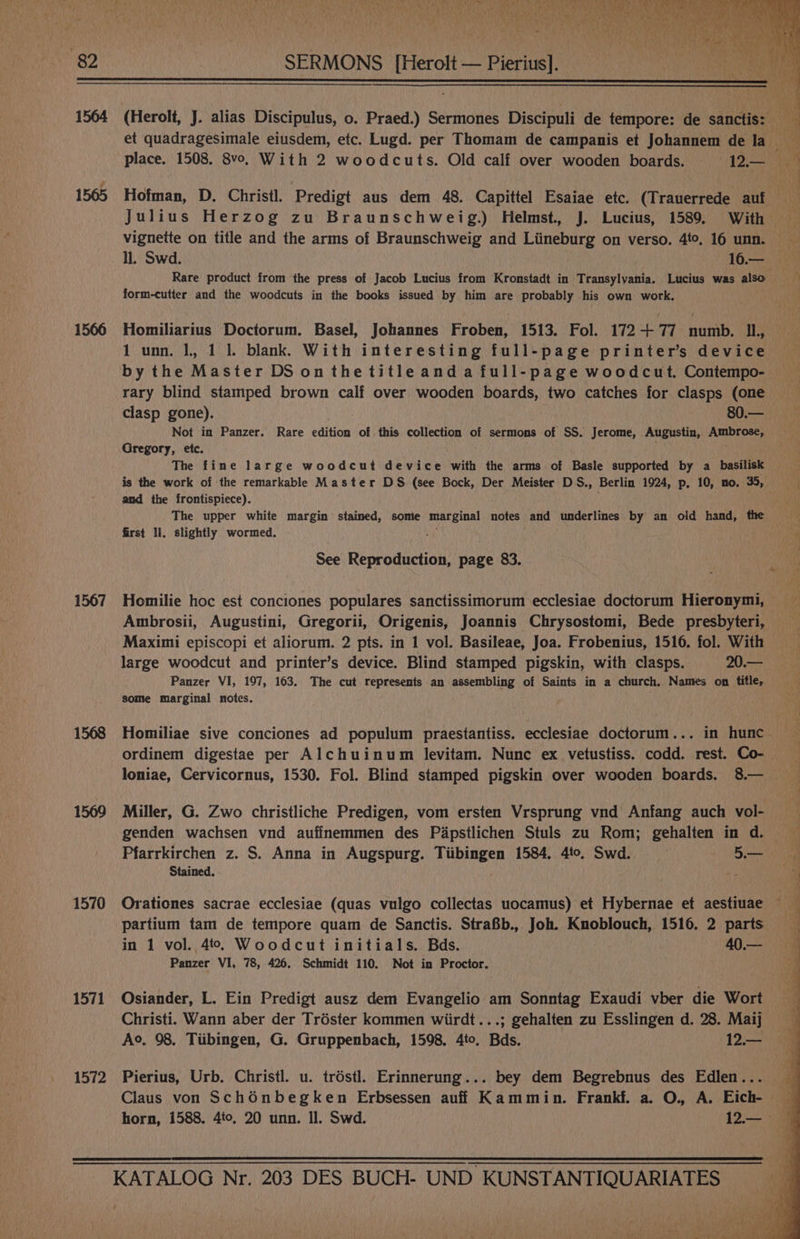 1565 1566 1567 1568 1569 1570 1571 1572 Hofman, D. Christl. Predigt aus dem 48. Capittel Esaiae etc. (Trauerrede aut Julius Herzog zu Braunschweig.) Helmst. J. Lucius, 1589. With ll. Swd. 16.— Rare product from the press of Jacob Lucius from Kronstadt in Transylvania. Lucius was also form-cutter and the woodcuts in the books issued by him are probably his own work. Homiliarius Doctorum. Basel, Johannes Froben, 1513. Fol. 172+ 77 numb. IL, 1 unn. |, 1 1. blank. With interesting full-page printer’s device by the Master DS onthetitleanda full-page woodcut. Contempo- rary blind stamped brown calf over wooden boards, two catches for clasps (one clasp gone). aa: 80.— Not in Panzer. Rare edition of this collection of sermons of SS. Jerome, Augustin, Ambrose, Gregory, etc. The fine large woodcut device with the arms of Basle supported by a basilisk is the work of the remarkable Master DS (see Bock, Der Meister DS., Berlin 1924, p, 10, no. 35, and the frontispiece). The upper white margin stained, some marginal notes and underlines by an old hand, the first Il. slightly wormed. See Reproduction, page 83. Ambrosii, Augustini, Gregorii, Origenis, Joannis Chrysostomi, Bede presbyteri, Maximi episcopi et aliorum. 2 pts. in 1 vol. Basileae, Joa. Frobenius, 1516. fol. With large woodcut and printer’s device. Blind stamped pigskin, with clasps. 20 Panzer VI, 197, 163. The cut represents an assembling of Saints in a church, Names on fifle, some marginal notes. ordinem digestae per Alchuinum levitam. Nunc ex vetustiss. codd. rest. Co- Miller, G. Zwo christliche Predigen, vom ersten Vrsprung vnd Anfang auch vol- genden wachsen vnd auffnemmen des Papstlichen Stuls zu Rom; gehalten in d. Pfarrkirchen z. S. Anna in Augspurg. Tiibingen 1584, 4to, Swd. 5.— Stained. ie partium tam de tempore quam de Sanctis. StraBb., Joh. Knoblouch, 1516. 2 parts in 1 vol. 4. Woodcut initials. Bds. 40.— Panzer VI, 78, 426. Schmidt 110. Not in Proctor. Osiander, L. Ein Predigt ausz dem Evangelio am Sonntag Exaudi vber die Wort Christi. Wann aber der Tréster kommen wiirdt...; gehalten zu Esslingen d. 28. Maij