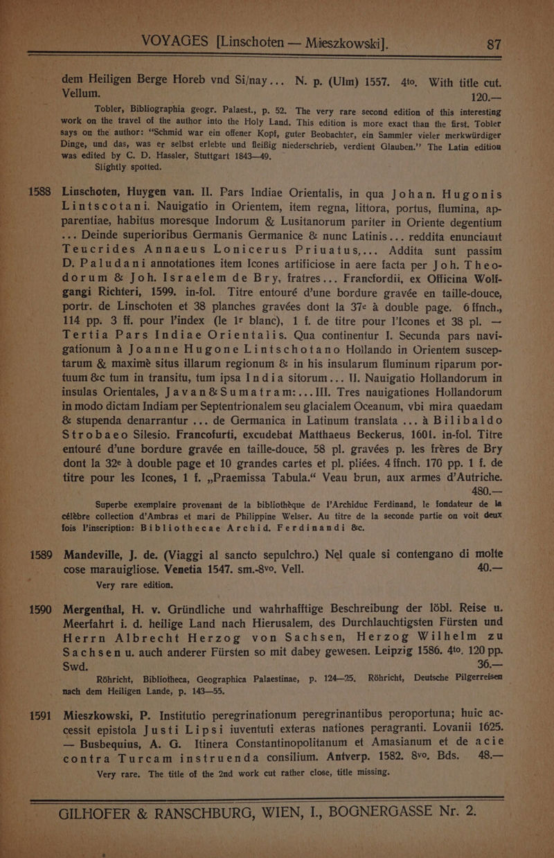 Tee ie | : “4 a, v “a Ao + J at ty ah t,* Ris * moe, ‘ ee ‘ 7) ‘ / Tobler, Bibliographia geogr. Palaest., p. 52. The very rare second edition of this interesting work on the travel of the author into the Holy Land. This edition is more exact than the first. Tobler Says on the author: “Schmid war ein offener Kopf, guter Beobachter, ein Sammler vieler merkwiirdiger Dinge, und das, was er selbst erlebte und fleifig niederschrieb, verdient Glauben.’’ The Latin edition was edited by C. D. Hassler, Stuttgart 1843—49, Slightly spotted. Linschoten, Huygen van. II. Pars Indiae Orientalis, in qua Johan. Hugonis Lintscotani. Nauigatio in Orientem, item regna, littora, portus, flumina, ap- parentiae, habitus moresque Indorum &amp; Lusitanorum pariter in Oriente degentium D. Paludani annotationes item Icones artificiose in aere facta per Joh. Theo- dorum &amp; Joh. Israelem de Bry, fratres... Francfordii, ex Officina Wolf- 114 pp. 3 ff. pour index (le 1t blanc), 1 f. de titre pour l’Icones et 38 pl. — Tertia Pars Indiae Orientalis. Qua continentur I. Secunda pars navi- gationum 4 Joanne Hugone Lintschotano Hollando in Orientem suscep- tarum &amp; maximeé situs illarum regionum &amp; in his insularum fluminum riparum por- tuum &amp;c tum in transitu, tum ipsa India sitorum... I]. Nauigatio Hollandorum in in modo dictam Indiam per Septentrionalem seu glacialem Oceanum, vbi mira quaedam &amp; stupenda denarrantur ... de Germanica in Latinum translata ... a Bilibaldo Strobaeo Silesio. Francofurti, excudebat Matthaeus Beckerus, 1601. in-fol. Titre titre pour les Icones, 1 f. ,,Praemissa Tabula.“ Veau brun, aux armes d’Autriche. % 480.— Superbe exemplaire provenant de la bibliothéque de l’Archiduc Ferdinand, le fondateur de la fois Vinscription: Bibliothecae Archid. Ferdinandi &amp;c. Very rare edition. Meerfahrt i. d. heilige Land nach Hierusalem, des Durchlauchtigsten Firsten und Herrn Albrecht Herzog von Sachsen, Herzog Wilhelm zu Sachsen u. auch anderer Fiirsten so mit dabey gewesen. Leipzig 1586. 4to, 120 pp. Swd. . 36.—