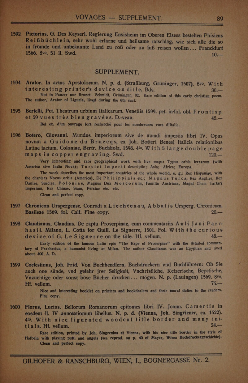St ee et eee te Ve ee se ha en FS ce aes Bia RYE Et yA NR Thy es, LE apr fired Mies Nt a Nie a VOYAGES — SUPPLEMENT. 89 cme 1592 Pictorius, G. Des Keyserl. Regierung Ensisheim im Oberen Elsess bestelten Phisicus Rei8Bbiichlein, sehr wohl erfarne und heilsame ratschlig, wie sich alle die so in frémde und unbekannte Land zu roB oder zu fu8 reisen wollen... Franckfurt 1566. 8vo, 51 ll. Swd. 1s SUPPLEMENT. 1594 Arator. In actus Apostolorum. N. p. d. (StraBburg, Griininger, 1507). 8v°. With interesting printer’s device on title. Bds. . 30. Not in Panzer nor Brunet. Schmidt, Griininger, 82. Rare edition of this early christian poem. The author, Arator of Liguria, lived during the 6th cent. 1595 Bertelli, Pet. Theatrum urbium Italicarum. Venetiis 1599. pet. in-fol. obl. Frontis p. et 59 vuestrés bien gravées. D.-veau. 48,— Bel ex. d’un ouvrage fort recherché pour les nombreuses vues d’ltalie. 1596 Botero, Giovanni. Mundus imperiorum sive de mundi imperiis libri IV. Opus 4 novum a Guidone du Bruecqs, ex Joh. Botteri Benesi Italicis relationibus i Latine factum. Coloniae, Bertr. Buchholz, 1598. 4. With 5 large double page maps in copper engraving. Swd. 120.— Very interesting and rare geographical work with five maps: Typus orbis terrarum (with America sive India Nova); Turcici Imperii descriptio; Asia; Africa; Europa. The work describes the most important countries of the whole world, e. g.: Rex Hispaniae, with the chapters Novus orbis (America), De Philippinis etc; Magnus Turca, Rex Angl.ae, Rex Daniae, Sueciae, Poloniae, Magnus Dux Moscorum, Familia Austriaca, Magni Cham ‘Tartari imperium, Rex Chinae, Siam, Persiae etc. etc. Clean and perfect copy. 1597 Chronicon Urspergense. Conradi a Liechtenau, A bbatis Ursperg. Chronicum. a. Basileae 1569. fol. Calf. Fine copy. 20.— 1598 Claudianus, Claudius. De raptu Proserpinae, cum commentariis Auli Jani Parr- hasii. Milano, L. Cotta for Guill. Le Signerre, 1501. Fol. With the curious device of G. Le Signerre on the title. Hf. vellum. 48.— Early edition of the famous Latin epic “The Rape of Proserpine” with the detailed commen- tary of Parrhasius, a humanist living at Milan. The author Claudianus was an Egyptian and lived about 400 A.D. 1599 Coelestinus, Joh. Frid. Von Buchhendlern, Buchdruckern vnd Buchfiihrern: Ob Sie auch one siinde, vnd gefahr jrer Seligkeit, Vnchristliche, Ketzerische, Bepstische, Vnziichtige oder sonst bése Biicher drucken... mégen. N. p. (Lauingen) 1569. 8vo, Hf. vellum. 5.— ‘ Nice and interesting booklet on printers and bookdealers and their moral duties to the readers. pel Fine copy. Florus, Lucius. Bellorum Romanorum epitomes libri IV. Joann. Camertis in eosdem il. IV annotationum libellus. N. p. d. (Vienna, Joh. Singriener, ca. 1522). 4to. With nice figurated woodcut title border and many ini- tials. Hf. vellum. ) 24.— Rare edition, printed by Joh. Singrenius at Vienna, with his nice title border in the style ot Holbein with playing putti and angels (see reprod. on p. 40 of Mayer, Wiens Buchdruckergeschichte). Clean and perfect copy.