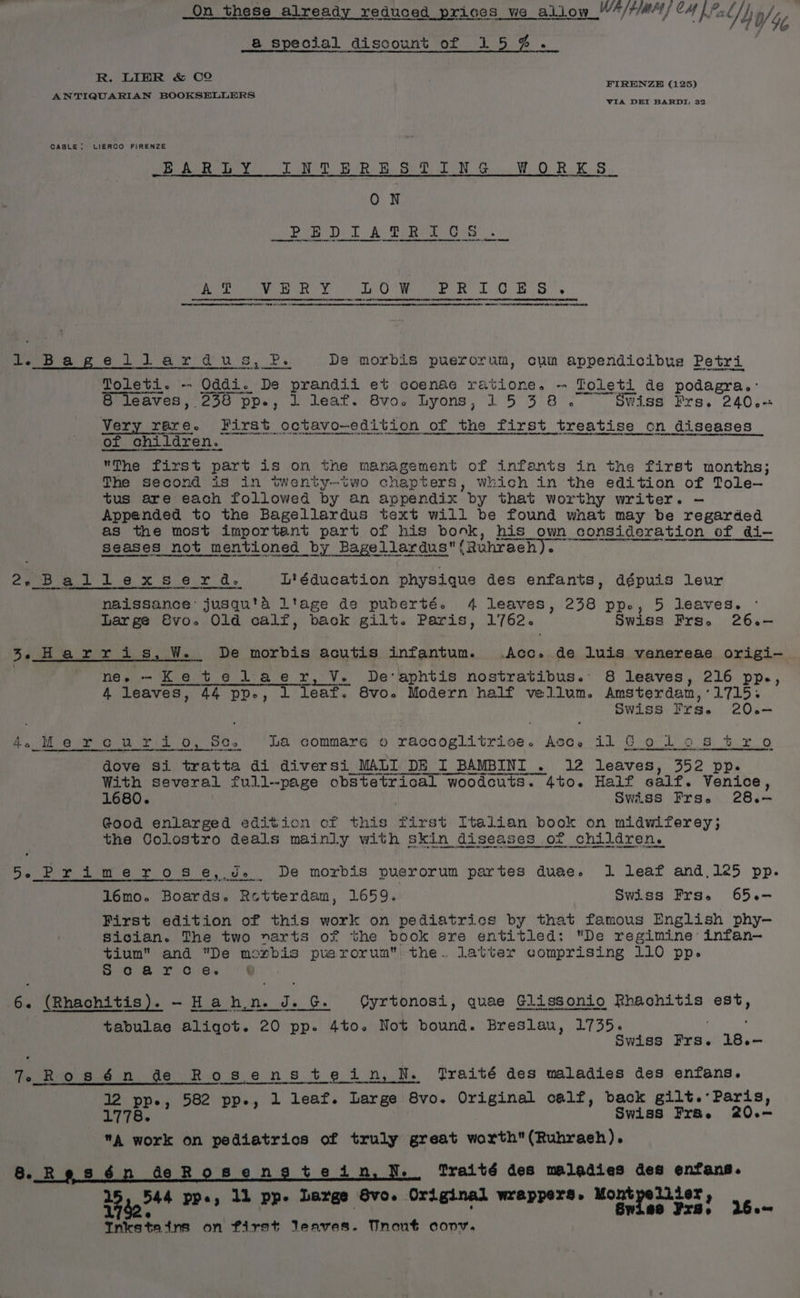 Qn these already reduced prices we allow NOL OMALEM Kal] frag], @ special discount of 15%. R. LIER &amp; CO ANTIQUARIAN BOOKSELLERS FIRENZE (125) VIA DEI BARDI, 32 CABLE: LIERCO FIRENZE EB ALR: DY ON Rs te Ghee a Ge WO RK §.. ON Dea Dil Ao RERME OS eee ae ate net” ee a et te 1 Gui aS CBE ae GRATER I WB IN “gi a 0 Be ae ae a ot Cine re Se centienansmmenamsnenpaeeibameenesttadieatiiiniietieoae Ne Nee me lh a a Pens Sol er! aU BPs De morbis puerorum, cui appendicibus Petri Toleti. - “Oddi. De pranaii et coenae ratione. - Toleti de podagra,- 8 leaves, 2358 pp., 1 leaf. 8vo. Lyons, 1538. £xSwWiss Prs. 240.+ Very rare. First octavo—edition of the first treatise on diseases 02) '0 children. ON Or ma Pe Ras eee The first part is on the management of infants in the first months; The second is in twenty-two chapters, which in the edition of Tole— tus are each followed by an appendix by that worthy writer. — Appended to the Bagellardus text will be found what may be regarded as the most important part of his bonk, his own consideration of di- seases not mentioned by Bagellardus{Ruhraeh). 2oer won Le x 8 6 ry Oe Ligducation physique des enfants, dépuis leur naissance’ jusqu'a ltage de puberté. 4 leaves, 238 pp., 5 leaves. Large 8vo. Old calf, back gilt. Paris, 1762. Swiss Frs. 26.— 3. Harris, W. De morbis acutis infantum. .Acc. de luis vanereae origi- new -Ketelaer, Ve. De'aphtis nostratibus. 8 leaves, 216 pp., 4 leaves, 44 pp., 1 leaf. 8vo. Modern half vellum. Amsterdam,:'1715. Swiss Frse 20.6-— 4. Mercurio, Sc. ha commare o raccoglitrisce. Acc, il Go los tro dove si tratta di diversi_MALI DE I BAMBINI . 12 leaves, 352 pp. a a ee i ee tr With several full-page obstetrical woodcuts. 4to. Half eaif. Venice, 1680. : Swiss Frs. 28.- Good enlarged edition cf this rst Italian book on midwiferey; the Colostro deals mainly with. gay diseases or children. 5-5 Primerose, Jd. De morbis puerorum partes duae. 1 leaf and,125 pp. 16mo. Boards. Retterdam, 1659. Swiss Frs. 65.- First edition of this worl on pediatrics by that famous English phy- Sician. The two narts of the book ere entitled: De regimine infan- tium and De moxbis puerorum the. latter comprising 110 pp. So arc 6. nee ett) 5 me ei tabulae aliqot. 20 pp. 4to. Not bound. Breslau, 1735. Swiss ane 18.— . (Rhachitis). - Hahn. i. G. OQyrtonosi, quae Glissonio Rhachitis est, 7, Rosén de Rosenstein, N. Praité des maladies des enfans. 12 pp., 582 pp., 1 leaf. Large 8vo. Original calf, back gilt.: Paris, 1 78. Swiss Fr&amp; e 20.— aA work on pediatrics of truly great worth(Ruhraeh). deRosengtead . Traité des maladies des enfans. ry * 4 « Or wre YS. Mont Lier, Bente ee vem nnee ross OSLEANGS BETES Ss Tae ral 26.~ ® Inkstaitns on first leaves. Tnent conv.