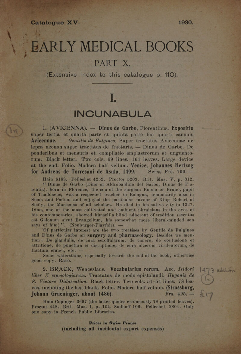 ARLY MEDICAL BOOKS ae PART X. (Extensive index to this catalogue p. 110). I. INCUNABULA 1. (AVICENNA). — Dinus de Garbo, Florentinus. Expositio super mate et quarta parte et quinta parte fen quarti canonis Fey 2 Avicennae. — Gentilis de Fulgineo. Super tractatus Avicennae de gil aeeenes lepra necnon super tractatus de fracturis. — Dinus de Garbo. De --___- ponderibus et mensuris et compilatio emplastrorum et unguento- rum. Black letter. Two cols. 69 lines. 164 leaves. Large device at the end. Folio. Modern half vellum. Venice, Johannes Hertzog for Andreas de Torresani de Asula, 1499. Swiss Frs. 700. — he re ae Hain 6168. Pellechet 4252. Proctor 5203. Brit. Mus. V, p. 312. By tee me ‘‘ Dinus de Garbo (Dino or Aldrobaldino del Garbo, Dinus de Flo- eS See rentia), born in Florence, the son of the surgeon Buono or Bruno, pupil -~——saoof Thaddaeus, was a respected teacher in Bologna, temporarily also in Siena and Padua, and enjoyed the particular favour of King Robert of ! Sicily, the Maecenas of all scholars. He died in his native city in 1327. Dino, one of the most cultivated and eminent physicians in the eyes of his contemporaries, showed himself a blind adherent of tradition (secutus est Galenum sicut Evangelium, his somewhat more liberal-minded son = says of him)’’. (Neuburger-Playfair). — as re “Of particular interest are the two treatises by Gentile de Fulgineo ee and Dinus de Garbo on surgery and pharmacology. Besides we men- ss tion: De glandulis, de cura scroffularum, de cancro, de contusione et attritione, de punctura et disruptione, de cura uleerum virulentorum, de ok . f _ fractura cranci, etc. — Ta % Some waterstains, especially towards the end of the book, otherwise ee good copy. Rare. Pe a: 2. BRACK, Wenceslaus. Vocabularius rerum. Acc. Isidori a% liber X etymologiarum. Tractatus de modo epistolandi. Hugonis de + S. Victore Didascalion. Black letter. Two cols. 51-54 lines. 78 lea- ves, including the last blank. Folio. Modern half vellum. (Strassburg, Johann Grueninger, about 1486). Hain-Copinger 3697 (the latter quotes erroneously 78 printed leaves). - one copy in French Public Libraries. hk, Ny hekin me : cian is i}! > ya * Me eg RE eer h