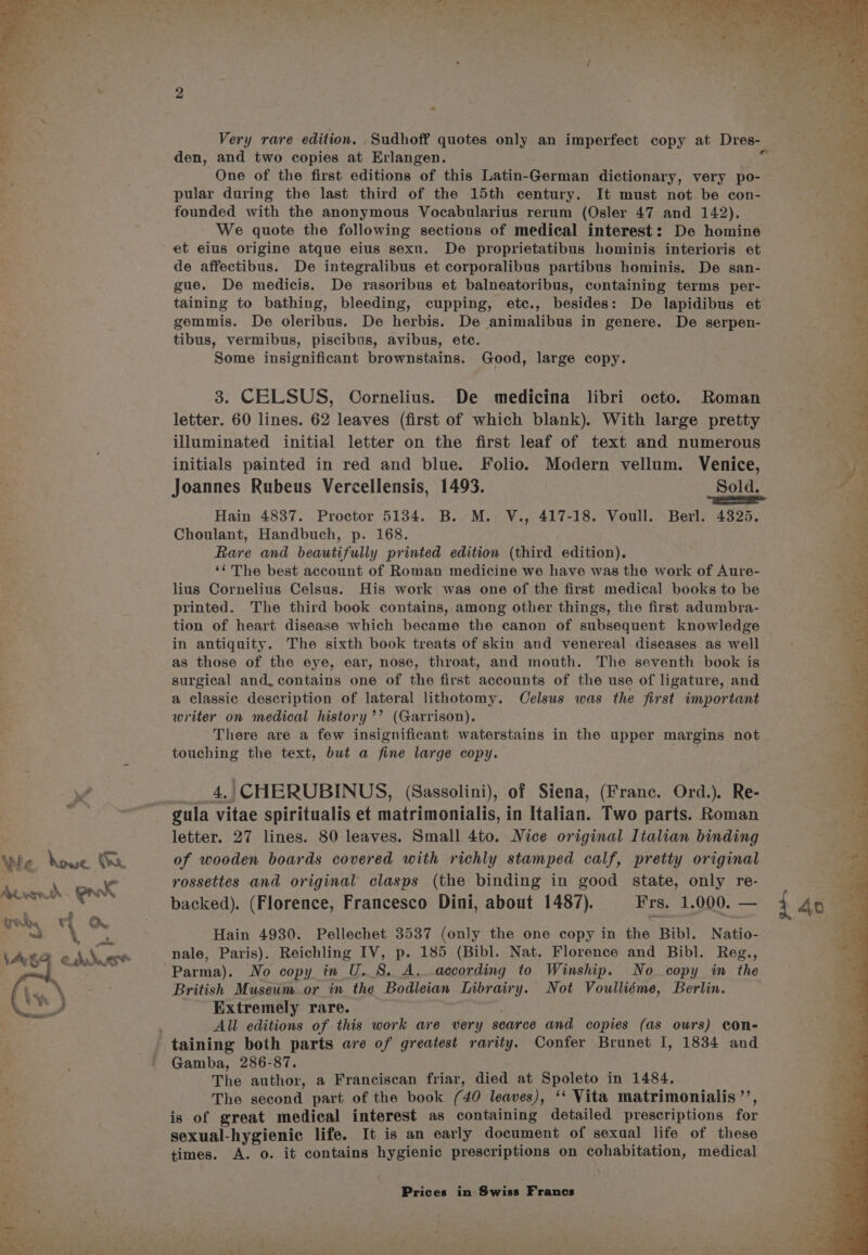 . Ti ue Whe houe 1] . se Ayk. Wy d pk 7 * rep f if on. a =|, \AGg bi pein &amp; duet ' . « oon 2, aa. &amp; - Very rare edition. Sudhoff quotes only an imperfect copy at Dres- den, and two copies at Erlangen. &lt; One of the first editions of this Latin-German dictionary, very po- pular during the last third of the 15th century. It must not be con- founded with the anonymous Vocabularius rerum (Osler 47 and 142). We quote the following sections of medical interest: De homine et eius origine atque eius sexu. De proprietatibus hominis interioris et de affectibus. De integralibus et corporalibus partibus hominis. De san- gue. De medicis. De rasoribus et balneatoribus, containing terms per- taining to bathing, bleeding, cupping, etc., besides: De lapidibus et gemmis. De oleribus. De herbis. De animalibus in genere. De serpen- tibus, vermibus, piscibus, avibus, etc. Some insignificant brownstains. Good, large copy. 3. CELSUS, Cornelius. De medicina libri octo. Roman letter. 60 lines. 62 leaves (first of which blank). With large pretty illuminated initial letter on the first leaf of text and numerous initials painted in red and blue. Folio. Modern vellum. Venice, Joannes Rubeus Vercellensis, 1493. Sold. = Hain 4837. Proctor 5134. B. M. V., 417-18. Voull. Berl. 4325. Choulant, Handbuch, p. 168. Rare and beautifully printed edition (third edition). ‘¢ The best account of Roman medicine we have was the work of Aure- lius Cornelius Celsus. His work was one of the first medical books to be printed. The third book contains, among other things, the first adumbra- tion of heart disease which became the canon of subsequent knowledge in antiquity. The sixth book treats of skin and venereal diseases as well as those of the eye, ear, nose, throat, and mouth. The seventh book is surgical and. contains one of the first accounts of the use of ligature, and a classic description of lateral lithotomy. Celsus was the first important writer on medical history’’ (Garrison). There are a few insignificant waterstains in the upper margins not touching the text, but a fine large copy. -4,|CHERUBINUS, (Sassolini), of Siena, (Franc. Ord.). Re- letter. 27 lines. 80 leaves. Small 4to. Nice original Italian binding of wooden boards covered with richly stamped calf, pretty original rossettes and original clasps (the binding in good state, only re- backed). (Florence, Francesco Dini, about 1487). Frs. 1.000. — nale, Paris). Reichling IV, p. 185 (Bibl. Nat. Florence and Bibl. Reg., Parma). No copy in U.S. A. according to Winship. No copy in the British Museum or in the Bodleian Librairy. Not Voulliéme, Berlin. Extremely rare. All editions of this work are very scarce and copies (as ours) con- Gamba, 286-87. The author, a Franciscan friar, died at Spoleto in 1484, The second part of the book (40 leaves), ‘‘ Vita matrimonialis ’’, is of great medical interest as containing detailed prescriptions for sexual-hygienic life. It is an early document of sexual life of these times. A. o. it contains hygienic prescriptions on cohabitation, medical Prices in Swiss Francs ‘ f =e ‘ P Sot ae i ee y ig eens cot ao eee 7 bs ¢ - = . Y eo? a : Oe he ed Pan a Tis a wien Reese 2 eee, eth. ¥ - oe nN he AD a EA , 5 CAP oe Oe he