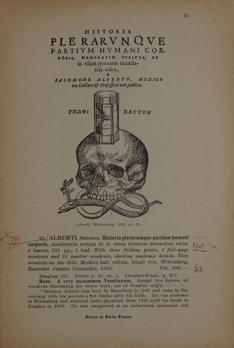 Lt * ea HISTORIA = PLE RARVNQVE a PARTIVM HVMANI COR. PORIS, MEMBRATIM S&amp;CRIPTA, ET in vfum tyronum retracta- tids edita, A SALOMONE ALBERTO, MEDICE na Doctore Cr Profeffore.eius publico. f * - __22,, ALBERTI, Salomon. Historia plerarumque partium humani ——~ corporis, membratim scripta et in usum tyronum retractius edita. ; 8 leaves, 121 pp., 1 leaf. With three folding plates, 4 full-page woodcuts and 23 smaller woodcuts, showing anatomic details. Nice woodcut on the title. Modern half vellum. Small 8vo. Wittenberg, Haeredes Johann Cratander, 1585. Frs. 200. — Douglass 151. Feyfer p. 41, nr. 1. Choulant-Frank, p. 217. Rare. A very uncommon Vesalianum. Except two figures, all woodcuts illustrating the above work, are of Vesalian origin. . ‘¢Salomon Alberti was born in Naumburg in 1540 and came to Nu- remberg with his parents a few weeks after his birth. He was professor in Wittenberg and electoral body-physician from 1592 until his death in Dresden in 1600. He was recognized as an industrious anatomist and Prices in Swiss Francs -