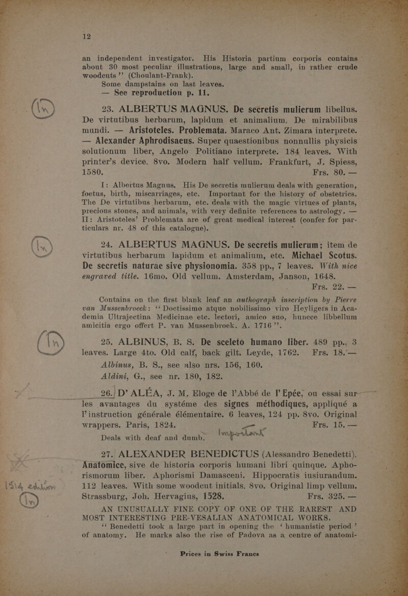 about 30 most peculiar illustrations, large and small, in rather crude woodcuts ’’ (Choulant-Frank). Some dampstains on last leaves. — See reproduction p. 11. oR 23. ALBERTUS MAGNUS. De secretis mulierum libellus. De virtutibus herbarum, lapidum et animalium. De mirabilibus mundi. — Aristoteles. Problemata. Maraco Ant. Zimara interprete. — Alexander Aphrodisaeus. Super quaestionibus nonnullis physicis solutionum liber, Angelo Politiano interprete. 184 leaves. With printer’s device. 8vo. Modern half vellum. Frankfurt, J. Spiess, 1580. ; Frs. 80. — I: Albertus Magnus. His De secretis mulierum deals with generation, foetus, birth, miscarriages, etc. Important for the history of obstetrics. The De virtutibus herbarum, ete. deals with the magic virtues of plants, precious stones, and animals, with very definite references to astrology. — II: Aristoteles’ Problemata are of great medical inverest (confer for par- ticulars nr. 48 of this catalogue). E\ 24. ALBERTUS MAGNUS. De secretis mulierum; item de Nn virtutibus herbarum lapidum et animalium, ete. Michael Scotus. De secretis naturae sive physionomia. 358 pp., 7 leaves. With nice engraved title. 16mo. Old vellum. Amsterdam, Janson, 1648. Frs. 22. — Contains on the first blank leaf an authograph inscription by Pierre van Mussenbroeck: ‘‘ Doctissimo atque nobilissimo viro Heyligets in Aca- demia Ultrajectina Medicinae etc. lectori, amico suo, hunece libbellum amicitia ergo offert P. van Mussenbroek. A. 17167’. f iy 25. ALBINUS, B. S. De sceleto humano liber. 489 pp., 3 Nees leaves. Large 4to. Old calf, back gilt. Leyde, 1762. Frs. 18.— Albinus, B. S., see also nrs. 156, 160. ae G., see nr. 180, 182. es an independent investigator. His Historia partium corporis contains — <— 26.) /D’ ALEA, J. M. Bloge de l’Abbé de I’ Epée, ou essai sur “Yes avantages du systéme des signes méthodiques, appliqué a Vinstruction générale élémentaire. 6 leaves, 124 pp. 8vo. Original wrappers. Paris, 1824. . Frs. 15. — ——— Deals with deaf and dumb. ¥ } wK 27. ALEXANDER BENEDICTUS (Alessandro Benedetti) Anatomice, sive de historia corporis humani libri quinque. Apho- rismorum liber. Aphorismi Damasceni. Hippocratis iusiurandum. AN edu 112 leaves. With some woodcut initials. 8vo. Original limp vellum. Strassburg, Joh. Hervagius, 1528. Frs. 325, — % AN UNUSUALLY FINE COPY OF ONE OF THE RAREST AND be : MOST INTERESTING PRE-VESALIAN ANATOMICAL WORKS. 2 ‘‘ Benedetti took a large part in opening the ‘ humanistic period ’ of anatomy. He marks also the rise of Padova as a centre of anatomi-