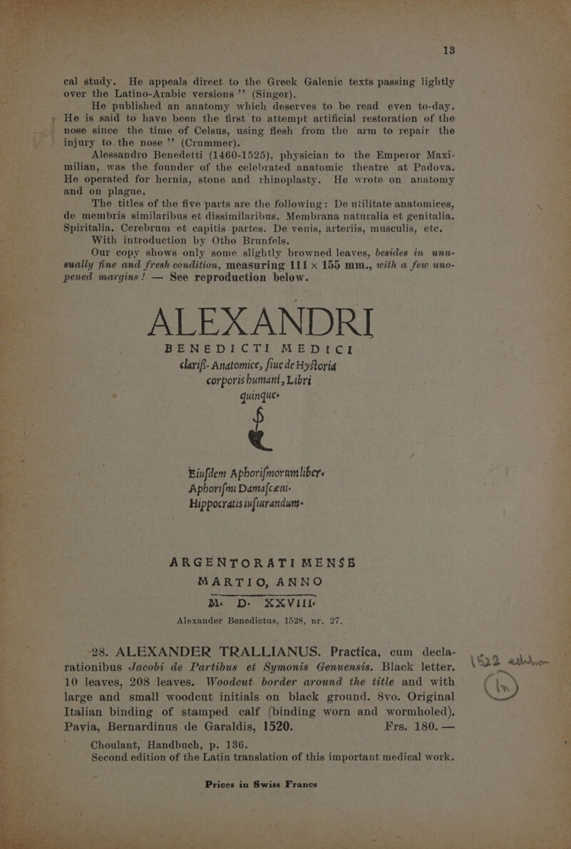 cal study. He appeals direct to the Greek Galenic texts passing lightly over the Latino-Arabic versions ’’ (Singer). He published an anatomy which deserves to be read even to-day. nose since the time of Celsus, using flesh from the arm to repair the injury to the nose ’’ (Crummer), Alessandro Benedetti (1460-1525), physician to the Emperor Maxi- milian, was the founder of the celebrated anatomic theatre at Padova. He operated for hernia, stone and rhinoplasty. He wrote on anatomy and on plague. The titles of the five parts are the following: De utilitate anatomices, de membris similaribus et dissimilaribus. Membrana naturalia et genitalia. Spiritalia. Cerebrum et capitis partes. De venis, arteriis, musculis, etc. With introduction by Otho Brunfels. Our copy shows only some slightly browned leaves, besides in unu- sually fine and fresh condition, measuring 111 x 155 mm., with a few wno- pened margins! — See reproduction below. ALEXANDRI Bee See Di CT | MLE Wye Gir clarif- Anatomice, fine de Hy Soria corporis humant, Libri quingques Eiufdem Aphorifmorumliber. Aphoritfmt Damafcent- Hippocratis infiaranawm- ARGENTORATI MENSE MARTIO, ANNO M D- XXVIIL Alexander Benedictus, 1528, nr. 27. 28. ALEXANDER TRALLIANUS. Practica, cum decla- rationibus Jacobi de Partibus et Symonis Genuensis. Black letter. 10 leaves, 208 leaves. Woodecut border around the title and with large and small woodcut initials on black ground. 8vo. Original Italian binding of stamped calf (binding worn and wormholed). Pavia, Bernardinus de Garaldis, 1520. | Frs. 180. — Choulant, Handbuch, p. 136. Second edition of the Latin translation of this important medical work.
