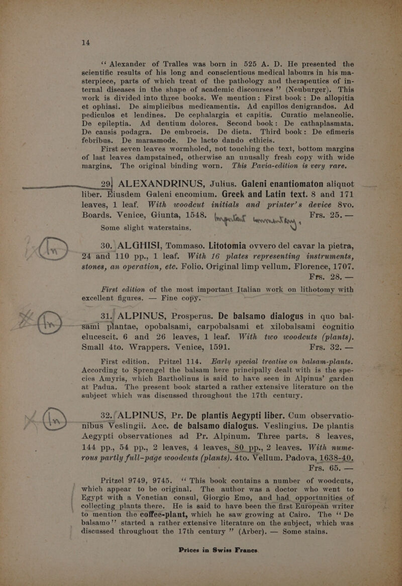 \ v\ 14 scientific results of his long and conscientious medical labours in his ma- sterpiece, parts of which treat of the pathology and therapeutics of in- ternal diseases in the shape of academic discourses ’? (Neuburger). This work is divided into three books. We mention: First book: De allopitia et ophiasi. De simplicibus medicamentis. Ad capillos denigrandos. Ad pediculos et lendines. De cephalargia et capitis. Curatio melancolie. De epileptia. Ad dentium dolores. Second book: De cathaplasmata. De causis podagra. De embrocis. De dieta. Third book: De efimeris febribus. De marasmode. De lacto dando ethicis. First seven leaves wormholed, not touching the text, bottom margins of last leaves dampstained, otherwise an unusally fresh copy with wide margins, The original binding worn. This Pavia-edition is very rare. 29) ALEXANDRINUS, Julius. Galeni enantiomaton aliquot liber. Kiusdem Galeni encomium. Greek and Latin text. 8 and 171 leaves, 1 leaf. With woodcut initials and printer’s device 8vo. Boards. Venice, Giunta, 1548. broypeatnns . She Frs. 25. — Some slight waterstains. 30. ALGHISI, Tommaso. Litotomia ovvero del cavar la pietra, 24 and 110 pp., 1 leaf. With 16 plates representing instruments, stones, an operation, etc. Folio. Original limp vellum. Florence, 1707. excellent figures. — Fine copy. 31. ALPINUS, Prosperus. De balsamo dialogus in quo bal- Sami plantae, opobalsami, carpobalsami et xilobalsami cognitio elucescit. 6 and 26 leaves, 1 leaf. With two woodcuts (plants). Small 4to. Wrappers. Venice, 1591. Frs. 32. — First edition. Pritzel 114. Harly special treatise on balsam-plants. According to Sprengel the balsam here principally dealt with is the spe- cies Amyris, which Bartholinus is said to have seen in Alpinus’ garden at Padua. The present book started a rather extensive literature on the subject which was discussed throughout the 17th century. 32. ALPINUS, Pr. De plantis Aegypti liber. Cum observatio- nibus Veslingii. Acc. de balsamo dialogus. Veslingius. De plantis Aegypti observationes ad Pr. Alpinum. Three parts. 8 leaves, 144 pp., 54 pp., 2 leaves, 4 leaves, 80. pp., 2 leaves. With nume- rous partly full-page woodcuts ( Mea 4to. Vellum. Padova, 1638-40. Frs. 65. — Pritzel 9749, 9745. ‘* This book contains a number of woodcuts, which appear to be original. The author was a doctor who went to collecting plants there. He is said to have been the first European writer to mention the coffee-plant, which he saw growing at Cairo. The ‘‘ De discussed throughout the 17th century ”’ (Arber). — Some stains.
