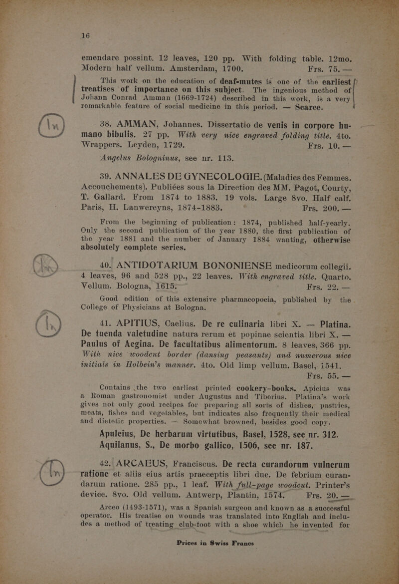 IP ty emendare possint. 12 leaves, 120 pp. With folding table. 12mo. Modern half vellum. Amsterdam, 1700. ¥rs.. 70. == This work on the education of deaf-mutes is one of the earliest f treatises of importance on this subject. The ingenious method of Johann Conrad Amman (1669-1724) described in this work, is a very remarkable feature of social medicine in this period. — Scarce. 38. AMMAN, Johannes. Dissertatio de venis in corpore hu- -— a. mano bibulis. 27 pp. With very nice engraved folding title. 4to. — i Angelus Bologninus, see nr. 113. 39. ANNALES DE GYNECOLOGIE. (Maladies des Femmes. Accouchements). Publiées sous la Direction des MM. Pagot, Courty, a T. Gallard. From 1874 to 1883. 19 vols. Large 8vo. Half calf. oe Paris, H. Lanwereyns, 1874-1883. Frs. 200. — From the beginning of publication: 1874, published half-yearly. Only the second publication of the year 1880, the first publication of : the year 1881 and the number of January 1884 wanting, otherwise ‘ reused complete series. 40. ANTIDOTARIUM BONONIENSE medicorum collegii. a 4 leaves, 96 and 528 pp., 22 leaves. With engraved title. Quarto. | : Vellum. Bologna, 1615. Frs. 22, — Good edition of this extensive pharmacopoeia, published by the. — a College of Physicians at Bologna. 41, APITIUS, Caelius. De re culinaria libri X. — Platina. De tuenda valetudine natura rerum et popinae scientia libri X. — oy Paulus of Aegina. De facultatibus alimentorum. 8 leaves, 366 pp. a With nice woodcut border (dansing peasants) and numerous nice mitials in Holbein’s manner. 4to. Old limp vellum. Basel, i541. : / Frs. 5D. ae Contains .the two earliest printed cookery-bhooks. Apicius was i a Roman gastronomist under Augustus and Tiberius. Platina’s work gives not only good recipes for preparing all sorts of dishes, pastries, meats, fishes and vegetables, but indicates also frequently their medical <5 and dietetic properties. — Somewhat browned, besides good copy. x Apuleius, De herbarum virtutibus, Basel, 1528, see nr. 312. Aquilanus, §., De morbo gallico, 1506, see nr. 187. 42, ARCAEUS, Franciscus. De recta curandorum vulnerum ratione et aliis eius artis praeceptis libri due. De febrium curan- darum ratione. 285 pp., 1 leaf. With Sull-page woodcut. Printer’s device. 8vo. Old vellum. Antwerp, Plantin, 1574. Frs. 20. = Arceo (1493-1571), was a Spanish surgeon and known as a successful operator. His treatise on wounds was translated into English and inclu- des a method of treating club-foot with a shoe which he invented for