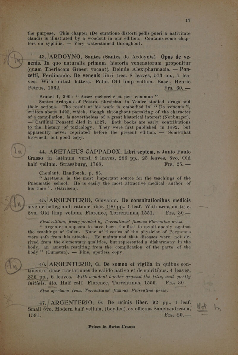 the purpose. This chapter (De curatione distorti pedis pueri a nativitate claudi) is illustrated by a woodcut in our edition. Contains some chap- ters on syphilis, — Very waterstained throughout. i Yo 43. /ARDOYNO, Santes (Santes de Ardoynis). Opus de ve- ANY nenis. In quo naturalis primum historia venenatorum proponitur ah (quam Theriacam Graeci vocant). Deinde Alexipharmacia. — Pon- zetti, Ferdinando. De venenis libri tres. 8 leaves, 573 pp., 7 lea- ves. With initial letters. Folio. Old limp vellum. Basel, Henric Petrus, 1562. Frs. 60. — Brunet I, 390: ‘* Assez recherché et peu commun ’’,. Santes Ardoyno of Pesaro, physician in Venice studied drugs and their actions. The result of his work is embodied in ‘‘ De venenis ’’, written about 1425, which, though throughout partaking of the character of a compilation, is nevertheless of a great historical interest (Neuburger). — Cardinal Ponzetti died in 1527. Both books are early contributions irs to the history of toxicology. They were first published in 1492, but apparently never reprinted before the present edition. — Somewhat browned, but good copy. iw) 44. ARETAEUS CAPPADOX. Libri septem, a Junio Paulo ~ Crasso in latinum versi. 8 leaves, 286 pp., 25 leaves. 8vo. Old half vellum. Strassburg, 1768. Frs. 25. — Choulant, Handbuch, p. 86. ‘* Aretaeus is the most important source for the teachings of the Pneumatic school. He is easily the most attractive medical author of his time ’’. (Garrison). s/t) 45.) ARGENTERIO, Giovanni. De consultationibus medicis BY Sive de collegiandi ratione liber. 190 pp., 1 leaf. With arms on title. 8vo. Old limp vellum. Florence, Torrentinus, 1551. Frs. 30. — First edition, finely printed by Torrentinus’ famous Florentine press. — ‘¢ Argenterio appears to have been the first to revolt openly against the teachings of Galen. None of theories of the physician of Pergamus were safe from his attacks. He maintained that diseases were not de- rived from the elementary qualities, but represented a disharmony in the body, an ametria resulting from the complication of the parts of the body ’’ (Cumston). — Fine, spotless copy. 46. ARGENTERIO, G. De somno et vigilia in quibus con- ¥-—‘tinentur duae tractationes de calido nativo et de spiritibus. 4 leaves, 336 PP; 6 leaves. With woodcut border around the title, and pretty initials. Ato. Half calf. Florence, Torrentinus, 1556. Frs. 30 - — Fine specimen from Torrentinus’ famous Florentine press. 47.) ARGENTERIO, G@ De urinis liber. 92 pp., 1 leaf. : Small 8vo. Modern half vellum. (Leyden), ex officina Sanctandreana, a . 1591. Frs. 20. —