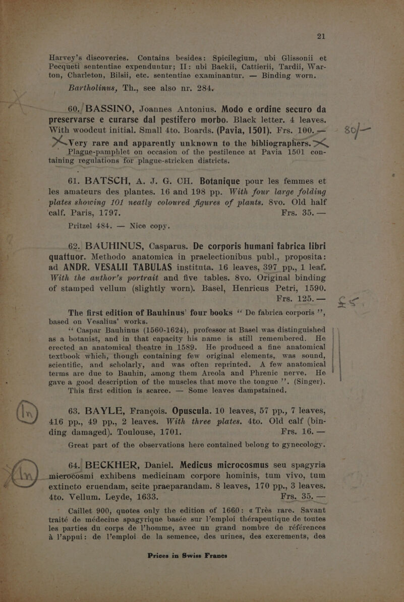 Harvey’s discoveries. Contains besides: Spicilegium, ubi Glissonii et Pecqueti sententiae expenduntur; II: ubi Backii, Cattierii, Tardii, War- ton, Charleton, Bilsii, etc. sententiae examinantur. — Binding worn. ‘ Bartholinus, Th., see also nr. 284. wr ¥ = : . e Fr, 3 60. BASSINO, Joannes Antonius. Modo e ordine securo da preservarse e curarse dal pestifero morbo. Black letter. 4 leaves. With woodcut initial. Small 4to. Boards. (Pavia, 1501). Frs. 100. — to very rare and apparently unknown to the bibllocraglinne Oe ae Plague-pamphlet on occasion of the pestilence at Pavia 1501 con- ong taining regulations for plague-stricken districts. es 61. BATSCH, A. J. G. CH. Balaniquie pour les femmes et << les amateurs des plantes. 16 and 198 pp. With four large folding ws _ plates showing 101 neatly coloured figures of plants. 8vo. Old half <P ‘calf, Paris, 1797. Frs. 35. — Pritzel 484. — Nice copy. . 62. BAUHINUS, Casparus. De corporis humani fabrica libri ES quattuor. Methodo anatomica in praelectionibus. publ., proposita: a ad ANDR. VESALII TABULAS instituta. 16 leaves, 397 pp., 1 leaf. With the author’s portrait and five tables. 8vo. Original binding of stamped vellum (slightly worn). Basel, Henricus Petri, 1590. < Frs. 125. — The first edition of Bauhinus’ four books ‘ De fabrica corporis ’’, based on Vesalius’ works. ‘¢ Caspar Bauhinus (1560-1624), professor at Basel was distinguished as a botanist, and in that capacity his name is still remembered. He erected an anatomical theatre in 1589. He produced a fine anatomical textbook which, though containing few original elements, was sound, : scientific, and scholarly, and was often reprinted. A few anatomical A terms are due to Bauhin, among them Areola and Phrenic nerve. He os . gave a good description of the muscles that move the tongue ’’. (Singer). i This first edition is scarce. — Some leaves dampstained. (In) 63. BAYLE, Francois. Opuscula. 10 leaves, 57 pp., 7 leaves, 416 pp., 49 pp., 2 leaves. With three plates. 4to. Old calf (bin- ding damaged). Toulouse, 1701. Frs. 16. — Great part of the observations here contained belong to gynecology. 64. BECKHER, Daniel. Medicus microcosmus seu spagyria _mierocosmi exhibens medicinam corpore hominis, tum vivo, tum extincto eruendam, scite praeparandam. 8 leaves, 170 pp., 3 leaves. 4to. Vellum. Leyde, 1633. Frs._ 35, — a ~ Caillet 900, quotes only the edition of 1660: « Trés rare. Savant : traité de médecine spagyrique basée sur l’emploi thérapeutique de toutes a les parties du corps de l’homme, avec un grand nombre de références &amp; Vappui: de l’emploi. de la semence, des urines, des excrements, des Prices in Swiss Francs Pe 80/— eID DN