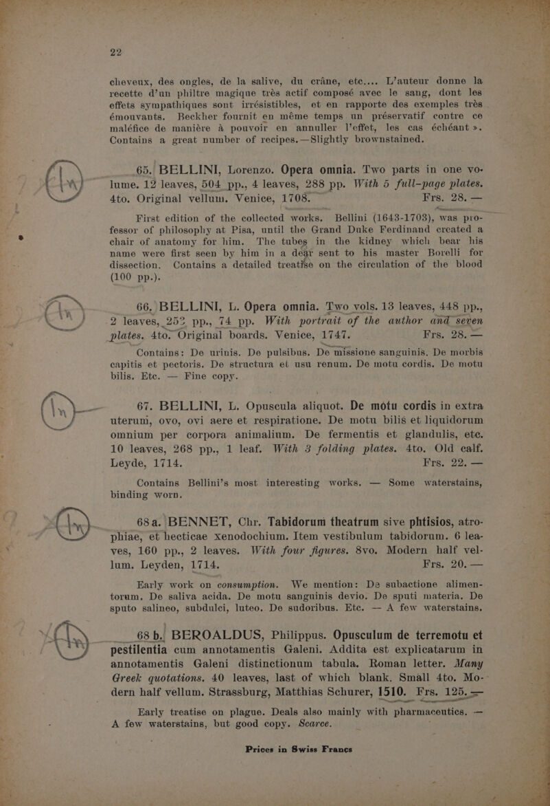 cheveux, des ongles, de la salive, du crane, etc.... L’auteur donne la recette d’un philtre magique trés actif composé avee le sang, dont les émouvants. Beckher fournit en méme temps. un préservatif contre ce maléfice de maniére &amp; pouvoir en annuller l’effet, les cas échéant >. Contains a great number of recipes.—Slightly brownstained. 65. BELLINI, Lorenzo. Opera omnia. Two parts in one vo- 4to. Original vellum. Venice, 1708. Frs. 28. — fessor of philosophy at Pisa, until the Grand Duke Ferdinand created a chair of anatomy for him. The tubes in the kidney which bear his name were first seen by him in a dear sent to his master Borelli for dissection. Contains a detailed treatise on the circulation of the blood (100 pp.). 66. BELLINI, L. Opera omnia. Two vols. 13 leaves, 448 pp., 2 leaves, 25° pp., 74 pp. With portrait of the author and seven plates. Ato. “Original boards. Venice, eis ; Frs. 28..— ee Contains: De urinis. De pulsibus. De missione sanguinis. De morbis capitis et pectoris. De structura el usu renum. De motu cordis. De motu bilis. Ete. — Fine copy. 67. BELLINI, L. Opuscula aliquot. De motu cordis in extra uterum, Ovo, Ovi aere et respiratione. De motu bilis et liquidorum omnium per corpora animalium. De fermentis et glandulis, ete. 10 leaves, 268 pp., 1 leaf. With 3 folding plates. 4to. Old calf. Leyde, 1714. Frs. 22. — Contains Bellini’s most interesting works. — Some _ waterstains, binding worn. _ 68a. BENNET, Chr. Tabidorum theatrum sive phtisios, atro- phiae, et hecticae xenodochium. Item vestibulum tabidorum. 6 lea- ves, 160 pp., 2 leaves. With four figures. 8vo. Modern half vel- lum. Leyden, 1714. Frs. 20. — Early work on consumption. We mention: De subactione alimen- torum. De saliva acida. De motu sanguinis devio. De sputi materia. De sputo co subdulei, luteo.. De sudoribus. Etc. — A few waterstains, — 68b. BEROALDUS, Philippus. Opusculum de terremotu et pestilentia cum annotamentis Galeni. Addita est explicatarum in annotamentis Galeni distinctionum tabula. Roman letter. Many dern half vellum. Strassburg, Matthias Schurer, 1510. ‘Frs. 125. — Early treatise on plague. Deals also mainly with pharmaceuties. a A few waterstains, but good copy. Scarce.